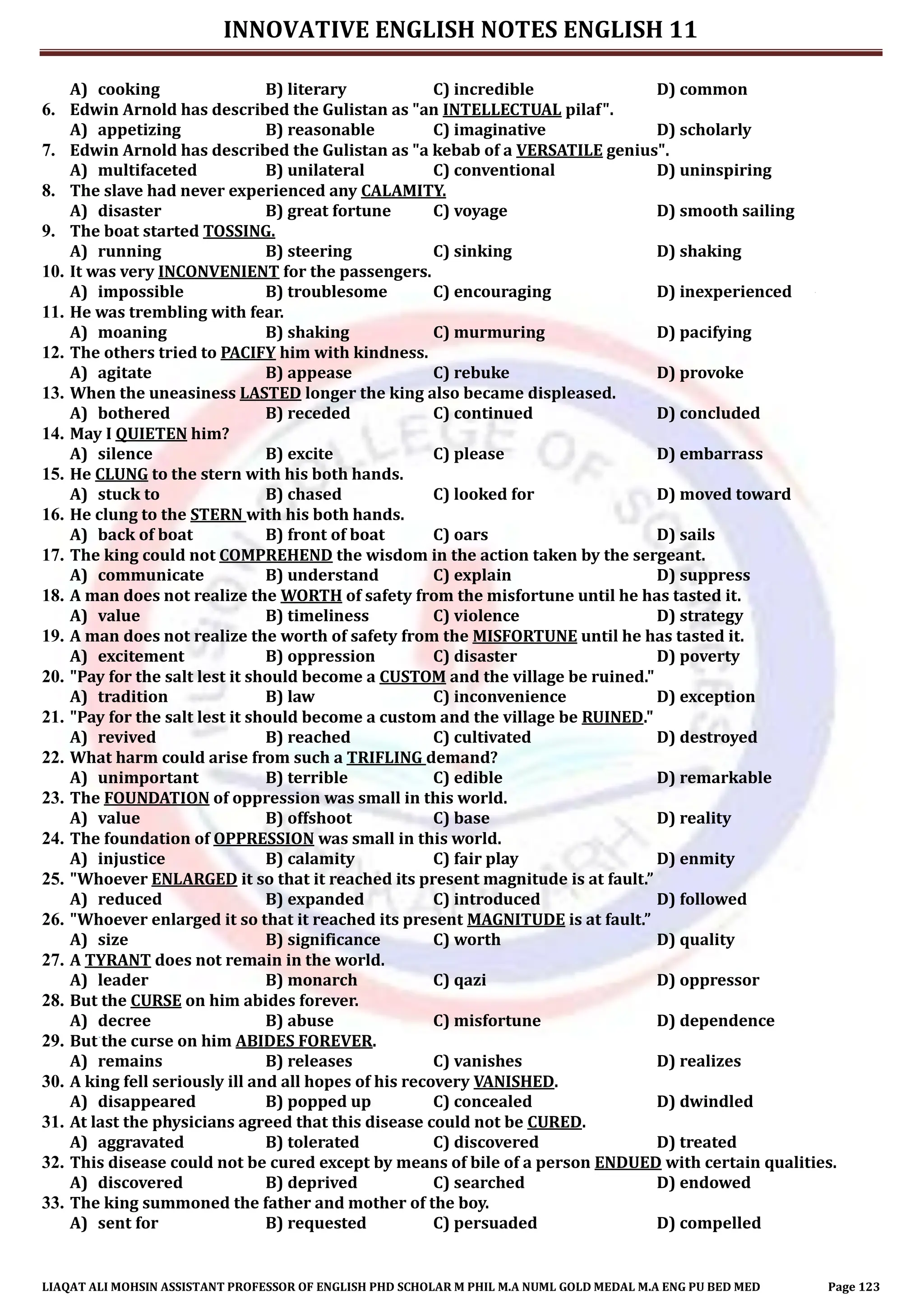 INNOVATIVE ENGLISH NOTES ENGLISH 11
LIAQAT ALI MOHSIN ASSISTANT PROFESSOR OF ENGLISH PHD SCHOLAR M PHIL M.A NUML GOLD MEDAL M.A ENG PU BED MED Page 123
A) cooking B) literary C) incredible D) common
6. Edwin Arnold has described the Gulistan as "an INTELLECTUAL pilaf".
A) appetizing B) reasonable C) imaginative D) scholarly
7. Edwin Arnold has described the Gulistan as "a kebab of a VERSATILE genius".
A) multifaceted B) unilateral C) conventional D) uninspiring
8. The slave had never experienced any CALAMITY.
A) disaster B) great fortune C) voyage D) smooth sailing
9. The boat started TOSSING.
A) running B) steering C) sinking D) shaking
10. It was very INCONVENIENT for the passengers.
A) impossible B) troublesome C) encouraging D) inexperienced
11. He was trembling with fear.
A) moaning B) shaking C) murmuring D) pacifying
12. The others tried to PACIFY him with kindness.
A) agitate B) appease C) rebuke D) provoke
13. When the uneasiness LASTED longer the king also became displeased.
A) bothered B) receded C) continued D) concluded
14. May I QUIETEN him?
A) silence B) excite C) please D) embarrass
15. He CLUNG to the stern with his both hands.
A) stuck to B) chased C) looked for D) moved toward
16. He clung to the STERN with his both hands.
A) back of boat B) front of boat C) oars D) sails
17. The king could not COMPREHEND the wisdom in the action taken by the sergeant.
A) communicate B) understand C) explain D) suppress
18. A man does not realize the WORTH of safety from the misfortune until he has tasted it.
A) value B) timeliness C) violence D) strategy
19. A man does not realize the worth of safety from the MISFORTUNE until he has tasted it.
A) excitement B) oppression C) disaster D) poverty
20. "Pay for the salt lest it should become a CUSTOM and the village be ruined."
A) tradition B) law C) inconvenience D) exception
21. "Pay for the salt lest it should become a custom and the village be RUINED."
A) revived B) reached C) cultivated D) destroyed
22. What harm could arise from such a TRIFLING demand?
A) unimportant B) terrible C) edible D) remarkable
23. The FOUNDATION of oppression was small in this world.
A) value B) offshoot C) base D) reality
24. The foundation of OPPRESSION was small in this world.
A) injustice B) calamity C) fair play D) enmity
25. "Whoever ENLARGED it so that it reached its present magnitude is at fault.”
A) reduced B) expanded C) introduced D) followed
26. "Whoever enlarged it so that it reached its present MAGNITUDE is at fault.”
A) size B) significance C) worth D) quality
27. A TYRANT does not remain in the world.
A) leader B) monarch C) qazi D) oppressor
28. But the CURSE on him abides forever.
A) decree B) abuse C) misfortune D) dependence
29. But the curse on him ABIDES FOREVER.
A) remains B) releases C) vanishes D) realizes
30. A king fell seriously ill and all hopes of his recovery VANISHED.
A) disappeared B) popped up C) concealed D) dwindled
31. At last the physicians agreed that this disease could not be CURED.
A) aggravated B) tolerated C) discovered D) treated
32. This disease could not be cured except by means of bile of a person ENDUED with certain qualities.
A) discovered B) deprived C) searched D) endowed
33. The king summoned the father and mother of the boy.
A) sent for B) requested C) persuaded D) compelled
 