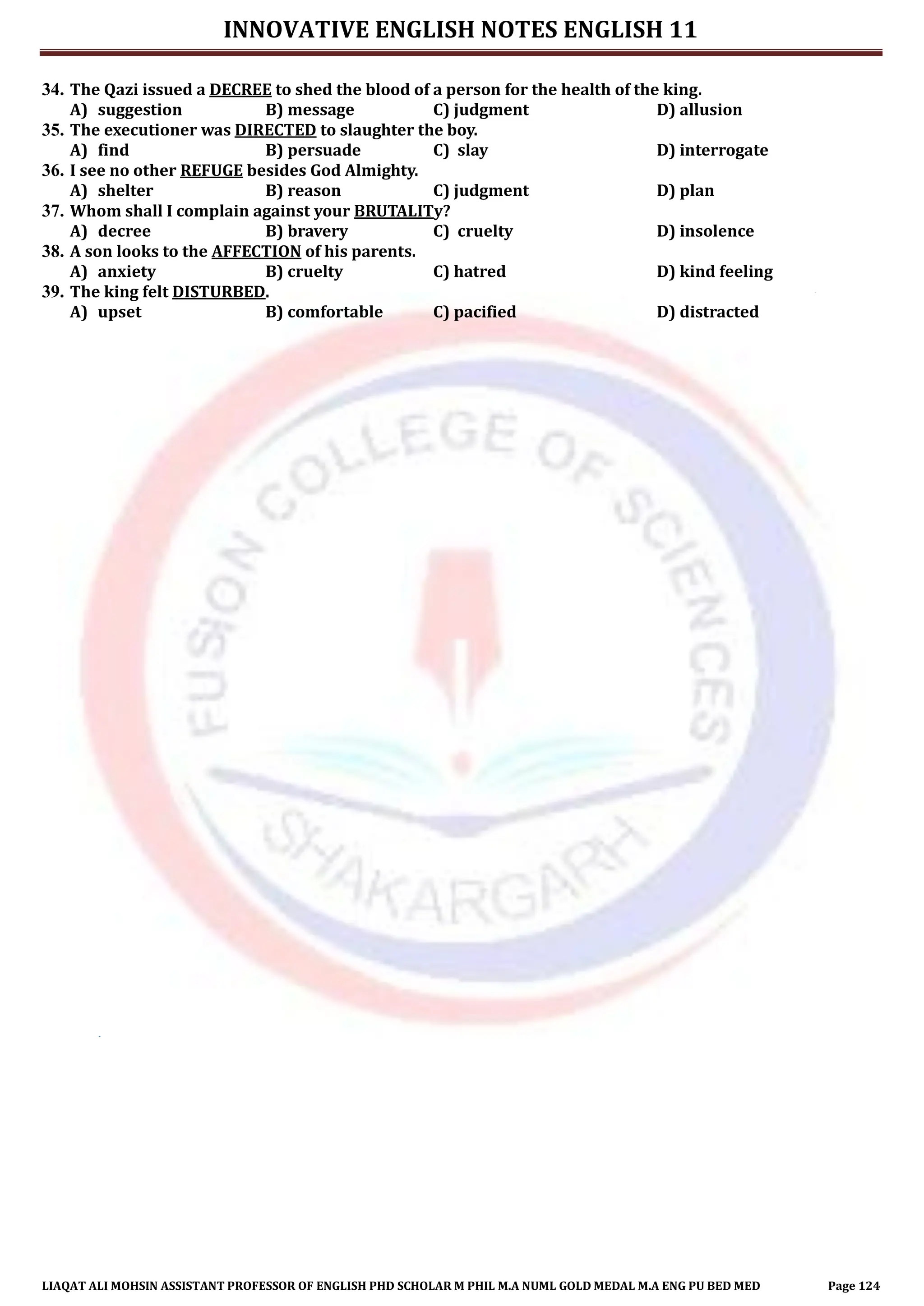 INNOVATIVE ENGLISH NOTES ENGLISH 11
LIAQAT ALI MOHSIN ASSISTANT PROFESSOR OF ENGLISH PHD SCHOLAR M PHIL M.A NUML GOLD MEDAL M.A ENG PU BED MED Page 124
34. The Qazi issued a DECREE to shed the blood of a person for the health of the king.
A) suggestion B) message C) judgment D) allusion
35. The executioner was DIRECTED to slaughter the boy.
A) find B) persuade C) slay D) interrogate
36. I see no other REFUGE besides God Almighty.
A) shelter B) reason C) judgment D) plan
37. Whom shall I complain against your BRUTALITy?
A) decree B) bravery C) cruelty D) insolence
38. A son looks to the AFFECTION of his parents.
A) anxiety B) cruelty C) hatred D) kind feeling
39. The king felt DISTURBED.
A) upset B) comfortable C) pacified D) distracted
 