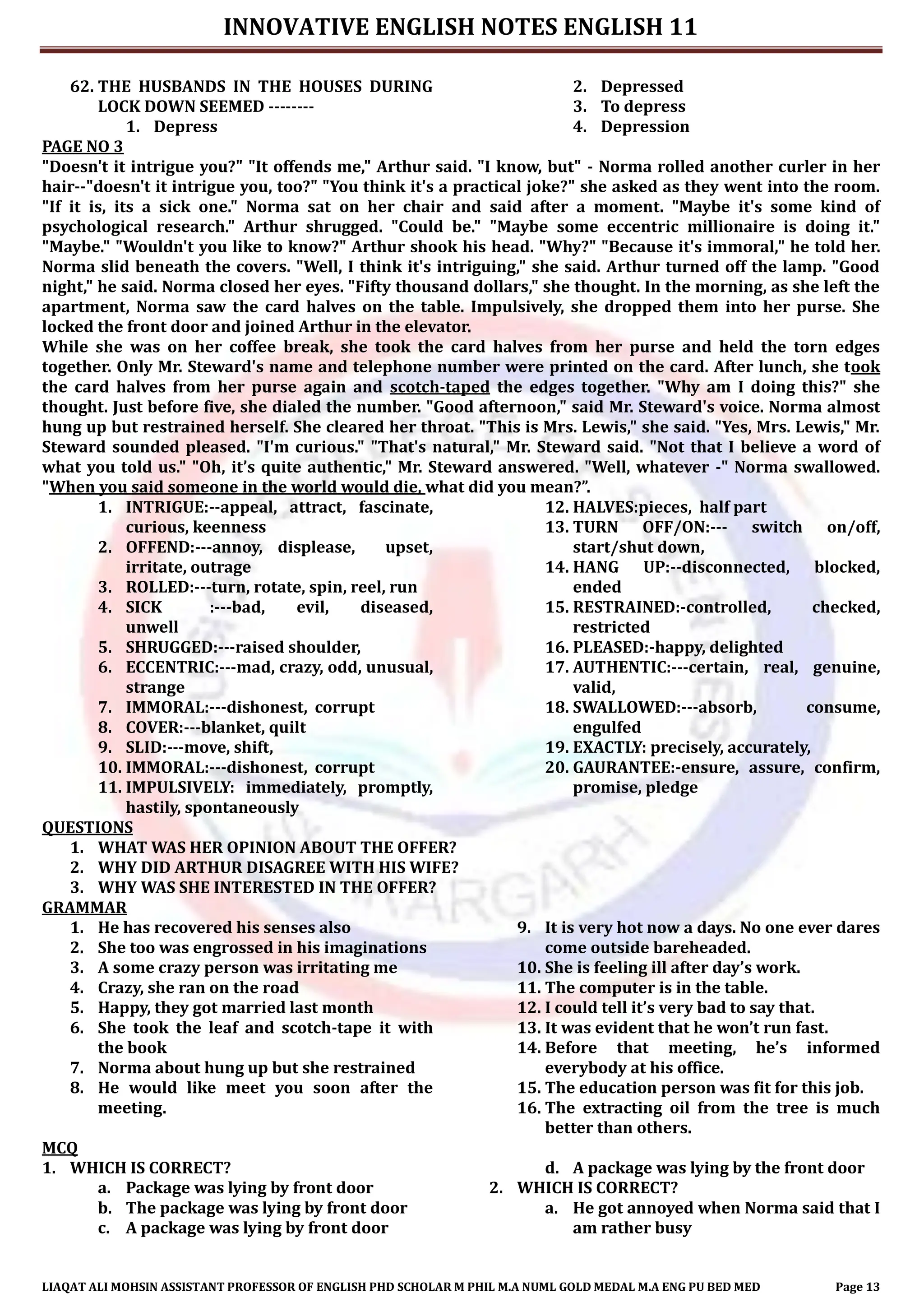 INNOVATIVE ENGLISH NOTES ENGLISH 11
LIAQAT ALI MOHSIN ASSISTANT PROFESSOR OF ENGLISH PHD SCHOLAR M PHIL M.A NUML GOLD MEDAL M.A ENG PU BED MED Page 13
62. THE HUSBANDS IN THE HOUSES DURING
LOCK DOWN SEEMED --------
1. Depress
2. Depressed
3. To depress
4. Depression
PAGE NO 3
"Doesn't it intrigue you?" "It offends me," Arthur said. "I know, but" - Norma rolled another curler in her
hair--"doesn't it intrigue you, too?" "You think it's a practical joke?" she asked as they went into the room.
"If it is, its a sick one." Norma sat on her chair and said after a moment. "Maybe it's some kind of
psychological research." Arthur shrugged. "Could be." "Maybe some eccentric millionaire is doing it."
"Maybe." "Wouldn't you like to know?" Arthur shook his head. "Why?" "Because it's immoral," he told her.
Norma slid beneath the covers. "Well, I think it's intriguing," she said. Arthur turned off the lamp. "Good
night," he said. Norma closed her eyes. "Fifty thousand dollars," she thought. In the morning, as she left the
apartment, Norma saw the card halves on the table. Impulsively, she dropped them into her purse. She
locked the front door and joined Arthur in the elevator.
While she was on her coffee break, she took the card halves from her purse and held the torn edges
together. Only Mr. Steward's name and telephone number were printed on the card. After lunch, she took
the card halves from her purse again and scotch-taped the edges together. "Why am I doing this?" she
thought. Just before five, she dialed the number. "Good afternoon," said Mr. Steward's voice. Norma almost
hung up but restrained herself. She cleared her throat. "This is Mrs. Lewis," she said. "Yes, Mrs. Lewis," Mr.
Steward sounded pleased. "I'm curious." "That's natural," Mr. Steward said. "Not that I believe a word of
what you told us." "Oh, it’s quite authentic," Mr. Steward answered. "Well, whatever -" Norma swallowed.
"When you said someone in the world would die, what did you mean?”.
1. INTRIGUE:--appeal, attract, fascinate,
curious, keenness
2. OFFEND:---annoy, displease, upset,
irritate, outrage
3. ROLLED:---turn, rotate, spin, reel, run
4. SICK :---bad, evil, diseased,
unwell
5. SHRUGGED:---raised shoulder,
6. ECCENTRIC:---mad, crazy, odd, unusual,
strange
7. IMMORAL:---dishonest, corrupt
8. COVER:---blanket, quilt
9. SLID:---move, shift,
10. IMMORAL:---dishonest, corrupt
11. IMPULSIVELY: immediately, promptly,
hastily, spontaneously
12. HALVES:pieces, half part
13. TURN OFF/ON:--- switch on/off,
start/shut down,
14. HANG UP:--disconnected, blocked,
ended
15. RESTRAINED:-controlled, checked,
restricted
16. PLEASED:-happy, delighted
17. AUTHENTIC:---certain, real, genuine,
valid,
18. SWALLOWED:---absorb, consume,
engulfed
19. EXACTLY: precisely, accurately,
20. GAURANTEE:-ensure, assure, confirm,
promise, pledge
QUESTIONS
1. WHAT WAS HER OPINION ABOUT THE OFFER?
2. WHY DID ARTHUR DISAGREE WITH HIS WIFE?
3. WHY WAS SHE INTERESTED IN THE OFFER?
GRAMMAR
1. He has recovered his senses also
2. She too was engrossed in his imaginations
3. A some crazy person was irritating me
4. Crazy, she ran on the road
5. Happy, they got married last month
6. She took the leaf and scotch-tape it with
the book
7. Norma about hung up but she restrained
8. He would like meet you soon after the
meeting.
9. It is very hot now a days. No one ever dares
come outside bareheaded.
10. She is feeling ill after day’s work.
11. The computer is in the table.
12. I could tell it’s very bad to say that.
13. It was evident that he won’t run fast.
14. Before that meeting, he’s informed
everybody at his office.
15. The education person was fit for this job.
16. The extracting oil from the tree is much
better than others.
MCQ
1. WHICH IS CORRECT?
a. Package was lying by front door
b. The package was lying by front door
c. A package was lying by front door
d. A package was lying by the front door
2. WHICH IS CORRECT?
a. He got annoyed when Norma said that I
am rather busy
 