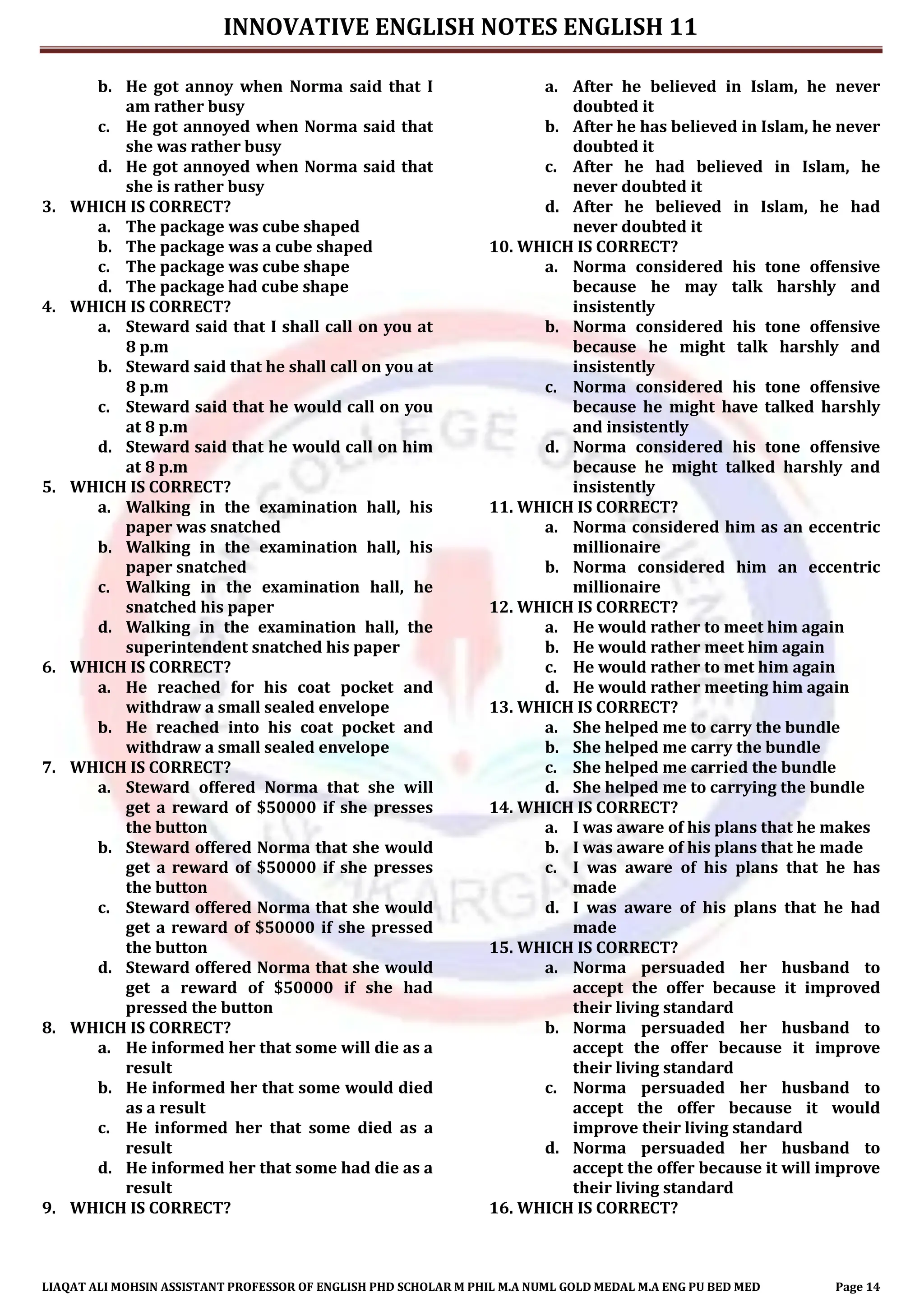 INNOVATIVE ENGLISH NOTES ENGLISH 11
LIAQAT ALI MOHSIN ASSISTANT PROFESSOR OF ENGLISH PHD SCHOLAR M PHIL M.A NUML GOLD MEDAL M.A ENG PU BED MED Page 14
b. He got annoy when Norma said that I
am rather busy
c. He got annoyed when Norma said that
she was rather busy
d. He got annoyed when Norma said that
she is rather busy
3. WHICH IS CORRECT?
a. The package was cube shaped
b. The package was a cube shaped
c. The package was cube shape
d. The package had cube shape
4. WHICH IS CORRECT?
a. Steward said that I shall call on you at
8 p.m
b. Steward said that he shall call on you at
8 p.m
c. Steward said that he would call on you
at 8 p.m
d. Steward said that he would call on him
at 8 p.m
5. WHICH IS CORRECT?
a. Walking in the examination hall, his
paper was snatched
b. Walking in the examination hall, his
paper snatched
c. Walking in the examination hall, he
snatched his paper
d. Walking in the examination hall, the
superintendent snatched his paper
6. WHICH IS CORRECT?
a. He reached for his coat pocket and
withdraw a small sealed envelope
b. He reached into his coat pocket and
withdraw a small sealed envelope
7. WHICH IS CORRECT?
a. Steward offered Norma that she will
get a reward of $50000 if she presses
the button
b. Steward offered Norma that she would
get a reward of $50000 if she presses
the button
c. Steward offered Norma that she would
get a reward of $50000 if she pressed
the button
d. Steward offered Norma that she would
get a reward of $50000 if she had
pressed the button
8. WHICH IS CORRECT?
a. He informed her that some will die as a
result
b. He informed her that some would died
as a result
c. He informed her that some died as a
result
d. He informed her that some had die as a
result
9. WHICH IS CORRECT?
a. After he believed in Islam, he never
doubted it
b. After he has believed in Islam, he never
doubted it
c. After he had believed in Islam, he
never doubted it
d. After he believed in Islam, he had
never doubted it
10. WHICH IS CORRECT?
a. Norma considered his tone offensive
because he may talk harshly and
insistently
b. Norma considered his tone offensive
because he might talk harshly and
insistently
c. Norma considered his tone offensive
because he might have talked harshly
and insistently
d. Norma considered his tone offensive
because he might talked harshly and
insistently
11. WHICH IS CORRECT?
a. Norma considered him as an eccentric
millionaire
b. Norma considered him an eccentric
millionaire
12. WHICH IS CORRECT?
a. He would rather to meet him again
b. He would rather meet him again
c. He would rather to met him again
d. He would rather meeting him again
13. WHICH IS CORRECT?
a. She helped me to carry the bundle
b. She helped me carry the bundle
c. She helped me carried the bundle
d. She helped me to carrying the bundle
14. WHICH IS CORRECT?
a. I was aware of his plans that he makes
b. I was aware of his plans that he made
c. I was aware of his plans that he has
made
d. I was aware of his plans that he had
made
15. WHICH IS CORRECT?
a. Norma persuaded her husband to
accept the offer because it improved
their living standard
b. Norma persuaded her husband to
accept the offer because it improve
their living standard
c. Norma persuaded her husband to
accept the offer because it would
improve their living standard
d. Norma persuaded her husband to
accept the offer because it will improve
their living standard
16. WHICH IS CORRECT?
 