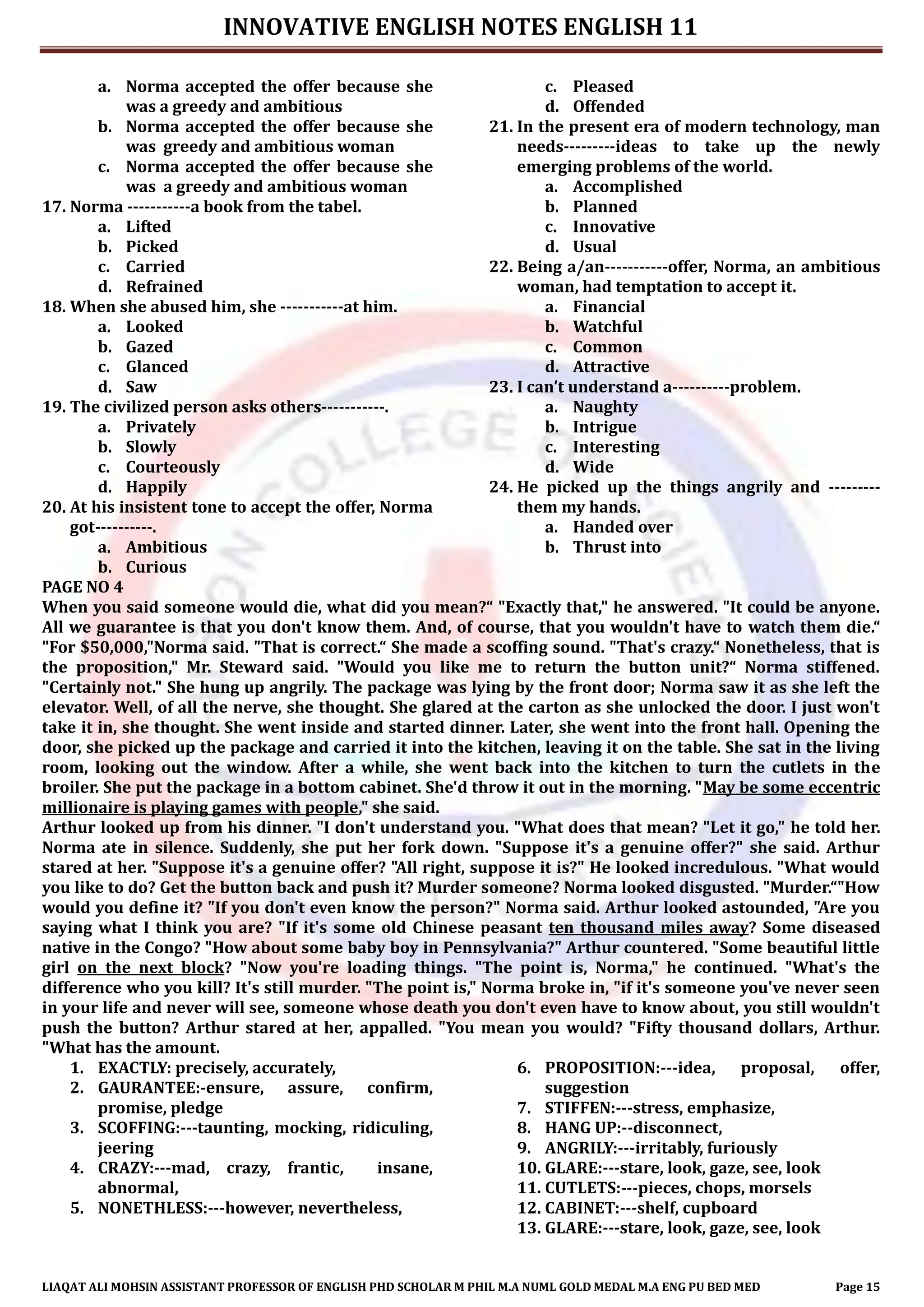INNOVATIVE ENGLISH NOTES ENGLISH 11
LIAQAT ALI MOHSIN ASSISTANT PROFESSOR OF ENGLISH PHD SCHOLAR M PHIL M.A NUML GOLD MEDAL M.A ENG PU BED MED Page 15
a. Norma accepted the offer because she
was a greedy and ambitious
b. Norma accepted the offer because she
was greedy and ambitious woman
c. Norma accepted the offer because she
was a greedy and ambitious woman
17. Norma -----------a book from the tabel.
a. Lifted
b. Picked
c. Carried
d. Refrained
18. When she abused him, she -----------at him.
a. Looked
b. Gazed
c. Glanced
d. Saw
19. The civilized person asks others-----------.
a. Privately
b. Slowly
c. Courteously
d. Happily
20. At his insistent tone to accept the offer, Norma
got----------.
a. Ambitious
b. Curious
c. Pleased
d. Offended
21. In the present era of modern technology, man
needs---------ideas to take up the newly
emerging problems of the world.
a. Accomplished
b. Planned
c. Innovative
d. Usual
22. Being a/an-----------offer, Norma, an ambitious
woman, had temptation to accept it.
a. Financial
b. Watchful
c. Common
d. Attractive
23. I can’t understand a----------problem.
a. Naughty
b. Intrigue
c. Interesting
d. Wide
24. He picked up the things angrily and ---------
them my hands.
a. Handed over
b. Thrust into
PAGE NO 4
When you said someone would die, what did you mean?“ "Exactly that," he answered. "It could be anyone.
All we guarantee is that you don't know them. And, of course, that you wouldn't have to watch them die.“
"For $50,000,"Norma said. "That is correct.“ She made a scoffing sound. "That's crazy.“ Nonetheless, that is
the proposition," Mr. Steward said. "Would you like me to return the button unit?“ Norma stiffened.
"Certainly not." She hung up angrily. The package was lying by the front door; Norma saw it as she left the
elevator. Well, of all the nerve, she thought. She glared at the carton as she unlocked the door. I just won't
take it in, she thought. She went inside and started dinner. Later, she went into the front hall. Opening the
door, she picked up the package and carried it into the kitchen, leaving it on the table. She sat in the living
room, looking out the window. After a while, she went back into the kitchen to turn the cutlets in the
broiler. She put the package in a bottom cabinet. She'd throw it out in the morning. "May be some eccentric
millionaire is playing games with people," she said.
Arthur looked up from his dinner. "I don't understand you. "What does that mean? "Let it go," he told her.
Norma ate in silence. Suddenly, she put her fork down. "Suppose it's a genuine offer?" she said. Arthur
stared at her. "Suppose it's a genuine offer? "All right, suppose it is?" He looked incredulous. "What would
you like to do? Get the button back and push it? Murder someone? Norma looked disgusted. "Murder.“"How
would you define it? "If you don't even know the person?" Norma said. Arthur looked astounded, "Are you
saying what I think you are? "If it's some old Chinese peasant ten thousand miles away? Some diseased
native in the Congo? "How about some baby boy in Pennsylvania?" Arthur countered. "Some beautiful little
girl on the next block? "Now you're loading things. "The point is, Norma," he continued. "What's the
difference who you kill? It's still murder. "The point is," Norma broke in, "if it's someone you've never seen
in your life and never will see, someone whose death you don't even have to know about, you still wouldn't
push the button? Arthur stared at her, appalled. "You mean you would? "Fifty thousand dollars, Arthur.
"What has the amount.
1. EXACTLY: precisely, accurately,
2. GAURANTEE:-ensure, assure, confirm,
promise, pledge
3. SCOFFING:---taunting, mocking, ridiculing,
jeering
4. CRAZY:---mad, crazy, frantic, insane,
abnormal,
5. NONETHLESS:---however, nevertheless,
6. PROPOSITION:---idea, proposal, offer,
suggestion
7. STIFFEN:---stress, emphasize,
8. HANG UP:--disconnect,
9. ANGRILY:---irritably, furiously
10. GLARE:---stare, look, gaze, see, look
11. CUTLETS:---pieces, chops, morsels
12. CABINET:---shelf, cupboard
13. GLARE:---stare, look, gaze, see, look
 