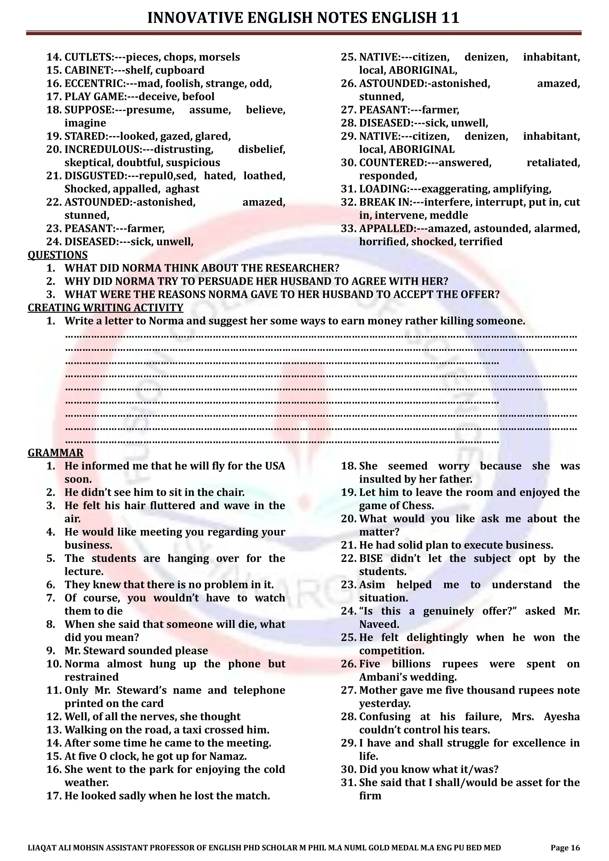 INNOVATIVE ENGLISH NOTES ENGLISH 11
LIAQAT ALI MOHSIN ASSISTANT PROFESSOR OF ENGLISH PHD SCHOLAR M PHIL M.A NUML GOLD MEDAL M.A ENG PU BED MED Page 16
14. CUTLETS:---pieces, chops, morsels
15. CABINET:---shelf, cupboard
16. ECCENTRIC:---mad, foolish, strange, odd,
17. PLAY GAME:---deceive, befool
18. SUPPOSE:---presume, assume, believe,
imagine
19. STARED:---looked, gazed, glared,
20. INCREDULOUS:---distrusting, disbelief,
skeptical, doubtful, suspicious
21. DISGUSTED:---repul0,sed, hated, loathed,
Shocked, appalled, aghast
22. ASTOUNDED:-astonished, amazed,
stunned,
23. PEASANT:---farmer,
24. DISEASED:---sick, unwell,
25. NATIVE:---citizen, denizen, inhabitant,
local, ABORIGINAL,
26. ASTOUNDED:-astonished, amazed,
stunned,
27. PEASANT:---farmer,
28. DISEASED:---sick, unwell,
29. NATIVE:---citizen, denizen, inhabitant,
local, ABORIGINAL
30. COUNTERED:---answered, retaliated,
responded,
31. LOADING:---exaggerating, amplifying,
32. BREAK IN:---interfere, interrupt, put in, cut
in, intervene, meddle
33. APPALLED:---amazed, astounded, alarmed,
horrified, shocked, terrified
QUESTIONS
1. WHAT DID NORMA THINK ABOUT THE RESEARCHER?
2. WHY DID NORMA TRY TO PERSUADE HER HUSBAND TO AGREE WITH HER?
3. WHAT WERE THE REASONS NORMA GAVE TO HER HUSBAND TO ACCEPT THE OFFER?
CREATING WRITING ACTIVITY
1. Write a letter to Norma and suggest her some ways to earn money rather killing someone.
……………………………………………………………………………………………………………………………………………………………
……………………………………………………………………………………………………………………………………………………………
……………………………………………………………………………………………………………………………………
……………………………………………………………………………………………………………………………………………………………
……………………………………………………………………………………………………………………………………………………………
……………………………………………………………………………………………………………………………………
……………………………………………………………………………………………………………………………………………………………
……………………………………………………………………………………………………………………………………………………………
……………………………………………………………………………………………………………………………………
GRAMMAR
1. He informed me that he will fly for the USA
soon.
2. He didn’t see him to sit in the chair.
3. He felt his hair fluttered and wave in the
air.
4. He would like meeting you regarding your
business.
5. The students are hanging over for the
lecture.
6. They knew that there is no problem in it.
7. Of course, you wouldn’t have to watch
them to die
8. When she said that someone will die, what
did you mean?
9. Mr. Steward sounded please
10. Norma almost hung up the phone but
restrained
11. Only Mr. Steward’s name and telephone
printed on the card
12. Well, of all the nerves, she thought
13. Walking on the road, a taxi crossed him.
14. After some time he came to the meeting.
15. At five O clock, he got up for Namaz.
16. She went to the park for enjoying the cold
weather.
17. He looked sadly when he lost the match.
18. She seemed worry because she was
insulted by her father.
19. Let him to leave the room and enjoyed the
game of Chess.
20. What would you like ask me about the
matter?
21. He had solid plan to execute business.
22. BISE didn’t let the subject opt by the
students.
23. Asim helped me to understand the
situation.
24. “Is this a genuinely offer?” asked Mr.
Naveed.
25. He felt delightingly when he won the
competition.
26. Five billions rupees were spent on
Ambani’s wedding.
27. Mother gave me five thousand rupees note
yesterday.
28. Confusing at his failure, Mrs. Ayesha
couldn’t control his tears.
29. I have and shall struggle for excellence in
life.
30. Did you know what it/was?
31. She said that I shall/would be asset for the
firm
 
