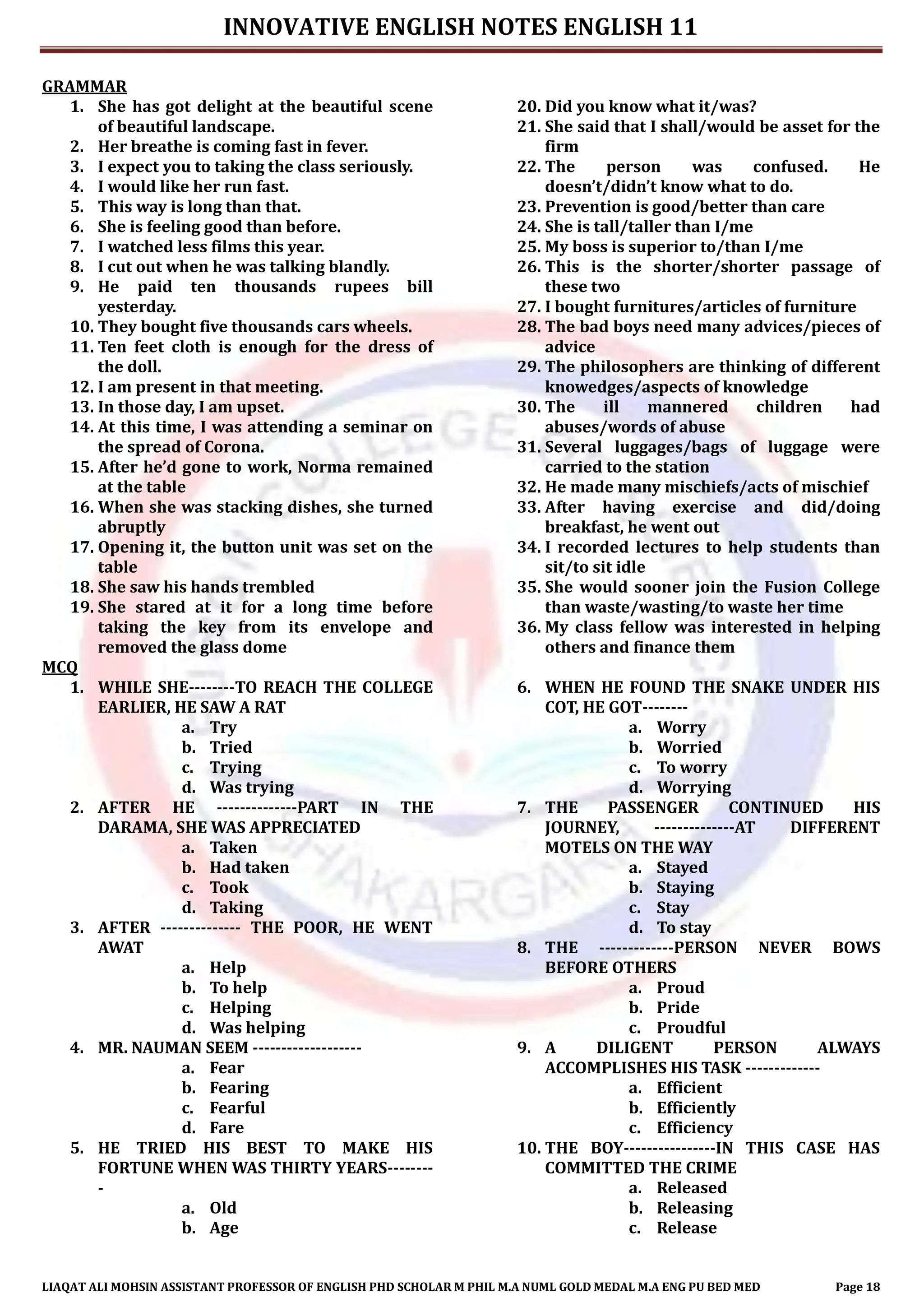 INNOVATIVE ENGLISH NOTES ENGLISH 11
LIAQAT ALI MOHSIN ASSISTANT PROFESSOR OF ENGLISH PHD SCHOLAR M PHIL M.A NUML GOLD MEDAL M.A ENG PU BED MED Page 18
GRAMMAR
1. She has got delight at the beautiful scene
of beautiful landscape.
2. Her breathe is coming fast in fever.
3. I expect you to taking the class seriously.
4. I would like her run fast.
5. This way is long than that.
6. She is feeling good than before.
7. I watched less films this year.
8. I cut out when he was talking blandly.
9. He paid ten thousands rupees bill
yesterday.
10. They bought five thousands cars wheels.
11. Ten feet cloth is enough for the dress of
the doll.
12. I am present in that meeting.
13. In those day, I am upset.
14. At this time, I was attending a seminar on
the spread of Corona.
15. After he’d gone to work, Norma remained
at the table
16. When she was stacking dishes, she turned
abruptly
17. Opening it, the button unit was set on the
table
18. She saw his hands trembled
19. She stared at it for a long time before
taking the key from its envelope and
removed the glass dome
20. Did you know what it/was?
21. She said that I shall/would be asset for the
firm
22. The person was confused. He
doesn’t/didn’t know what to do.
23. Prevention is good/better than care
24. She is tall/taller than I/me
25. My boss is superior to/than I/me
26. This is the shorter/shorter passage of
these two
27. I bought furnitures/articles of furniture
28. The bad boys need many advices/pieces of
advice
29. The philosophers are thinking of different
knowedges/aspects of knowledge
30. The ill mannered children had
abuses/words of abuse
31. Several luggages/bags of luggage were
carried to the station
32. He made many mischiefs/acts of mischief
33. After having exercise and did/doing
breakfast, he went out
34. I recorded lectures to help students than
sit/to sit idle
35. She would sooner join the Fusion College
than waste/wasting/to waste her time
36. My class fellow was interested in helping
others and finance them
MCQ
1. WHILE SHE--------TO REACH THE COLLEGE
EARLIER, HE SAW A RAT
a. Try
b. Tried
c. Trying
d. Was trying
2. AFTER HE --------------PART IN THE
DARAMA, SHE WAS APPRECIATED
a. Taken
b. Had taken
c. Took
d. Taking
3. AFTER -------------- THE POOR, HE WENT
AWAT
a. Help
b. To help
c. Helping
d. Was helping
4. MR. NAUMAN SEEM -------------------
a. Fear
b. Fearing
c. Fearful
d. Fare
5. HE TRIED HIS BEST TO MAKE HIS
FORTUNE WHEN WAS THIRTY YEARS--------
-
a. Old
b. Age
6. WHEN HE FOUND THE SNAKE UNDER HIS
COT, HE GOT--------
a. Worry
b. Worried
c. To worry
d. Worrying
7. THE PASSENGER CONTINUED HIS
JOURNEY, --------------AT DIFFERENT
MOTELS ON THE WAY
a. Stayed
b. Staying
c. Stay
d. To stay
8. THE -------------PERSON NEVER BOWS
BEFORE OTHERS
a. Proud
b. Pride
c. Proudful
9. A DILIGENT PERSON ALWAYS
ACCOMPLISHES HIS TASK -------------
a. Efficient
b. Efficiently
c. Efficiency
10. THE BOY----------------IN THIS CASE HAS
COMMITTED THE CRIME
a. Released
b. Releasing
c. Release
 