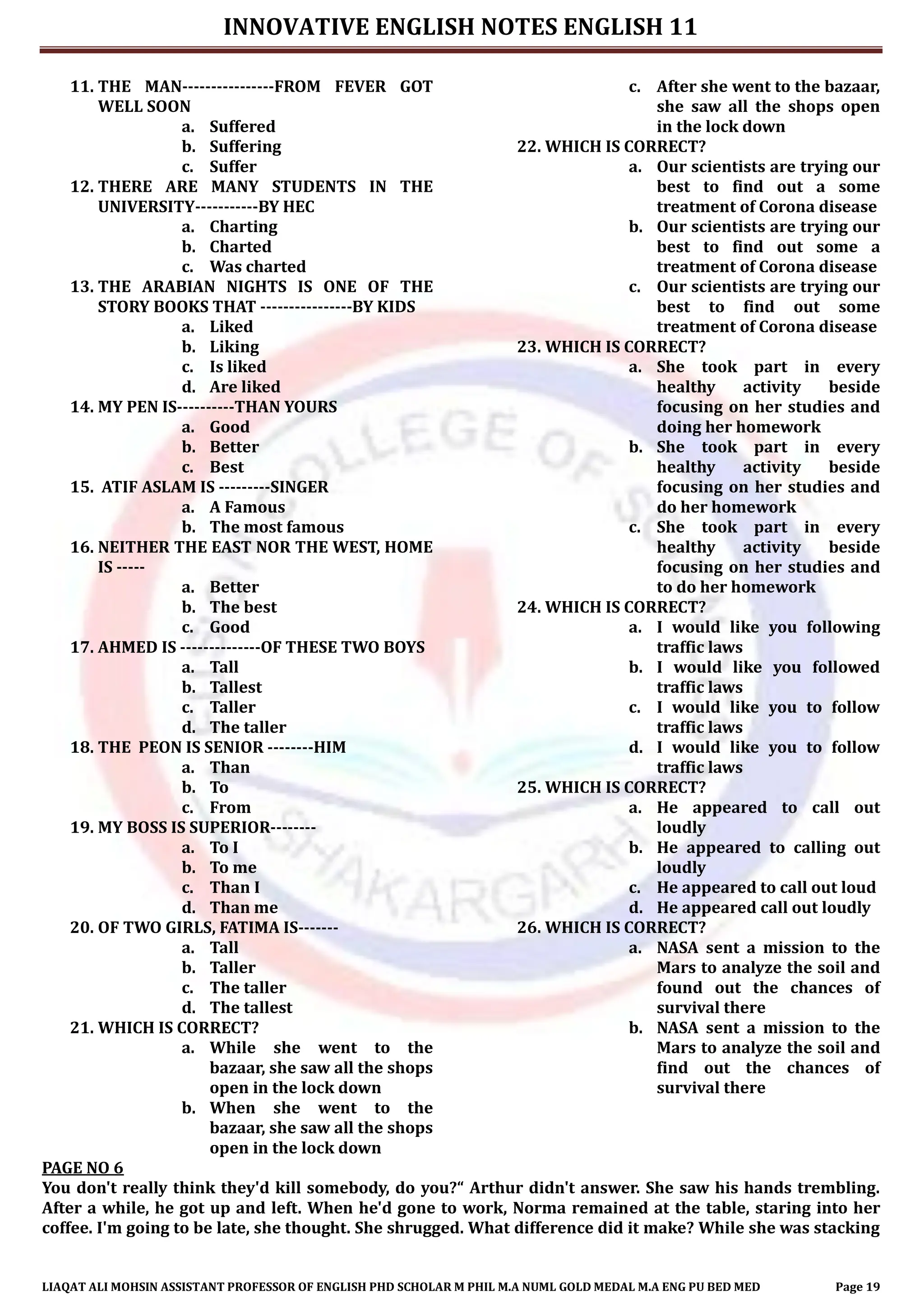 INNOVATIVE ENGLISH NOTES ENGLISH 11
LIAQAT ALI MOHSIN ASSISTANT PROFESSOR OF ENGLISH PHD SCHOLAR M PHIL M.A NUML GOLD MEDAL M.A ENG PU BED MED Page 19
11. THE MAN----------------FROM FEVER GOT
WELL SOON
a. Suffered
b. Suffering
c. Suffer
12. THERE ARE MANY STUDENTS IN THE
UNIVERSITY-----------BY HEC
a. Charting
b. Charted
c. Was charted
13. THE ARABIAN NIGHTS IS ONE OF THE
STORY BOOKS THAT ----------------BY KIDS
a. Liked
b. Liking
c. Is liked
d. Are liked
14. MY PEN IS----------THAN YOURS
a. Good
b. Better
c. Best
15. ATIF ASLAM IS ---------SINGER
a. A Famous
b. The most famous
16. NEITHER THE EAST NOR THE WEST, HOME
IS -----
a. Better
b. The best
c. Good
17. AHMED IS --------------OF THESE TWO BOYS
a. Tall
b. Tallest
c. Taller
d. The taller
18. THE PEON IS SENIOR --------HIM
a. Than
b. To
c. From
19. MY BOSS IS SUPERIOR--------
a. To I
b. To me
c. Than I
d. Than me
20. OF TWO GIRLS, FATIMA IS-------
a. Tall
b. Taller
c. The taller
d. The tallest
21. WHICH IS CORRECT?
a. While she went to the
bazaar, she saw all the shops
open in the lock down
b. When she went to the
bazaar, she saw all the shops
open in the lock down
c. After she went to the bazaar,
she saw all the shops open
in the lock down
22. WHICH IS CORRECT?
a. Our scientists are trying our
best to find out a some
treatment of Corona disease
b. Our scientists are trying our
best to find out some a
treatment of Corona disease
c. Our scientists are trying our
best to find out some
treatment of Corona disease
23. WHICH IS CORRECT?
a. She took part in every
healthy activity beside
focusing on her studies and
doing her homework
b. She took part in every
healthy activity beside
focusing on her studies and
do her homework
c. She took part in every
healthy activity beside
focusing on her studies and
to do her homework
24. WHICH IS CORRECT?
a. I would like you following
traffic laws
b. I would like you followed
traffic laws
c. I would like you to follow
traffic laws
d. I would like you to follow
traffic laws
25. WHICH IS CORRECT?
a. He appeared to call out
loudly
b. He appeared to calling out
loudly
c. He appeared to call out loud
d. He appeared call out loudly
26. WHICH IS CORRECT?
a. NASA sent a mission to the
Mars to analyze the soil and
found out the chances of
survival there
b. NASA sent a mission to the
Mars to analyze the soil and
find out the chances of
survival there
PAGE NO 6
You don't really think they'd kill somebody, do you?“ Arthur didn't answer. She saw his hands trembling.
After a while, he got up and left. When he'd gone to work, Norma remained at the table, staring into her
coffee. I'm going to be late, she thought. She shrugged. What difference did it make? While she was stacking
 