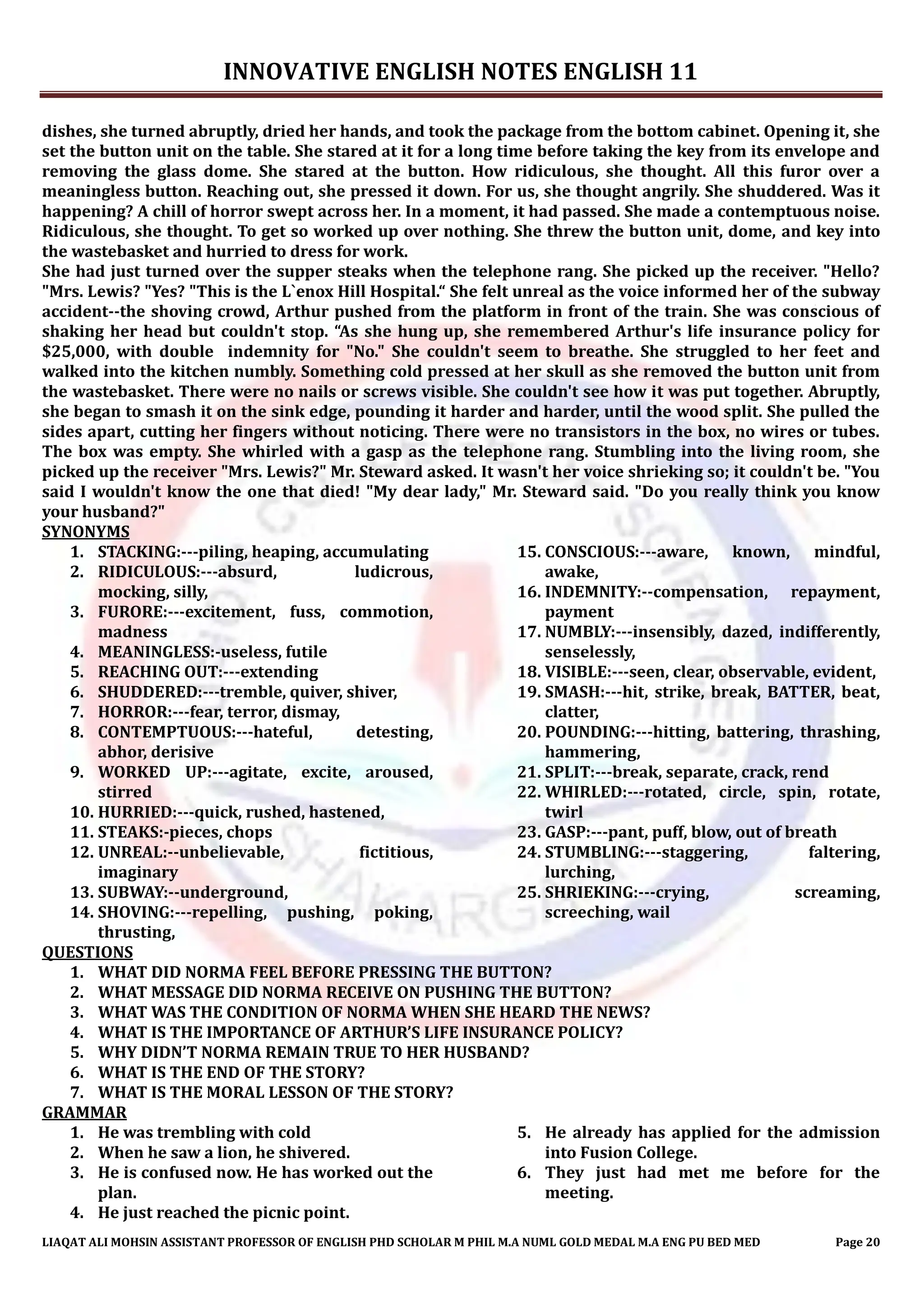 INNOVATIVE ENGLISH NOTES ENGLISH 11
LIAQAT ALI MOHSIN ASSISTANT PROFESSOR OF ENGLISH PHD SCHOLAR M PHIL M.A NUML GOLD MEDAL M.A ENG PU BED MED Page 20
dishes, she turned abruptly, dried her hands, and took the package from the bottom cabinet. Opening it, she
set the button unit on the table. She stared at it for a long time before taking the key from its envelope and
removing the glass dome. She stared at the button. How ridiculous, she thought. All this furor over a
meaningless button. Reaching out, she pressed it down. For us, she thought angrily. She shuddered. Was it
happening? A chill of horror swept across her. In a moment, it had passed. She made a contemptuous noise.
Ridiculous, she thought. To get so worked up over nothing. She threw the button unit, dome, and key into
the wastebasket and hurried to dress for work.
She had just turned over the supper steaks when the telephone rang. She picked up the receiver. "Hello?
"Mrs. Lewis? "Yes? "This is the L`enox Hill Hospital.“ She felt unreal as the voice informed her of the subway
accident--the shoving crowd, Arthur pushed from the platform in front of the train. She was conscious of
shaking her head but couldn't stop. “As she hung up, she remembered Arthur's life insurance policy for
$25,000, with double indemnity for "No." She couldn't seem to breathe. She struggled to her feet and
walked into the kitchen numbly. Something cold pressed at her skull as she removed the button unit from
the wastebasket. There were no nails or screws visible. She couldn't see how it was put together. Abruptly,
she began to smash it on the sink edge, pounding it harder and harder, until the wood split. She pulled the
sides apart, cutting her fingers without noticing. There were no transistors in the box, no wires or tubes.
The box was empty. She whirled with a gasp as the telephone rang. Stumbling into the living room, she
picked up the receiver "Mrs. Lewis?" Mr. Steward asked. It wasn't her voice shrieking so; it couldn't be. "You
said I wouldn't know the one that died! "My dear lady," Mr. Steward said. "Do you really think you know
your husband?"
SYNONYMS
1. STACKING:---piling, heaping, accumulating
2. RIDICULOUS:---absurd, ludicrous,
mocking, silly,
3. FURORE:---excitement, fuss, commotion,
madness
4. MEANINGLESS:-useless, futile
5. REACHING OUT:---extending
6. SHUDDERED:---tremble, quiver, shiver,
7. HORROR:---fear, terror, dismay,
8. CONTEMPTUOUS:---hateful, detesting,
abhor, derisive
9. WORKED UP:---agitate, excite, aroused,
stirred
10. HURRIED:---quick, rushed, hastened,
11. STEAKS:-pieces, chops
12. UNREAL:--unbelievable, fictitious,
imaginary
13. SUBWAY:--underground,
14. SHOVING:---repelling, pushing, poking,
thrusting,
15. CONSCIOUS:---aware, known, mindful,
awake,
16. INDEMNITY:--compensation, repayment,
payment
17. NUMBLY:---insensibly, dazed, indifferently,
senselessly,
18. VISIBLE:---seen, clear, observable, evident,
19. SMASH:---hit, strike, break, BATTER, beat,
clatter,
20. POUNDING:---hitting, battering, thrashing,
hammering,
21. SPLIT:---break, separate, crack, rend
22. WHIRLED:---rotated, circle, spin, rotate,
twirl
23. GASP:---pant, puff, blow, out of breath
24. STUMBLING:---staggering, faltering,
lurching,
25. SHRIEKING:---crying, screaming,
screeching, wail
QUESTIONS
1. WHAT DID NORMA FEEL BEFORE PRESSING THE BUTTON?
2. WHAT MESSAGE DID NORMA RECEIVE ON PUSHING THE BUTTON?
3. WHAT WAS THE CONDITION OF NORMA WHEN SHE HEARD THE NEWS?
4. WHAT IS THE IMPORTANCE OF ARTHUR’S LIFE INSURANCE POLICY?
5. WHY DIDN’T NORMA REMAIN TRUE TO HER HUSBAND?
6. WHAT IS THE END OF THE STORY?
7. WHAT IS THE MORAL LESSON OF THE STORY?
GRAMMAR
1. He was trembling with cold
2. When he saw a lion, he shivered.
3. He is confused now. He has worked out the
plan.
4. He just reached the picnic point.
5. He already has applied for the admission
into Fusion College.
6. They just had met me before for the
meeting.
 