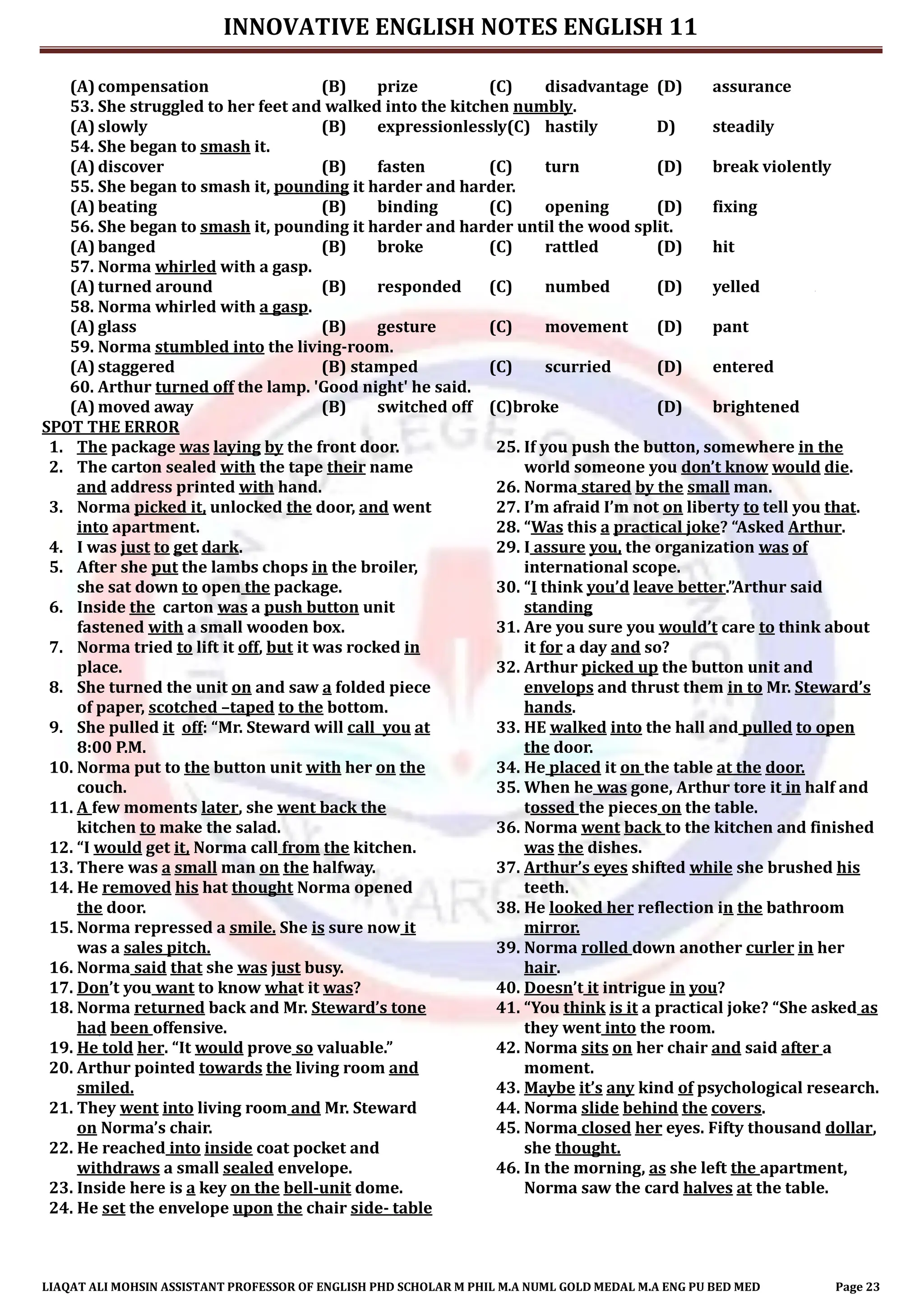 INNOVATIVE ENGLISH NOTES ENGLISH 11
LIAQAT ALI MOHSIN ASSISTANT PROFESSOR OF ENGLISH PHD SCHOLAR M PHIL M.A NUML GOLD MEDAL M.A ENG PU BED MED Page 23
(A) compensation (B) prize (C) disadvantage (D) assurance
53. She struggled to her feet and walked into the kitchen numbly.
(A) slowly (B) expressionlessly(C) hastily D) steadily
54. She began to smash it.
(A) discover (B) fasten (C) turn (D) break violently
55. She began to smash it, pounding it harder and harder.
(A) beating (B) binding (C) opening (D) fixing
56. She began to smash it, pounding it harder and harder until the wood split.
(A) banged (B) broke (C) rattled (D) hit
57. Norma whirled with a gasp.
(A) turned around (B) responded (C) numbed (D) yelled
58. Norma whirled with a gasp.
(A) glass (B) gesture (C) movement (D) pant
59. Norma stumbled into the living-room.
(A) staggered (B) stamped (C) scurried (D) entered
60. Arthur turned off the lamp. 'Good night' he said.
(A) moved away (B) switched off (C)broke (D) brightened
SPOT THE ERROR
1. The package was laying by the front door.
2. The carton sealed with the tape their name
and address printed with hand.
3. Norma picked it, unlocked the door, and went
into apartment.
4. I was just to get dark.
5. After she put the lambs chops in the broiler,
she sat down to open the package.
6. Inside the carton was a push button unit
fastened with a small wooden box.
7. Norma tried to lift it off, but it was rocked in
place.
8. She turned the unit on and saw a folded piece
of paper, scotched –taped to the bottom.
9. She pulled it off: “Mr. Steward will call you at
8:00 P.M.
10. Norma put to the button unit with her on the
couch.
11. A few moments later, she went back the
kitchen to make the salad.
12. “I would get it, Norma call from the kitchen.
13. There was a small man on the halfway.
14. He removed his hat thought Norma opened
the door.
15. Norma repressed a smile. She is sure now it
was a sales pitch.
16. Norma said that she was just busy.
17. Don’t you want to know what it was?
18. Norma returned back and Mr. Steward’s tone
had been offensive.
19. He told her. “It would prove so valuable.”
20. Arthur pointed towards the living room and
smiled.
21. They went into living room and Mr. Steward
on Norma’s chair.
22. He reached into inside coat pocket and
withdraws a small sealed envelope.
23. Inside here is a key on the bell-unit dome.
24. He set the envelope upon the chair side- table
25. If you push the button, somewhere in the
world someone you don’t know would die.
26. Norma stared by the small man.
27. I’m afraid I’m not on liberty to tell you that.
28. “Was this a practical joke? “Asked Arthur.
29. I assure you, the organization was of
international scope.
30. “I think you’d leave better.”Arthur said
standing
31. Are you sure you would’t care to think about
it for a day and so?
32. Arthur picked up the button unit and
envelops and thrust them in to Mr. Steward’s
hands.
33. HE walked into the hall and pulled to open
the door.
34. He placed it on the table at the door.
35. When he was gone, Arthur tore it in half and
tossed the pieces on the table.
36. Norma went back to the kitchen and finished
was the dishes.
37. Arthur’s eyes shifted while she brushed his
teeth.
38. He looked her reflection in the bathroom
mirror.
39. Norma rolled down another curler in her
hair.
40. Doesn’t it intrigue in you?
41. “You think is it a practical joke? “She asked as
they went into the room.
42. Norma sits on her chair and said after a
moment.
43. Maybe it’s any kind of psychological research.
44. Norma slide behind the covers.
45. Norma closed her eyes. Fifty thousand dollar,
she thought.
46. In the morning, as she left the apartment,
Norma saw the card halves at the table.
 