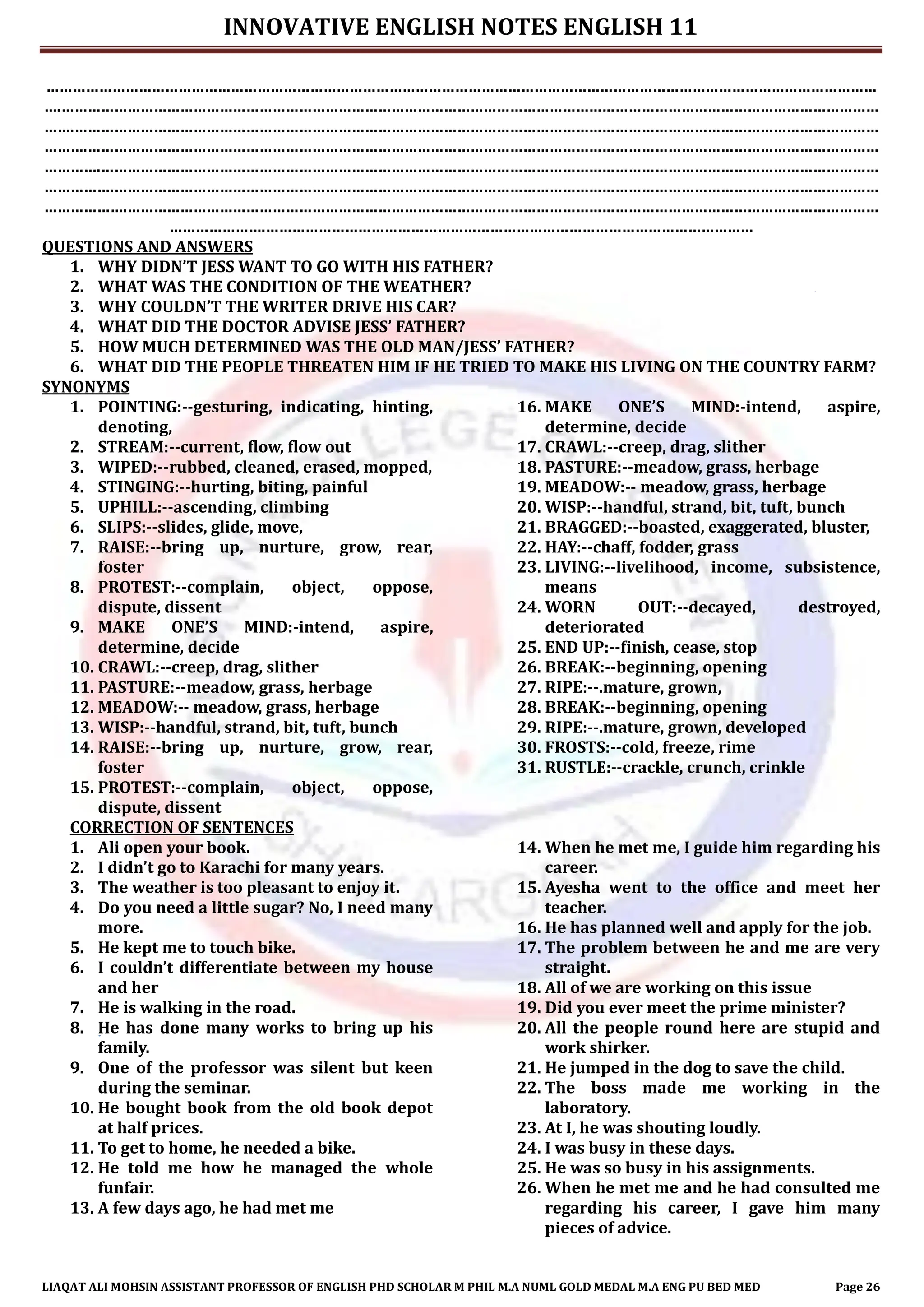 INNOVATIVE ENGLISH NOTES ENGLISH 11
LIAQAT ALI MOHSIN ASSISTANT PROFESSOR OF ENGLISH PHD SCHOLAR M PHIL M.A NUML GOLD MEDAL M.A ENG PU BED MED Page 26
………………………………………………………………………………………………………………………………………………………………………
….……………………………………………………………………………………………………………………………………………………………………
…….…………………………………………………………………………………………………………………………………………………………………
……….………………………………………………………………………………………………………………………………………………………………
………….……………………………………………………………………………………………………………………………………………………………
…………….…………………………………………………………………………………………………………………………………………………………
……………….………………………………………………………………………………………………………………………………………………………
………………….…………………………………………………………………………………………………
QUESTIONS AND ANSWERS
1. WHY DIDN’T JESS WANT TO GO WITH HIS FATHER?
2. WHAT WAS THE CONDITION OF THE WEATHER?
3. WHY COULDN’T THE WRITER DRIVE HIS CAR?
4. WHAT DID THE DOCTOR ADVISE JESS’ FATHER?
5. HOW MUCH DETERMINED WAS THE OLD MAN/JESS’ FATHER?
6. WHAT DID THE PEOPLE THREATEN HIM IF HE TRIED TO MAKE HIS LIVING ON THE COUNTRY FARM?
SYNONYMS
1. POINTING:--gesturing, indicating, hinting,
denoting,
2. STREAM:--current, flow, flow out
3. WIPED:--rubbed, cleaned, erased, mopped,
4. STINGING:--hurting, biting, painful
5. UPHILL:--ascending, climbing
6. SLIPS:--slides, glide, move,
7. RAISE:--bring up, nurture, grow, rear,
foster
8. PROTEST:--complain, object, oppose,
dispute, dissent
9. MAKE ONE’S MIND:-intend, aspire,
determine, decide
10. CRAWL:--creep, drag, slither
11. PASTURE:--meadow, grass, herbage
12. MEADOW:-- meadow, grass, herbage
13. WISP:--handful, strand, bit, tuft, bunch
14. RAISE:--bring up, nurture, grow, rear,
foster
15. PROTEST:--complain, object, oppose,
dispute, dissent
16. MAKE ONE’S MIND:-intend, aspire,
determine, decide
17. CRAWL:--creep, drag, slither
18. PASTURE:--meadow, grass, herbage
19. MEADOW:-- meadow, grass, herbage
20. WISP:--handful, strand, bit, tuft, bunch
21. BRAGGED:--boasted, exaggerated, bluster,
22. HAY:--chaff, fodder, grass
23. LIVING:--livelihood, income, subsistence,
means
24. WORN OUT:--decayed, destroyed,
deteriorated
25. END UP:--finish, cease, stop
26. BREAK:--beginning, opening
27. RIPE:--.mature, grown,
28. BREAK:--beginning, opening
29. RIPE:--.mature, grown, developed
30. FROSTS:--cold, freeze, rime
31. RUSTLE:--crackle, crunch, crinkle
CORRECTION OF SENTENCES
1. Ali open your book.
2. I didn’t go to Karachi for many years.
3. The weather is too pleasant to enjoy it.
4. Do you need a little sugar? No, I need many
more.
5. He kept me to touch bike.
6. I couldn’t differentiate between my house
and her
7. He is walking in the road.
8. He has done many works to bring up his
family.
9. One of the professor was silent but keen
during the seminar.
10. He bought book from the old book depot
at half prices.
11. To get to home, he needed a bike.
12. He told me how he managed the whole
funfair.
13. A few days ago, he had met me
14. When he met me, I guide him regarding his
career.
15. Ayesha went to the office and meet her
teacher.
16. He has planned well and apply for the job.
17. The problem between he and me are very
straight.
18. All of we are working on this issue
19. Did you ever meet the prime minister?
20. All the people round here are stupid and
work shirker.
21. He jumped in the dog to save the child.
22. The boss made me working in the
laboratory.
23. At I, he was shouting loudly.
24. I was busy in these days.
25. He was so busy in his assignments.
26. When he met me and he had consulted me
regarding his career, I gave him many
pieces of advice.
 