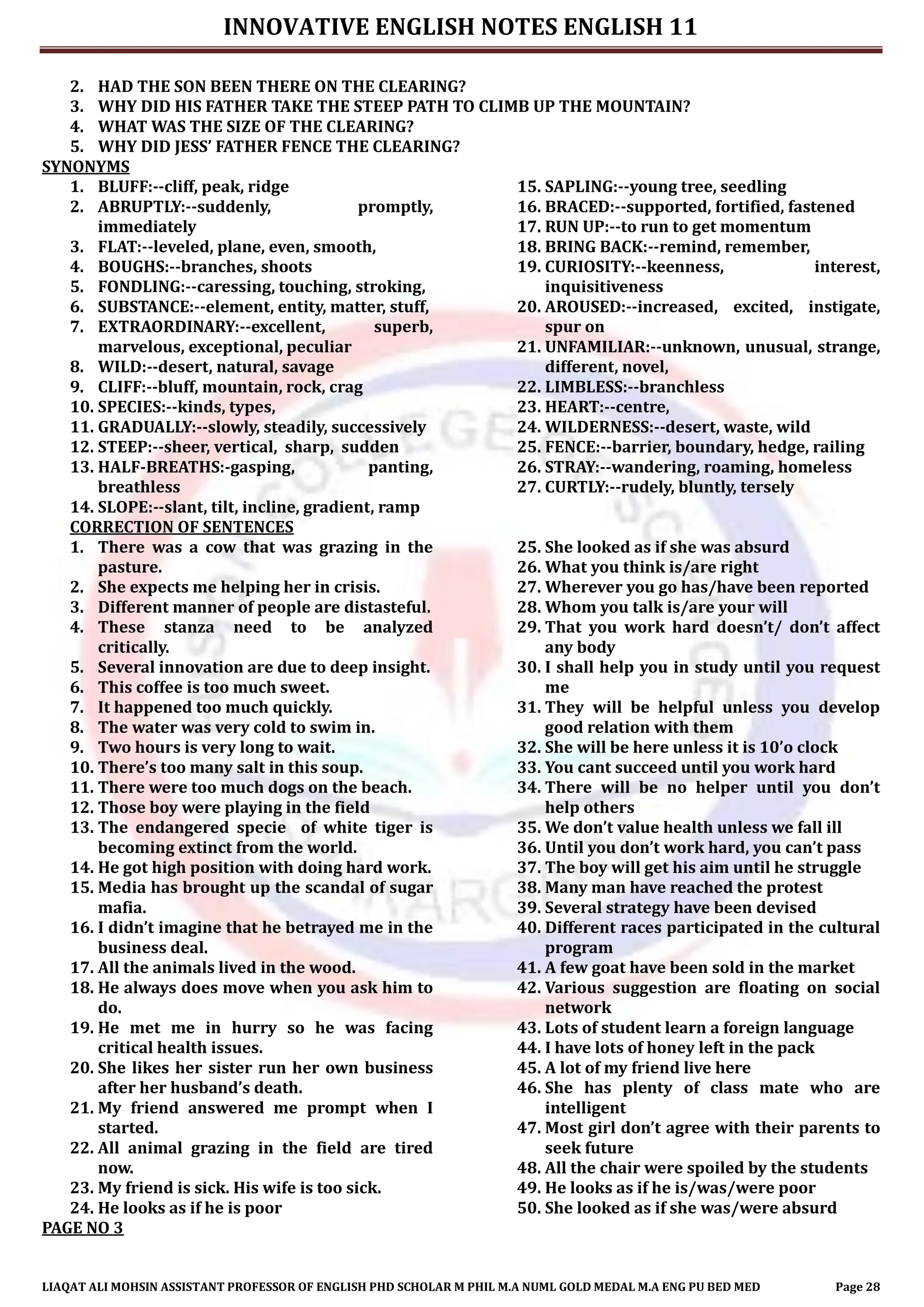 INNOVATIVE ENGLISH NOTES ENGLISH 11
LIAQAT ALI MOHSIN ASSISTANT PROFESSOR OF ENGLISH PHD SCHOLAR M PHIL M.A NUML GOLD MEDAL M.A ENG PU BED MED Page 28
2. HAD THE SON BEEN THERE ON THE CLEARING?
3. WHY DID HIS FATHER TAKE THE STEEP PATH TO CLIMB UP THE MOUNTAIN?
4. WHAT WAS THE SIZE OF THE CLEARING?
5. WHY DID JESS’ FATHER FENCE THE CLEARING?
SYNONYMS
1. BLUFF:--cliff, peak, ridge
2. ABRUPTLY:--suddenly, promptly,
immediately
3. FLAT:--leveled, plane, even, smooth,
4. BOUGHS:--branches, shoots
5. FONDLING:--caressing, touching, stroking,
6. SUBSTANCE:--element, entity, matter, stuff,
7. EXTRAORDINARY:--excellent, superb,
marvelous, exceptional, peculiar
8. WILD:--desert, natural, savage
9. CLIFF:--bluff, mountain, rock, crag
10. SPECIES:--kinds, types,
11. GRADUALLY:--slowly, steadily, successively
12. STEEP:--sheer, vertical, sharp, sudden
13. HALF-BREATHS:-gasping, panting,
breathless
14. SLOPE:--slant, tilt, incline, gradient, ramp
15. SAPLING:--young tree, seedling
16. BRACED:--supported, fortified, fastened
17. RUN UP:--to run to get momentum
18. BRING BACK:--remind, remember,
19. CURIOSITY:--keenness, interest,
inquisitiveness
20. AROUSED:--increased, excited, instigate,
spur on
21. UNFAMILIAR:--unknown, unusual, strange,
different, novel,
22. LIMBLESS:--branchless
23. HEART:--centre,
24. WILDERNESS:--desert, waste, wild
25. FENCE:--barrier, boundary, hedge, railing
26. STRAY:--wandering, roaming, homeless
27. CURTLY:--rudely, bluntly, tersely
CORRECTION OF SENTENCES
1. There was a cow that was grazing in the
pasture.
2. She expects me helping her in crisis.
3. Different manner of people are distasteful.
4. These stanza need to be analyzed
critically.
5. Several innovation are due to deep insight.
6. This coffee is too much sweet.
7. It happened too much quickly.
8. The water was very cold to swim in.
9. Two hours is very long to wait.
10. There’s too many salt in this soup.
11. There were too much dogs on the beach.
12. Those boy were playing in the field
13. The endangered specie of white tiger is
becoming extinct from the world.
14. He got high position with doing hard work.
15. Media has brought up the scandal of sugar
mafia.
16. I didn’t imagine that he betrayed me in the
business deal.
17. All the animals lived in the wood.
18. He always does move when you ask him to
do.
19. He met me in hurry so he was facing
critical health issues.
20. She likes her sister run her own business
after her husband’s death.
21. My friend answered me prompt when I
started.
22. All animal grazing in the field are tired
now.
23. My friend is sick. His wife is too sick.
24. He looks as if he is poor
25. She looked as if she was absurd
26. What you think is/are right
27. Wherever you go has/have been reported
28. Whom you talk is/are your will
29. That you work hard doesn’t/ don’t affect
any body
30. I shall help you in study until you request
me
31. They will be helpful unless you develop
good relation with them
32. She will be here unless it is 10’o clock
33. You cant succeed until you work hard
34. There will be no helper until you don’t
help others
35. We don’t value health unless we fall ill
36. Until you don’t work hard, you can’t pass
37. The boy will get his aim until he struggle
38. Many man have reached the protest
39. Several strategy have been devised
40. Different races participated in the cultural
program
41. A few goat have been sold in the market
42. Various suggestion are floating on social
network
43. Lots of student learn a foreign language
44. I have lots of honey left in the pack
45. A lot of my friend live here
46. She has plenty of class mate who are
intelligent
47. Most girl don’t agree with their parents to
seek future
48. All the chair were spoiled by the students
49. He looks as if he is/was/were poor
50. She looked as if she was/were absurd
PAGE NO 3
 