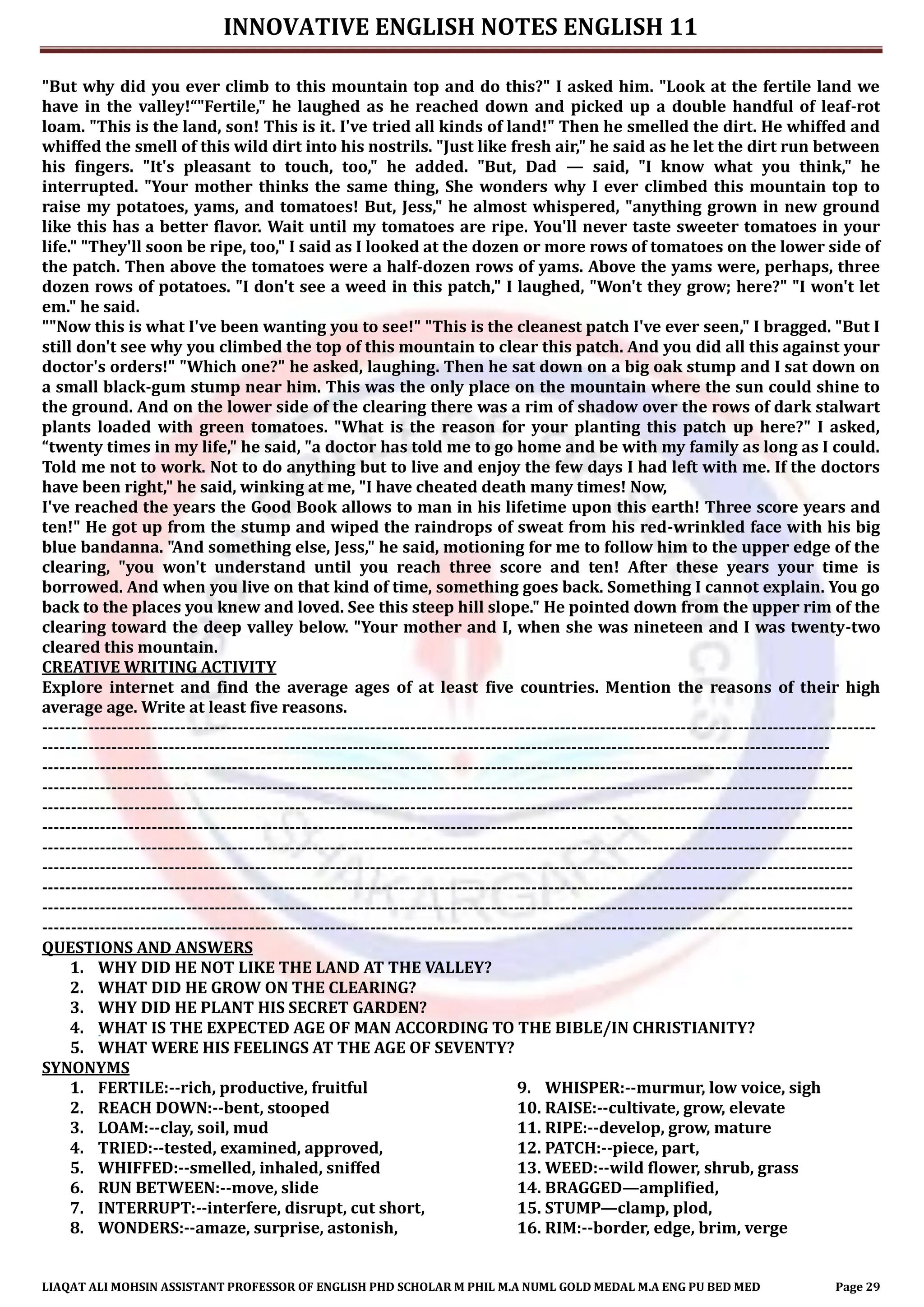 INNOVATIVE ENGLISH NOTES ENGLISH 11
LIAQAT ALI MOHSIN ASSISTANT PROFESSOR OF ENGLISH PHD SCHOLAR M PHIL M.A NUML GOLD MEDAL M.A ENG PU BED MED Page 29
"But why did you ever climb to this mountain top and do this?" I asked him. "Look at the fertile land we
have in the valley!“"Fertile," he laughed as he reached down and picked up a double handful of leaf-rot
loam. "This is the land, son! This is it. I've tried all kinds of land!" Then he smelled the dirt. He whiffed and
whiffed the smell of this wild dirt into his nostrils. "Just like fresh air," he said as he let the dirt run between
his fingers. "It's pleasant to touch, too," he added. "But, Dad — said, "I know what you think," he
interrupted. "Your mother thinks the same thing, She wonders why I ever climbed this mountain top to
raise my potatoes, yams, and tomatoes! But, Jess," he almost whispered, "anything grown in new ground
like this has a better flavor. Wait until my tomatoes are ripe. You'll never taste sweeter tomatoes in your
life." "They'll soon be ripe, too," I said as I looked at the dozen or more rows of tomatoes on the lower side of
the patch. Then above the tomatoes were a half-dozen rows of yams. Above the yams were, perhaps, three
dozen rows of potatoes. "I don't see a weed in this patch," I laughed, "Won't they grow; here?" "I won't let
em." he said.
""Now this is what I've been wanting you to see!" "This is the cleanest patch I've ever seen," I bragged. "But I
still don't see why you climbed the top of this mountain to clear this patch. And you did all this against your
doctor's orders!" "Which one?" he asked, laughing. Then he sat down on a big oak stump and I sat down on
a small black-gum stump near him. This was the only place on the mountain where the sun could shine to
the ground. And on the lower side of the clearing there was a rim of shadow over the rows of dark stalwart
plants loaded with green tomatoes. "What is the reason for your planting this patch up here?" I asked,
“twenty times in my life," he said, "a doctor has told me to go home and be with my family as long as I could.
Told me not to work. Not to do anything but to live and enjoy the few days I had left with me. If the doctors
have been right," he said, winking at me, "I have cheated death many times! Now,
I've reached the years the Good Book allows to man in his lifetime upon this earth! Three score years and
ten!" He got up from the stump and wiped the raindrops of sweat from his red-wrinkled face with his big
blue bandanna. "And something else, Jess," he said, motioning for me to follow him to the upper edge of the
clearing, "you won't understand until you reach three score and ten! After these years your time is
borrowed. And when you live on that kind of time, something goes back. Something I cannot explain. You go
back to the places you knew and loved. See this steep hill slope." He pointed down from the upper rim of the
clearing toward the deep valley below. "Your mother and I, when she was nineteen and I was twenty-two
cleared this mountain.
CREATIVE WRITING ACTIVITY
Explore internet and find the average ages of at least five countries. Mention the reasons of their high
average age. Write at least five reasons.
-------------------------------------------------------------------------------------------------------------------------------------------------
-----------------------------------------------------------------------------------------------------------------------------------------
---------------------------------------------------------------------------------------------------------------------------------------------
---------------------------------------------------------------------------------------------------------------------------------------------
---------------------------------------------------------------------------------------------------------------------------------------------
---------------------------------------------------------------------------------------------------------------------------------------------
---------------------------------------------------------------------------------------------------------------------------------------------
---------------------------------------------------------------------------------------------------------------------------------------------
---------------------------------------------------------------------------------------------------------------------------------------------
---------------------------------------------------------------------------------------------------------------------------------------------
---------------------------------------------------------------------------------------------------------------------------------------------
QUESTIONS AND ANSWERS
1. WHY DID HE NOT LIKE THE LAND AT THE VALLEY?
2. WHAT DID HE GROW ON THE CLEARING?
3. WHY DID HE PLANT HIS SECRET GARDEN?
4. WHAT IS THE EXPECTED AGE OF MAN ACCORDING TO THE BIBLE/IN CHRISTIANITY?
5. WHAT WERE HIS FEELINGS AT THE AGE OF SEVENTY?
SYNONYMS
1. FERTILE:--rich, productive, fruitful
2. REACH DOWN:--bent, stooped
3. LOAM:--clay, soil, mud
4. TRIED:--tested, examined, approved,
5. WHIFFED:--smelled, inhaled, sniffed
6. RUN BETWEEN:--move, slide
7. INTERRUPT:--interfere, disrupt, cut short,
8. WONDERS:--amaze, surprise, astonish,
9. WHISPER:--murmur, low voice, sigh
10. RAISE:--cultivate, grow, elevate
11. RIPE:--develop, grow, mature
12. PATCH:--piece, part,
13. WEED:--wild flower, shrub, grass
14. BRAGGED—amplified,
15. STUMP—clamp, plod,
16. RIM:--border, edge, brim, verge
 