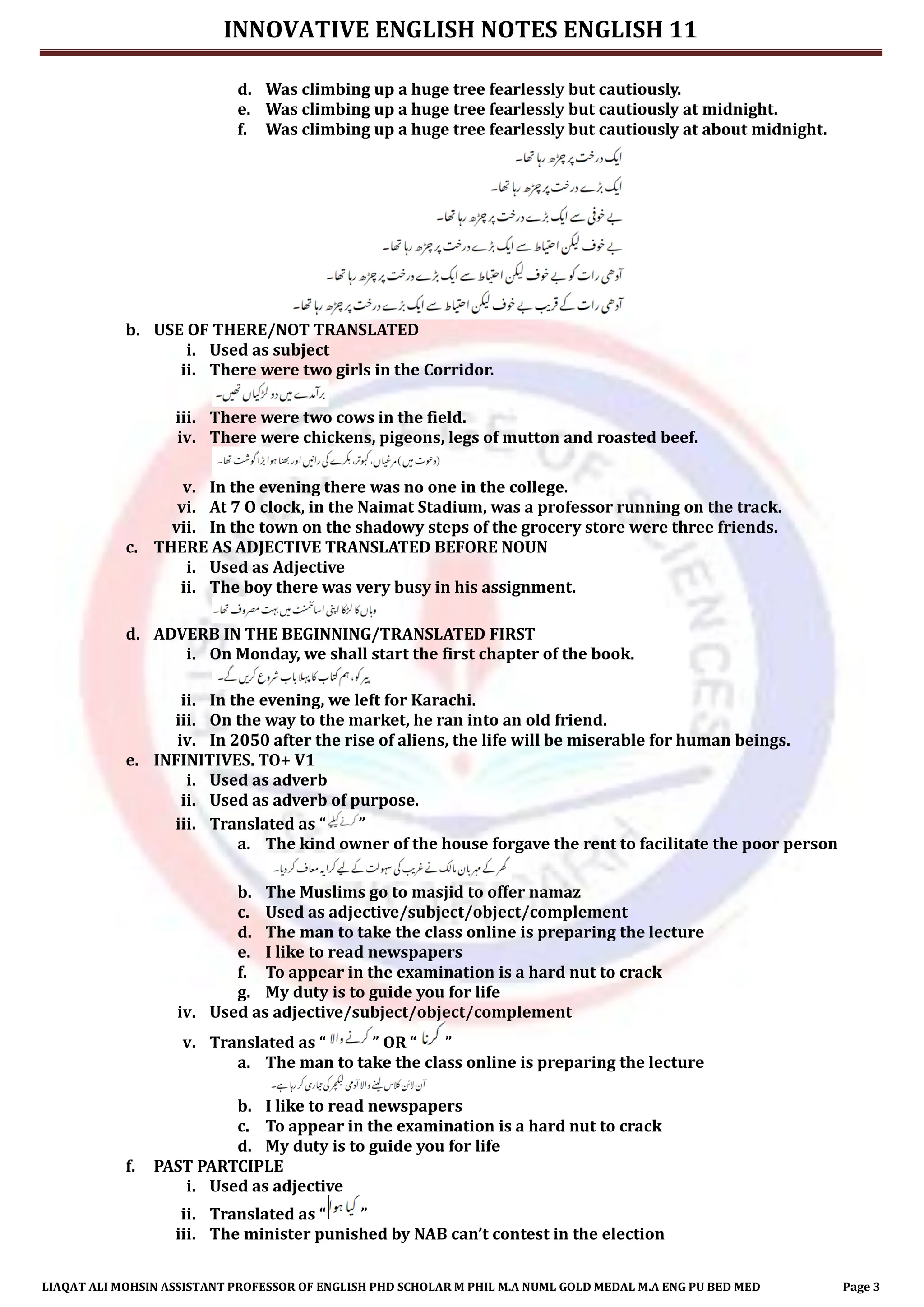 INNOVATIVE ENGLISH NOTES ENGLISH 11
LIAQAT ALI MOHSIN ASSISTANT PROFESSOR OF ENGLISH PHD SCHOLAR M PHIL M.A NUML GOLD MEDAL M.A ENG PU BED MED Page 3
d. Was climbing up a huge tree fearlessly but cautiously.
e. Was climbing up a huge tree fearlessly but cautiously at midnight.
f. Was climbing up a huge tree fearlessly but cautiously at about midnight.
b. USE OF THERE/NOT TRANSLATED
i. Used as subject
ii. There were two girls in the Corridor.
iii. There were two cows in the field.
iv. There were chickens, pigeons, legs of mutton and roasted beef.
v. In the evening there was no one in the college.
vi. At 7 O clock, in the Naimat Stadium, was a professor running on the track.
vii. In the town on the shadowy steps of the grocery store were three friends.
c. THERE AS ADJECTIVE TRANSLATED BEFORE NOUN
i. Used as Adjective
ii. The boy there was very busy in his assignment.
d. ADVERB IN THE BEGINNING/TRANSLATED FIRST
i. On Monday, we shall start the first chapter of the book.
ii. In the evening, we left for Karachi.
iii. On the way to the market, he ran into an old friend.
iv. In 2050 after the rise of aliens, the life will be miserable for human beings.
e. INFINITIVES. TO+ V1
i. Used as adverb
ii. Used as adverb of purpose.
iii. Translated as “ ”
a. The kind owner of the house forgave the rent to facilitate the poor person
b. The Muslims go to masjid to offer namaz
c. Used as adjective/subject/object/complement
d. The man to take the class online is preparing the lecture
e. I like to read newspapers
f. To appear in the examination is a hard nut to crack
g. My duty is to guide you for life
iv. Used as adjective/subject/object/complement
v. Translated as “ ” OR “ ”
a. The man to take the class online is preparing the lecture
b. I like to read newspapers
c. To appear in the examination is a hard nut to crack
d. My duty is to guide you for life
f. PAST PARTCIPLE
i. Used as adjective
ii. Translated as “ ”
iii. The minister punished by NAB can’t contest in the election
 