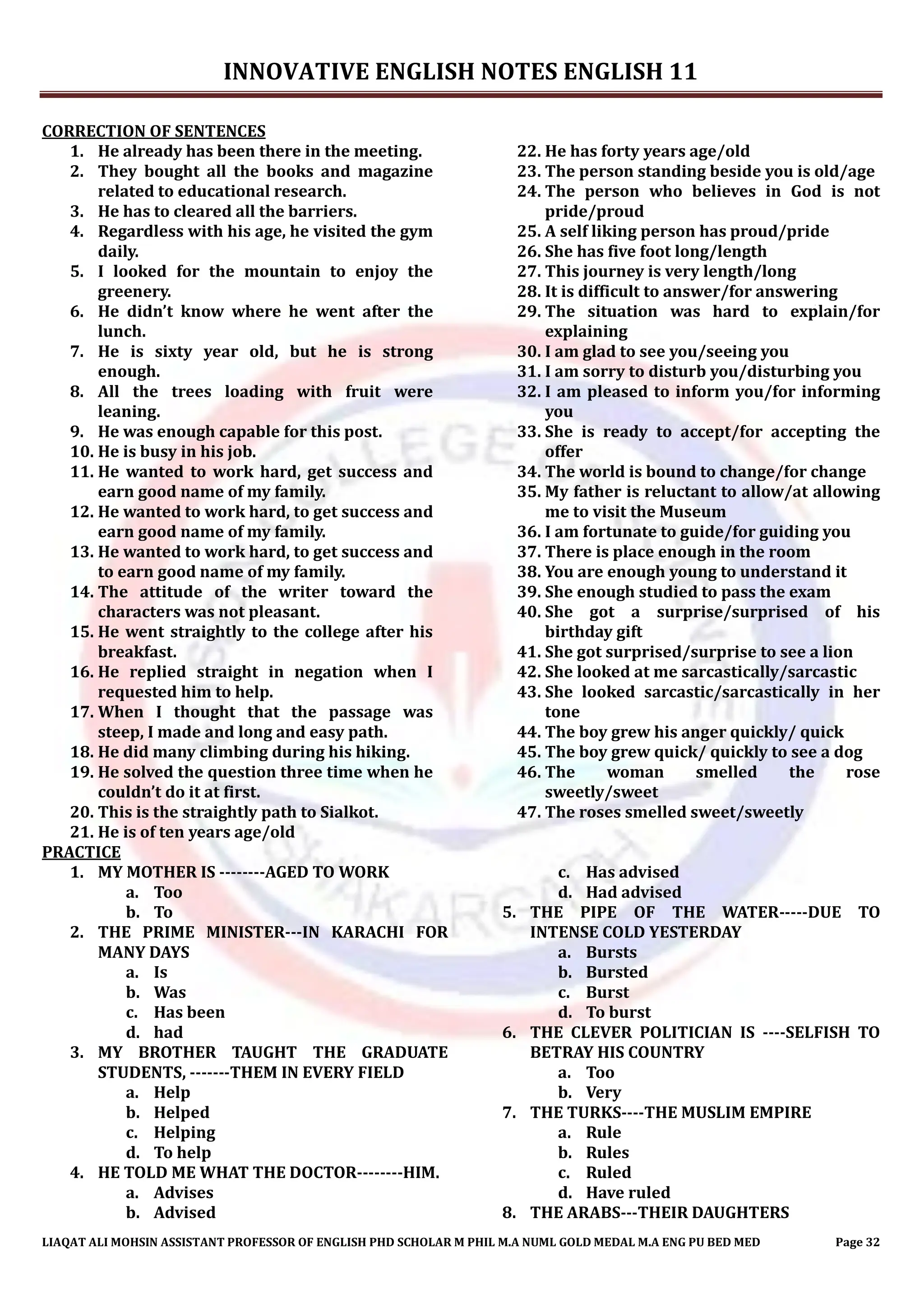 INNOVATIVE ENGLISH NOTES ENGLISH 11
LIAQAT ALI MOHSIN ASSISTANT PROFESSOR OF ENGLISH PHD SCHOLAR M PHIL M.A NUML GOLD MEDAL M.A ENG PU BED MED Page 32
CORRECTION OF SENTENCES
1. He already has been there in the meeting.
2. They bought all the books and magazine
related to educational research.
3. He has to cleared all the barriers.
4. Regardless with his age, he visited the gym
daily.
5. I looked for the mountain to enjoy the
greenery.
6. He didn’t know where he went after the
lunch.
7. He is sixty year old, but he is strong
enough.
8. All the trees loading with fruit were
leaning.
9. He was enough capable for this post.
10. He is busy in his job.
11. He wanted to work hard, get success and
earn good name of my family.
12. He wanted to work hard, to get success and
earn good name of my family.
13. He wanted to work hard, to get success and
to earn good name of my family.
14. The attitude of the writer toward the
characters was not pleasant.
15. He went straightly to the college after his
breakfast.
16. He replied straight in negation when I
requested him to help.
17. When I thought that the passage was
steep, I made and long and easy path.
18. He did many climbing during his hiking.
19. He solved the question three time when he
couldn’t do it at first.
20. This is the straightly path to Sialkot.
21. He is of ten years age/old
22. He has forty years age/old
23. The person standing beside you is old/age
24. The person who believes in God is not
pride/proud
25. A self liking person has proud/pride
26. She has five foot long/length
27. This journey is very length/long
28. It is difficult to answer/for answering
29. The situation was hard to explain/for
explaining
30. I am glad to see you/seeing you
31. I am sorry to disturb you/disturbing you
32. I am pleased to inform you/for informing
you
33. She is ready to accept/for accepting the
offer
34. The world is bound to change/for change
35. My father is reluctant to allow/at allowing
me to visit the Museum
36. I am fortunate to guide/for guiding you
37. There is place enough in the room
38. You are enough young to understand it
39. She enough studied to pass the exam
40. She got a surprise/surprised of his
birthday gift
41. She got surprised/surprise to see a lion
42. She looked at me sarcastically/sarcastic
43. She looked sarcastic/sarcastically in her
tone
44. The boy grew his anger quickly/ quick
45. The boy grew quick/ quickly to see a dog
46. The woman smelled the rose
sweetly/sweet
47. The roses smelled sweet/sweetly
PRACTICE
1. MY MOTHER IS --------AGED TO WORK
a. Too
b. To
2. THE PRIME MINISTER---IN KARACHI FOR
MANY DAYS
a. Is
b. Was
c. Has been
d. had
3. MY BROTHER TAUGHT THE GRADUATE
STUDENTS, -------THEM IN EVERY FIELD
a. Help
b. Helped
c. Helping
d. To help
4. HE TOLD ME WHAT THE DOCTOR--------HIM.
a. Advises
b. Advised
c. Has advised
d. Had advised
5. THE PIPE OF THE WATER-----DUE TO
INTENSE COLD YESTERDAY
a. Bursts
b. Bursted
c. Burst
d. To burst
6. THE CLEVER POLITICIAN IS ----SELFISH TO
BETRAY HIS COUNTRY
a. Too
b. Very
7. THE TURKS----THE MUSLIM EMPIRE
a. Rule
b. Rules
c. Ruled
d. Have ruled
8. THE ARABS---THEIR DAUGHTERS
 