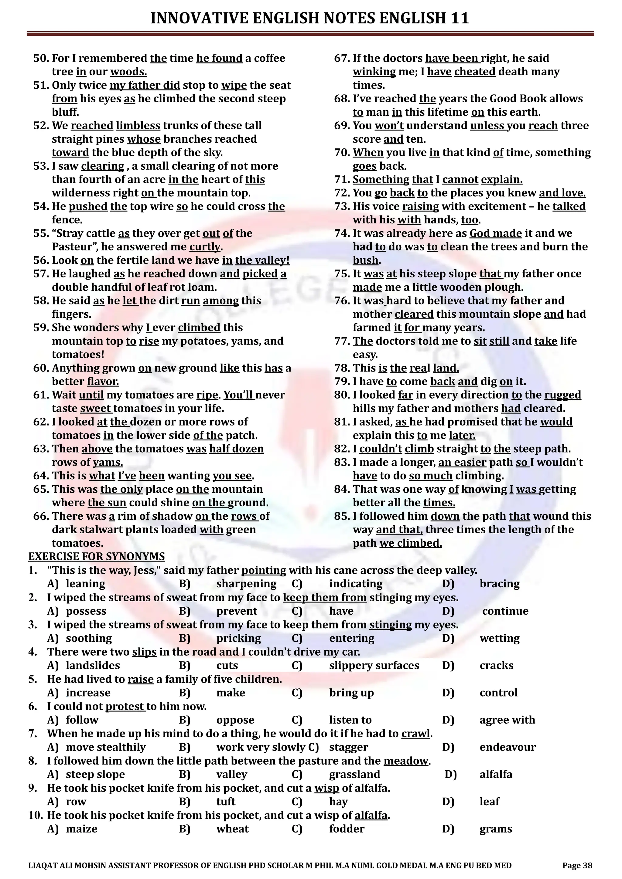 INNOVATIVE ENGLISH NOTES ENGLISH 11
LIAQAT ALI MOHSIN ASSISTANT PROFESSOR OF ENGLISH PHD SCHOLAR M PHIL M.A NUML GOLD MEDAL M.A ENG PU BED MED Page 38
50. For I remembered the time he found a coffee
tree in our woods.
51. Only twice my father did stop to wipe the seat
from his eyes as he climbed the second steep
bluff.
52. We reached limbless trunks of these tall
straight pines whose branches reached
toward the blue depth of the sky.
53. I saw clearing , a small clearing of not more
than fourth of an acre in the heart of this
wilderness right on the mountain top.
54. He pushed the top wire so he could cross the
fence.
55. “Stray cattle as they over get out of the
Pasteur”, he answered me curtly.
56. Look on the fertile land we have in the valley!
57. He laughed as he reached down and picked a
double handful of leaf rot loam.
58. He said as he let the dirt run among this
fingers.
59. She wonders why I ever climbed this
mountain top to rise my potatoes, yams, and
tomatoes!
60. Anything grown on new ground like this has a
better flavor.
61. Wait until my tomatoes are ripe. You’ll never
taste sweet tomatoes in your life.
62. I looked at the dozen or more rows of
tomatoes in the lower side of the patch.
63. Then above the tomatoes was half dozen
rows of yams.
64. This is what I’ve been wanting you see.
65. This was the only place on the mountain
where the sun could shine on the ground.
66. There was a rim of shadow on the rows of
dark stalwart plants loaded with green
tomatoes.
67. If the doctors have been right, he said
winking me; I have cheated death many
times.
68. I’ve reached the years the Good Book allows
to man in this lifetime on this earth.
69. You won’t understand unless you reach three
score and ten.
70. When you live in that kind of time, something
goes back.
71. Something that I cannot explain.
72. You go back to the places you knew and love.
73. His voice raising with excitement – he talked
with his with hands, too.
74. It was already here as God made it and we
had to do was to clean the trees and burn the
bush.
75. It was at his steep slope that my father once
made me a little wooden plough.
76. It was hard to believe that my father and
mother cleared this mountain slope and had
farmed it for many years.
77. The doctors told me to sit still and take life
easy.
78. This is the real land.
79. I have to come back and dig on it.
80. I looked far in every direction to the rugged
hills my father and mothers had cleared.
81. I asked, as he had promised that he would
explain this to me later.
82. I couldn’t climb straight to the steep path.
83. I made a longer, an easier path so I wouldn’t
have to do so much climbing.
84. That was one way of knowing I was getting
better all the times.
85. I followed him down the path that wound this
way and that, three times the length of the
path we climbed.
EXERCISE FOR SYNONYMS
1. "This is the way, Jess," said my father pointing with his cane across the deep valley.
A) leaning B) sharpening C) indicating D) bracing
2. I wiped the streams of sweat from my face to keep them from stinging my eyes.
A) possess B) prevent C) have D) continue
3. I wiped the streams of sweat from my face to keep them from stinging my eyes.
A) soothing B) pricking C) entering D) wetting
4. There were two slips in the road and I couldn't drive my car.
A) landslides B) cuts C) slippery surfaces D) cracks
5. He had lived to raise a family of five children.
A) increase B) make C) bring up D) control
6. I could not protest to him now.
A) follow B) oppose C) listen to D) agree with
7. When he made up his mind to do a thing, he would do it if he had to crawl.
A) move stealthily B) work very slowly C) stagger D) endeavour
8. I followed him down the little path between the pasture and the meadow.
A) steep slope B) valley C) grassland D) alfalfa
9. He took his pocket knife from his pocket, and cut a wisp of alfalfa.
A) row B) tuft C) hay D) leaf
10. He took his pocket knife from his pocket, and cut a wisp of alfalfa.
A) maize B) wheat C) fodder D) grams
 
