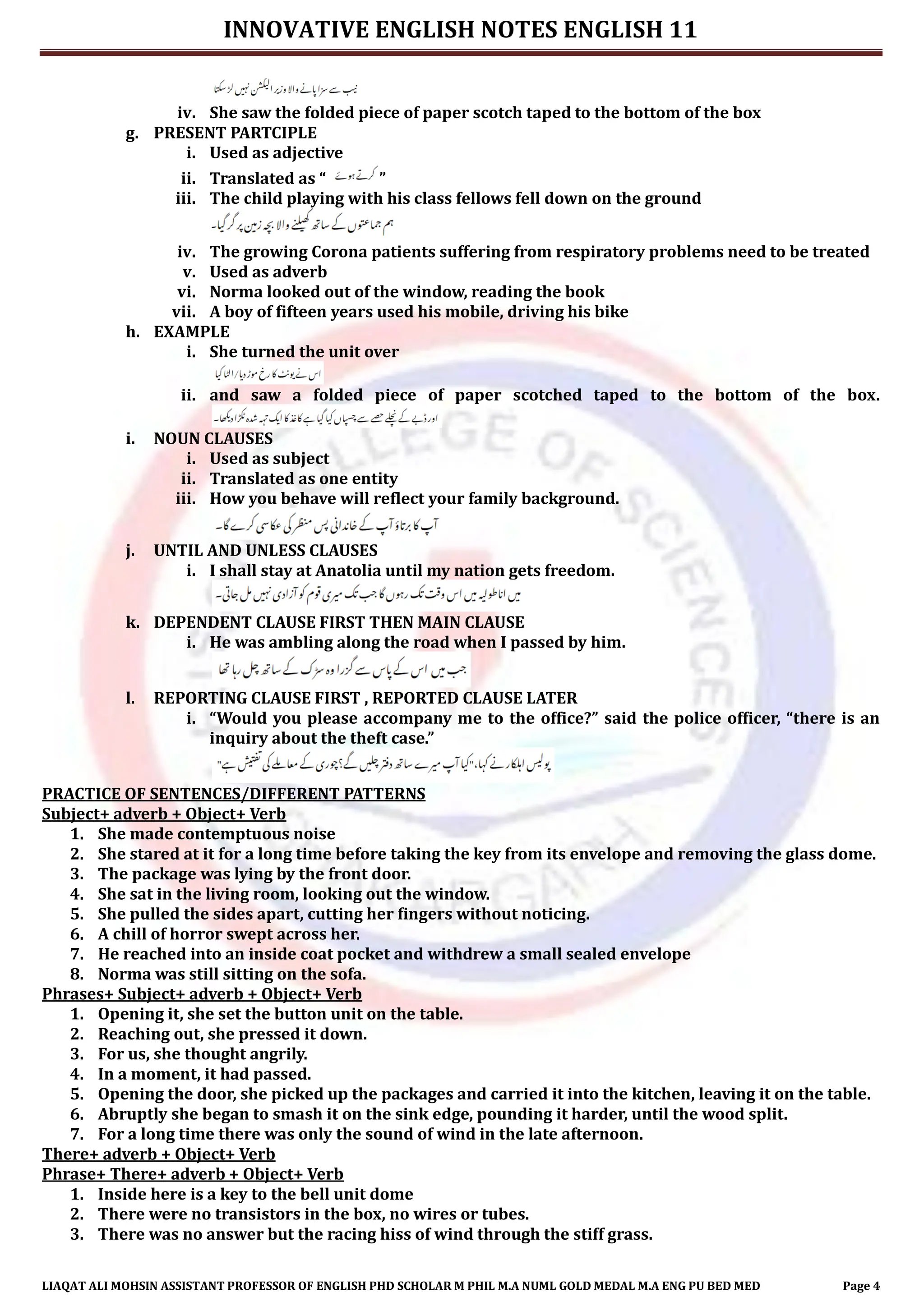 INNOVATIVE ENGLISH NOTES ENGLISH 11
LIAQAT ALI MOHSIN ASSISTANT PROFESSOR OF ENGLISH PHD SCHOLAR M PHIL M.A NUML GOLD MEDAL M.A ENG PU BED MED Page 4
iv. She saw the folded piece of paper scotch taped to the bottom of the box
g. PRESENT PARTCIPLE
i. Used as adjective
ii. Translated as “ ”
iii. The child playing with his class fellows fell down on the ground
iv. The growing Corona patients suffering from respiratory problems need to be treated
v. Used as adverb
vi. Norma looked out of the window, reading the book
vii. A boy of fifteen years used his mobile, driving his bike
h. EXAMPLE
i. She turned the unit over
ii. and saw a folded piece of paper scotched taped to the bottom of the box.
i. NOUN CLAUSES
i. Used as subject
ii. Translated as one entity
iii. How you behave will reflect your family background.
j. UNTIL AND UNLESS CLAUSES
i. I shall stay at Anatolia until my nation gets freedom.
k. DEPENDENT CLAUSE FIRST THEN MAIN CLAUSE
i. He was ambling along the road when I passed by him.
l. REPORTING CLAUSE FIRST , REPORTED CLAUSE LATER
i. “Would you please accompany me to the office?” said the police officer, “there is an
inquiry about the theft case.”
PRACTICE OF SENTENCES/DIFFERENT PATTERNS
Subject+ adverb + Object+ Verb
1. She made contemptuous noise
2. She stared at it for a long time before taking the key from its envelope and removing the glass dome.
3. The package was lying by the front door.
4. She sat in the living room, looking out the window.
5. She pulled the sides apart, cutting her fingers without noticing.
6. A chill of horror swept across her.
7. He reached into an inside coat pocket and withdrew a small sealed envelope
8. Norma was still sitting on the sofa.
Phrases+ Subject+ adverb + Object+ Verb
1. Opening it, she set the button unit on the table.
2. Reaching out, she pressed it down.
3. For us, she thought angrily.
4. In a moment, it had passed.
5. Opening the door, she picked up the packages and carried it into the kitchen, leaving it on the table.
6. Abruptly she began to smash it on the sink edge, pounding it harder, until the wood split.
7. For a long time there was only the sound of wind in the late afternoon.
There+ adverb + Object+ Verb
Phrase+ There+ adverb + Object+ Verb
1. Inside here is a key to the bell unit dome
2. There were no transistors in the box, no wires or tubes.
3. There was no answer but the racing hiss of wind through the stiff grass.
 