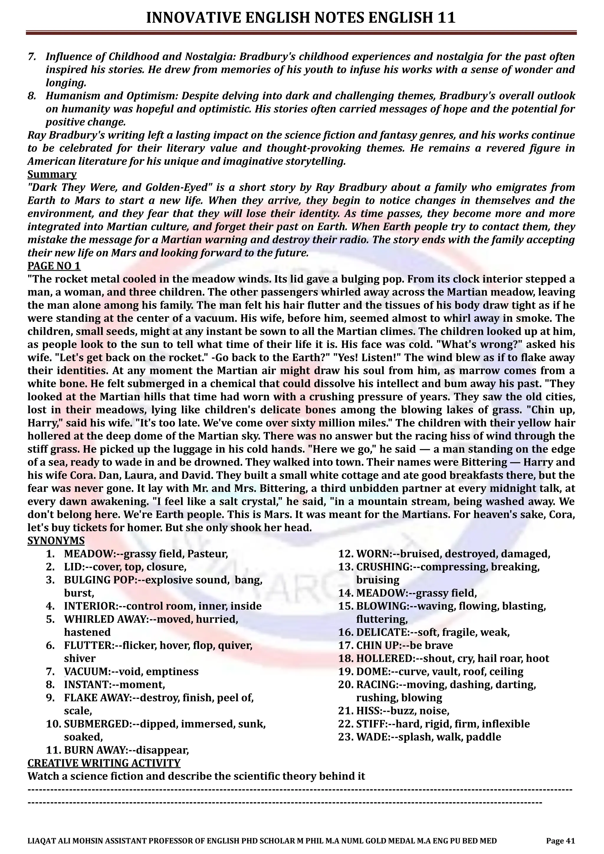 INNOVATIVE ENGLISH NOTES ENGLISH 11
LIAQAT ALI MOHSIN ASSISTANT PROFESSOR OF ENGLISH PHD SCHOLAR M PHIL M.A NUML GOLD MEDAL M.A ENG PU BED MED Page 41
7. Influence of Childhood and Nostalgia: Bradbury's childhood experiences and nostalgia for the past often
inspired his stories. He drew from memories of his youth to infuse his works with a sense of wonder and
longing.
8. Humanism and Optimism: Despite delving into dark and challenging themes, Bradbury's overall outlook
on humanity was hopeful and optimistic. His stories often carried messages of hope and the potential for
positive change.
Ray Bradbury's writing left a lasting impact on the science fiction and fantasy genres, and his works continue
to be celebrated for their literary value and thought-provoking themes. He remains a revered figure in
American literature for his unique and imaginative storytelling.
Summary
"Dark They Were, and Golden-Eyed" is a short story by Ray Bradbury about a family who emigrates from
Earth to Mars to start a new life. When they arrive, they begin to notice changes in themselves and the
environment, and they fear that they will lose their identity. As time passes, they become more and more
integrated into Martian culture, and forget their past on Earth. When Earth people try to contact them, they
mistake the message for a Martian warning and destroy their radio. The story ends with the family accepting
their new life on Mars and looking forward to the future.
PAGE NO 1
"The rocket metal cooled in the meadow winds. Its lid gave a bulging pop. From its clock interior stepped a
man, a woman, and three children. The other passengers whirled away across the Martian meadow, leaving
the man alone among his family. The man felt his hair flutter and the tissues of his body draw tight as if he
were standing at the center of a vacuum. His wife, before him, seemed almost to whirl away in smoke. The
children, small seeds, might at any instant be sown to all the Martian climes. The children looked up at him,
as people look to the sun to tell what time of their life it is. His face was cold. "What's wrong?" asked his
wife. "Let's get back on the rocket." -Go back to the Earth?" "Yes! Listen!" The wind blew as if to flake away
their identities. At any moment the Martian air might draw his soul from him, as marrow comes from a
white bone. He felt submerged in a chemical that could dissolve his intellect and bum away his past. "They
looked at the Martian hills that time had worn with a crushing pressure of years. They saw the old cities,
lost in their meadows, lying like children's delicate bones among the blowing lakes of grass. "Chin up,
Harry," said his wife. "It's too late. We've come over sixty million miles." The children with their yellow hair
hollered at the deep dome of the Martian sky. There was no answer but the racing hiss of wind through the
stiff grass. He picked up the luggage in his cold hands. "Here we go," he said — a man standing on the edge
of a sea, ready to wade in and be drowned. They walked into town. Their names were Bittering — Harry and
his wife Cora. Dan, Laura, and David. They built a small white cottage and ate good breakfasts there, but the
fear was never gone. It lay with Mr. and Mrs. Bittering, a third unbidden partner at every midnight talk, at
every dawn awakening. "I feel like a salt crystal," he said, "in a mountain stream, being washed away. We
don't belong here. We're Earth people. This is Mars. It was meant for the Martians. For heaven's sake, Cora,
let's buy tickets for homer. But she only shook her head.
SYNONYMS
1. MEADOW:--grassy field, Pasteur,
2. LID:--cover, top, closure,
3. BULGING POP:--explosive sound, bang,
burst,
4. INTERIOR:--control room, inner, inside
5. WHIRLED AWAY:--moved, hurried,
hastened
6. FLUTTER:--flicker, hover, flop, quiver,
shiver
7. VACUUM:--void, emptiness
8. INSTANT:--moment,
9. FLAKE AWAY:--destroy, finish, peel of,
scale,
10. SUBMERGED:--dipped, immersed, sunk,
soaked,
11. BURN AWAY:--disappear,
12. WORN:--bruised, destroyed, damaged,
13. CRUSHING:--compressing, breaking,
bruising
14. MEADOW:--grassy field,
15. BLOWING:--waving, flowing, blasting,
fluttering,
16. DELICATE:--soft, fragile, weak,
17. CHIN UP:--be brave
18. HOLLERED:--shout, cry, hail roar, hoot
19. DOME:--curve, vault, roof, ceiling
20. RACING:--moving, dashing, darting,
rushing, blowing
21. HISS:--buzz, noise,
22. STIFF:--hard, rigid, firm, inflexible
23. WADE:--splash, walk, paddle
CREATIVE WRITING ACTIVITY
Watch a science fiction and describe the scientific theory behind it
-------------------------------------------------------------------------------------------------------------------------------------------------
-----------------------------------------------------------------------------------------------------------------------------------------
 