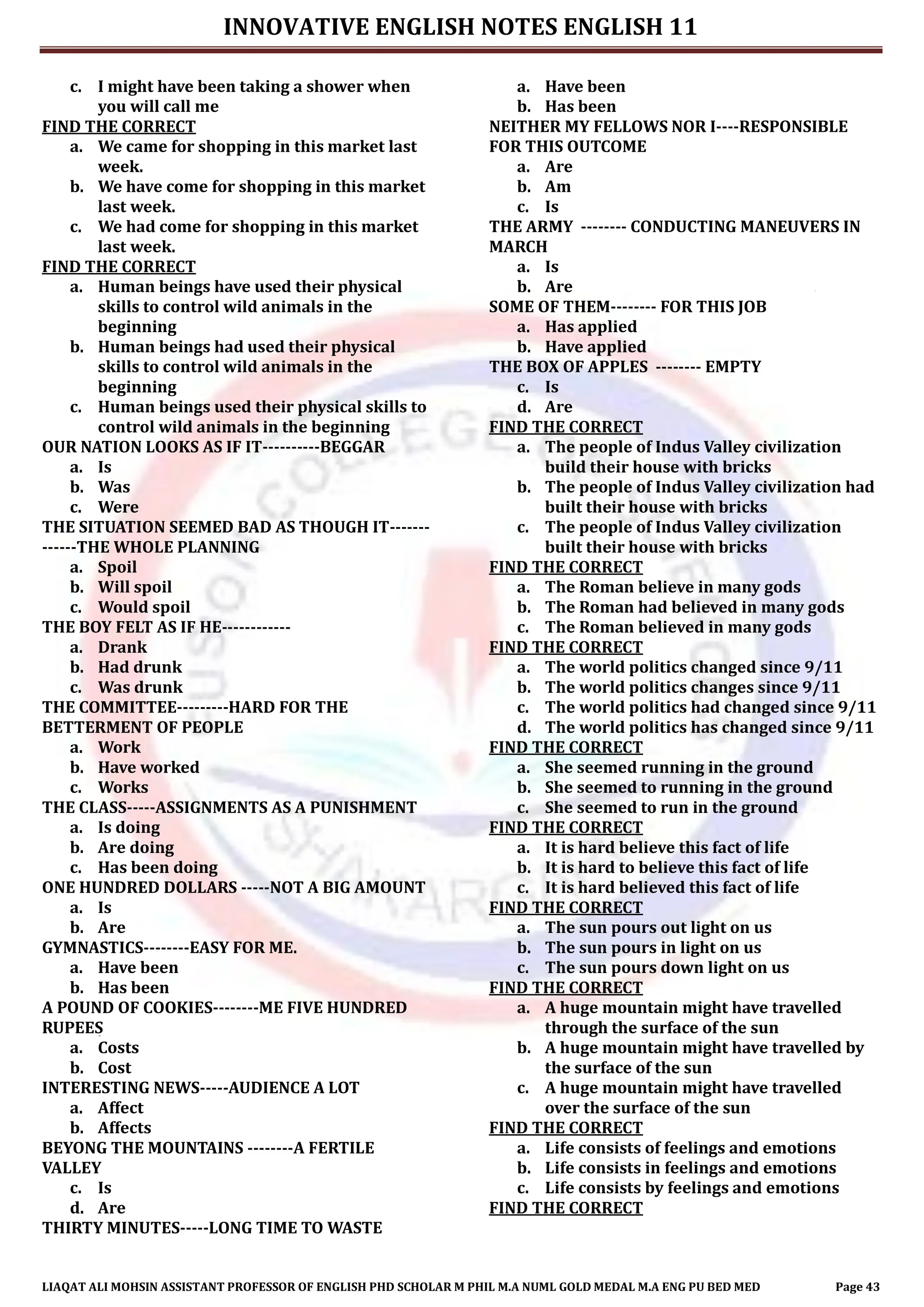 INNOVATIVE ENGLISH NOTES ENGLISH 11
LIAQAT ALI MOHSIN ASSISTANT PROFESSOR OF ENGLISH PHD SCHOLAR M PHIL M.A NUML GOLD MEDAL M.A ENG PU BED MED Page 43
c. I might have been taking a shower when
you will call me
FIND THE CORRECT
a. We came for shopping in this market last
week.
b. We have come for shopping in this market
last week.
c. We had come for shopping in this market
last week.
FIND THE CORRECT
a. Human beings have used their physical
skills to control wild animals in the
beginning
b. Human beings had used their physical
skills to control wild animals in the
beginning
c. Human beings used their physical skills to
control wild animals in the beginning
OUR NATION LOOKS AS IF IT----------BEGGAR
a. Is
b. Was
c. Were
THE SITUATION SEEMED BAD AS THOUGH IT-------
------THE WHOLE PLANNING
a. Spoil
b. Will spoil
c. Would spoil
THE BOY FELT AS IF HE------------
a. Drank
b. Had drunk
c. Was drunk
THE COMMITTEE---------HARD FOR THE
BETTERMENT OF PEOPLE
a. Work
b. Have worked
c. Works
THE CLASS-----ASSIGNMENTS AS A PUNISHMENT
a. Is doing
b. Are doing
c. Has been doing
ONE HUNDRED DOLLARS -----NOT A BIG AMOUNT
a. Is
b. Are
GYMNASTICS--------EASY FOR ME.
a. Have been
b. Has been
A POUND OF COOKIES--------ME FIVE HUNDRED
RUPEES
a. Costs
b. Cost
INTERESTING NEWS-----AUDIENCE A LOT
a. Affect
b. Affects
BEYONG THE MOUNTAINS --------A FERTILE
VALLEY
c. Is
d. Are
THIRTY MINUTES-----LONG TIME TO WASTE
a. Have been
b. Has been
NEITHER MY FELLOWS NOR I----RESPONSIBLE
FOR THIS OUTCOME
a. Are
b. Am
c. Is
THE ARMY -------- CONDUCTING MANEUVERS IN
MARCH
a. Is
b. Are
SOME OF THEM-------- FOR THIS JOB
a. Has applied
b. Have applied
THE BOX OF APPLES -------- EMPTY
c. Is
d. Are
FIND THE CORRECT
a. The people of Indus Valley civilization
build their house with bricks
b. The people of Indus Valley civilization had
built their house with bricks
c. The people of Indus Valley civilization
built their house with bricks
FIND THE CORRECT
a. The Roman believe in many gods
b. The Roman had believed in many gods
c. The Roman believed in many gods
FIND THE CORRECT
a. The world politics changed since 9/11
b. The world politics changes since 9/11
c. The world politics had changed since 9/11
d. The world politics has changed since 9/11
FIND THE CORRECT
a. She seemed running in the ground
b. She seemed to running in the ground
c. She seemed to run in the ground
FIND THE CORRECT
a. It is hard believe this fact of life
b. It is hard to believe this fact of life
c. It is hard believed this fact of life
FIND THE CORRECT
a. The sun pours out light on us
b. The sun pours in light on us
c. The sun pours down light on us
FIND THE CORRECT
a. A huge mountain might have travelled
through the surface of the sun
b. A huge mountain might have travelled by
the surface of the sun
c. A huge mountain might have travelled
over the surface of the sun
FIND THE CORRECT
a. Life consists of feelings and emotions
b. Life consists in feelings and emotions
c. Life consists by feelings and emotions
FIND THE CORRECT
 