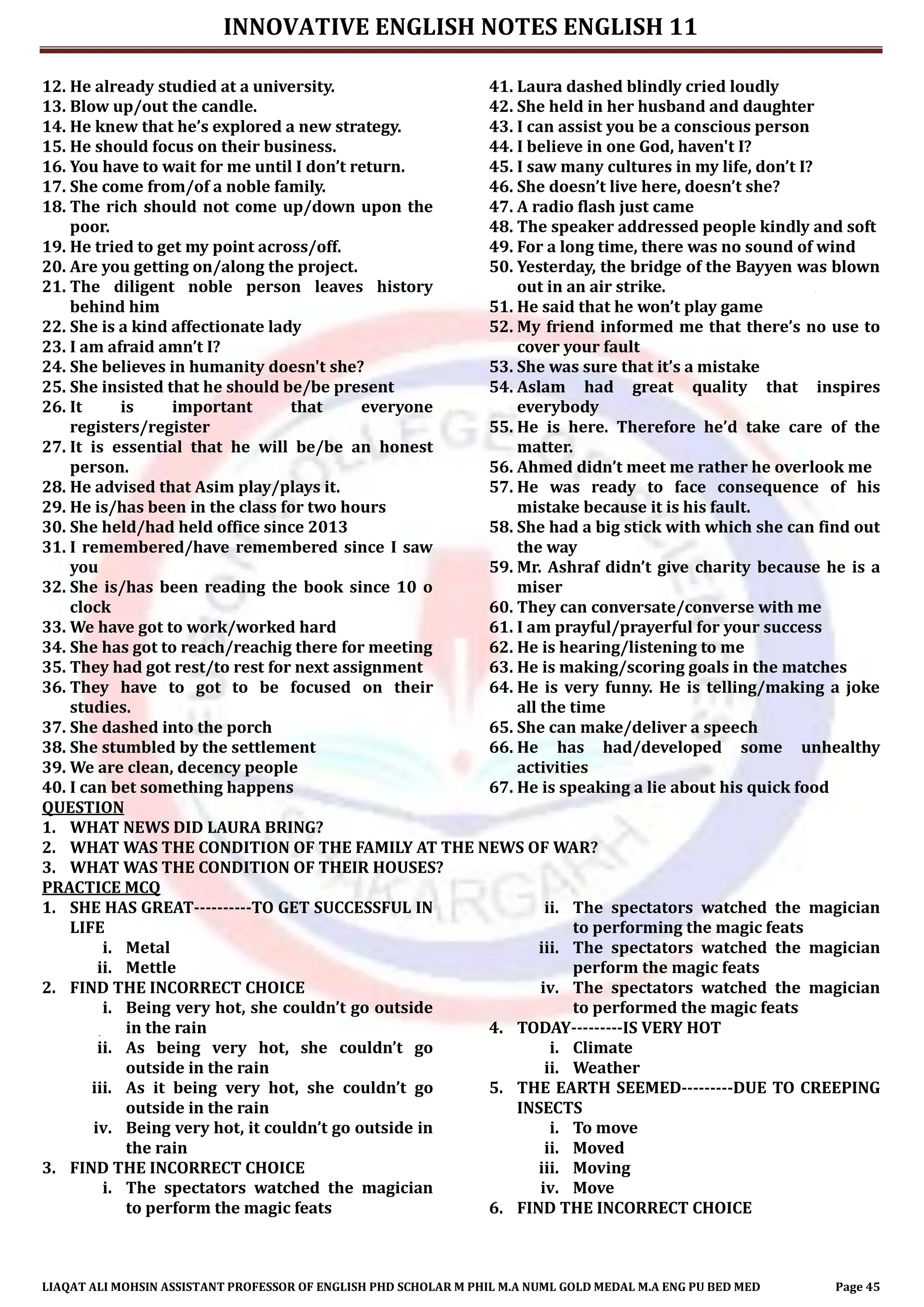 INNOVATIVE ENGLISH NOTES ENGLISH 11
LIAQAT ALI MOHSIN ASSISTANT PROFESSOR OF ENGLISH PHD SCHOLAR M PHIL M.A NUML GOLD MEDAL M.A ENG PU BED MED Page 45
12. He already studied at a university.
13. Blow up/out the candle.
14. He knew that he’s explored a new strategy.
15. He should focus on their business.
16. You have to wait for me until I don’t return.
17. She come from/of a noble family.
18. The rich should not come up/down upon the
poor.
19. He tried to get my point across/off.
20. Are you getting on/along the project.
21. The diligent noble person leaves history
behind him
22. She is a kind affectionate lady
23. I am afraid amn’t I?
24. She believes in humanity doesn't she?
25. She insisted that he should be/be present
26. It is important that everyone
registers/register
27. It is essential that he will be/be an honest
person.
28. He advised that Asim play/plays it.
29. He is/has been in the class for two hours
30. She held/had held office since 2013
31. I remembered/have remembered since I saw
you
32. She is/has been reading the book since 10 o
clock
33. We have got to work/worked hard
34. She has got to reach/reachig there for meeting
35. They had got rest/to rest for next assignment
36. They have to got to be focused on their
studies.
37. She dashed into the porch
38. She stumbled by the settlement
39. We are clean, decency people
40. I can bet something happens
41. Laura dashed blindly cried loudly
42. She held in her husband and daughter
43. I can assist you be a conscious person
44. I believe in one God, haven't I?
45. I saw many cultures in my life, don’t I?
46. She doesn’t live here, doesn’t she?
47. A radio flash just came
48. The speaker addressed people kindly and soft
49. For a long time, there was no sound of wind
50. Yesterday, the bridge of the Bayyen was blown
out in an air strike.
51. He said that he won’t play game
52. My friend informed me that there’s no use to
cover your fault
53. She was sure that it’s a mistake
54. Aslam had great quality that inspires
everybody
55. He is here. Therefore he’d take care of the
matter.
56. Ahmed didn’t meet me rather he overlook me
57. He was ready to face consequence of his
mistake because it is his fault.
58. She had a big stick with which she can find out
the way
59. Mr. Ashraf didn’t give charity because he is a
miser
60. They can conversate/converse with me
61. I am prayful/prayerful for your success
62. He is hearing/listening to me
63. He is making/scoring goals in the matches
64. He is very funny. He is telling/making a joke
all the time
65. She can make/deliver a speech
66. He has had/developed some unhealthy
activities
67. He is speaking a lie about his quick food
QUESTION
1. WHAT NEWS DID LAURA BRING?
2. WHAT WAS THE CONDITION OF THE FAMILY AT THE NEWS OF WAR?
3. WHAT WAS THE CONDITION OF THEIR HOUSES?
PRACTICE MCQ
1. SHE HAS GREAT----------TO GET SUCCESSFUL IN
LIFE
i. Metal
ii. Mettle
2. FIND THE INCORRECT CHOICE
i. Being very hot, she couldn’t go outside
in the rain
ii. As being very hot, she couldn’t go
outside in the rain
iii. As it being very hot, she couldn’t go
outside in the rain
iv. Being very hot, it couldn’t go outside in
the rain
3. FIND THE INCORRECT CHOICE
i. The spectators watched the magician
to perform the magic feats
ii. The spectators watched the magician
to performing the magic feats
iii. The spectators watched the magician
perform the magic feats
iv. The spectators watched the magician
to performed the magic feats
4. TODAY---------IS VERY HOT
i. Climate
ii. Weather
5. THE EARTH SEEMED---------DUE TO CREEPING
INSECTS
i. To move
ii. Moved
iii. Moving
iv. Move
6. FIND THE INCORRECT CHOICE
 