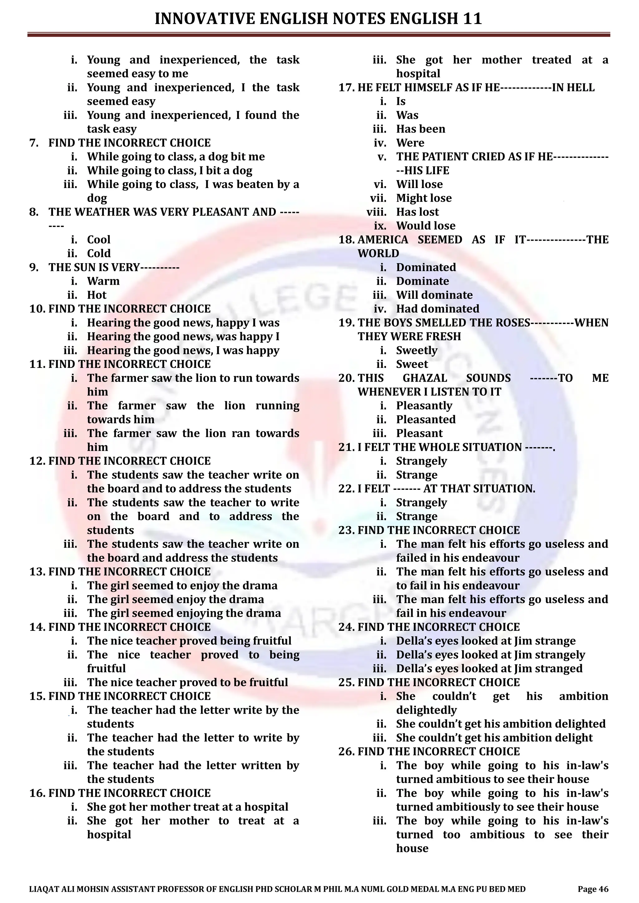 INNOVATIVE ENGLISH NOTES ENGLISH 11
LIAQAT ALI MOHSIN ASSISTANT PROFESSOR OF ENGLISH PHD SCHOLAR M PHIL M.A NUML GOLD MEDAL M.A ENG PU BED MED Page 46
i. Young and inexperienced, the task
seemed easy to me
ii. Young and inexperienced, I the task
seemed easy
iii. Young and inexperienced, I found the
task easy
7. FIND THE INCORRECT CHOICE
i. While going to class, a dog bit me
ii. While going to class, I bit a dog
iii. While going to class, I was beaten by a
dog
8. THE WEATHER WAS VERY PLEASANT AND -----
----
i. Cool
ii. Cold
9. THE SUN IS VERY----------
i. Warm
ii. Hot
10. FIND THE INCORRECT CHOICE
i. Hearing the good news, happy I was
ii. Hearing the good news, was happy I
iii. Hearing the good news, I was happy
11. FIND THE INCORRECT CHOICE
i. The farmer saw the lion to run towards
him
ii. The farmer saw the lion running
towards him
iii. The farmer saw the lion ran towards
him
12. FIND THE INCORRECT CHOICE
i. The students saw the teacher write on
the board and to address the students
ii. The students saw the teacher to write
on the board and to address the
students
iii. The students saw the teacher write on
the board and address the students
13. FIND THE INCORRECT CHOICE
i. The girl seemed to enjoy the drama
ii. The girl seemed enjoy the drama
iii. The girl seemed enjoying the drama
14. FIND THE INCORRECT CHOICE
i. The nice teacher proved being fruitful
ii. The nice teacher proved to being
fruitful
iii. The nice teacher proved to be fruitful
15. FIND THE INCORRECT CHOICE
i. The teacher had the letter write by the
students
ii. The teacher had the letter to write by
the students
iii. The teacher had the letter written by
the students
16. FIND THE INCORRECT CHOICE
i. She got her mother treat at a hospital
ii. She got her mother to treat at a
hospital
iii. She got her mother treated at a
hospital
17. HE FELT HIMSELF AS IF HE-------------IN HELL
i. Is
ii. Was
iii. Has been
iv. Were
v. THE PATIENT CRIED AS IF HE--------------
--HIS LIFE
vi. Will lose
vii. Might lose
viii. Has lost
ix. Would lose
18. AMERICA SEEMED AS IF IT---------------THE
WORLD
i. Dominated
ii. Dominate
iii. Will dominate
iv. Had dominated
19. THE BOYS SMELLED THE ROSES-----------WHEN
THEY WERE FRESH
i. Sweetly
ii. Sweet
20. THIS GHAZAL SOUNDS -------TO ME
WHENEVER I LISTEN TO IT
i. Pleasantly
ii. Pleasanted
iii. Pleasant
21. I FELT THE WHOLE SITUATION -------.
i. Strangely
ii. Strange
22. I FELT ------- AT THAT SITUATION.
i. Strangely
ii. Strange
23. FIND THE INCORRECT CHOICE
i. The man felt his efforts go useless and
failed in his endeavour
ii. The man felt his efforts go useless and
to fail in his endeavour
iii. The man felt his efforts go useless and
fail in his endeavour
24. FIND THE INCORRECT CHOICE
i. Della’s eyes looked at Jim strange
ii. Della’s eyes looked at Jim strangely
iii. Della’s eyes looked at Jim stranged
25. FIND THE INCORRECT CHOICE
i. She couldn’t get his ambition
delightedly
ii. She couldn’t get his ambition delighted
iii. She couldn’t get his ambition delight
26. FIND THE INCORRECT CHOICE
i. The boy while going to his in-law's
turned ambitious to see their house
ii. The boy while going to his in-law's
turned ambitiously to see their house
iii. The boy while going to his in-law's
turned too ambitious to see their
house
 