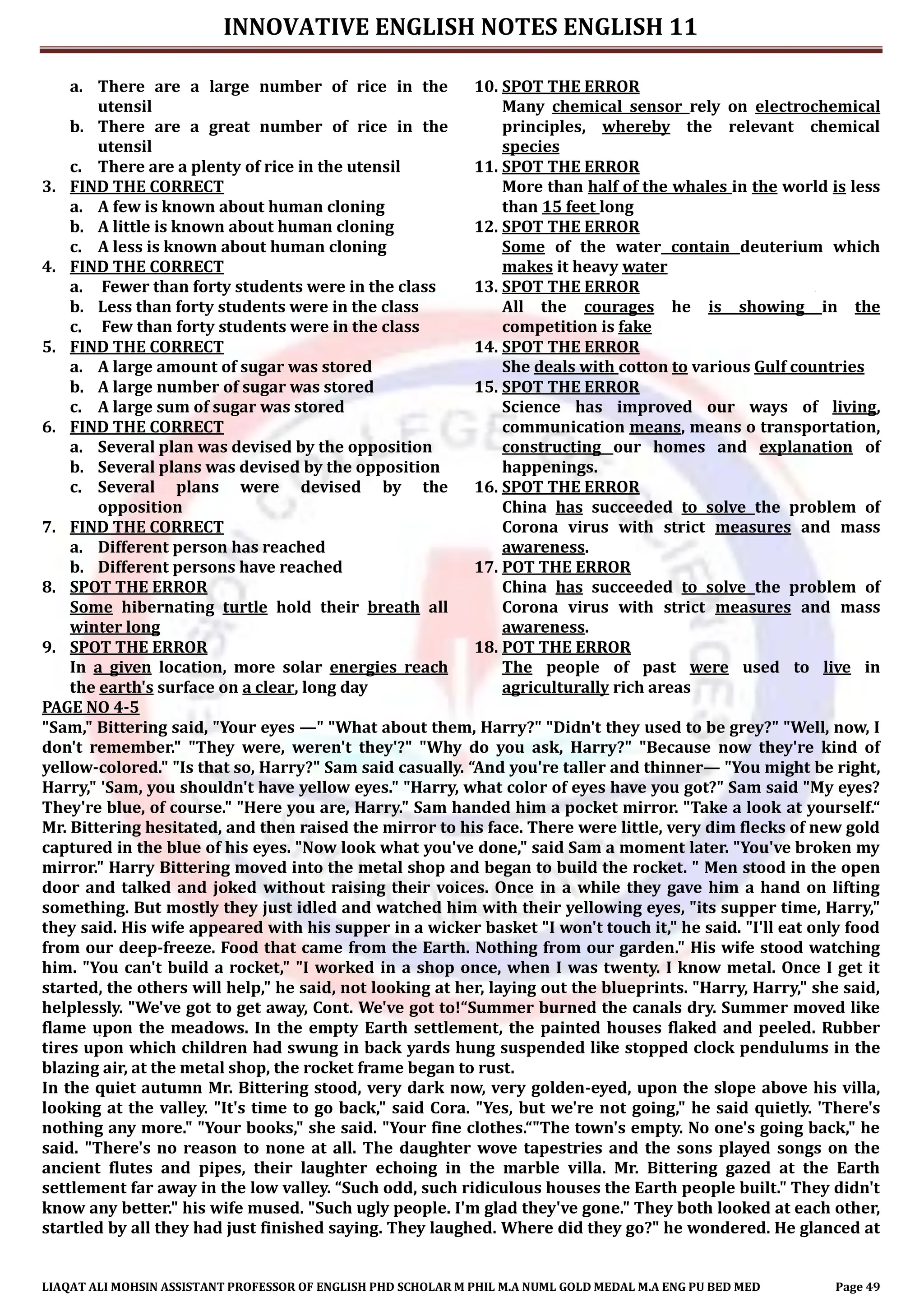 INNOVATIVE ENGLISH NOTES ENGLISH 11
LIAQAT ALI MOHSIN ASSISTANT PROFESSOR OF ENGLISH PHD SCHOLAR M PHIL M.A NUML GOLD MEDAL M.A ENG PU BED MED Page 49
a. There are a large number of rice in the
utensil
b. There are a great number of rice in the
utensil
c. There are a plenty of rice in the utensil
3. FIND THE CORRECT
a. A few is known about human cloning
b. A little is known about human cloning
c. A less is known about human cloning
4. FIND THE CORRECT
a. Fewer than forty students were in the class
b. Less than forty students were in the class
c. Few than forty students were in the class
5. FIND THE CORRECT
a. A large amount of sugar was stored
b. A large number of sugar was stored
c. A large sum of sugar was stored
6. FIND THE CORRECT
a. Several plan was devised by the opposition
b. Several plans was devised by the opposition
c. Several plans were devised by the
opposition
7. FIND THE CORRECT
a. Different person has reached
b. Different persons have reached
8. SPOT THE ERROR
Some hibernating turtle hold their breath all
winter long
9. SPOT THE ERROR
In a given location, more solar energies reach
the earth's surface on a clear, long day
10. SPOT THE ERROR
Many chemical sensor rely on electrochemical
principles, whereby the relevant chemical
species
11. SPOT THE ERROR
More than half of the whales in the world is less
than 15 feet long
12. SPOT THE ERROR
Some of the water contain deuterium which
makes it heavy water
13. SPOT THE ERROR
All the courages he is showing in the
competition is fake
14. SPOT THE ERROR
She deals with cotton to various Gulf countries
15. SPOT THE ERROR
Science has improved our ways of living,
communication means, means o transportation,
constructing our homes and explanation of
happenings.
16. SPOT THE ERROR
China has succeeded to solve the problem of
Corona virus with strict measures and mass
awareness.
17. POT THE ERROR
China has succeeded to solve the problem of
Corona virus with strict measures and mass
awareness.
18. POT THE ERROR
The people of past were used to live in
agriculturally rich areas
PAGE NO 4-5
"Sam," Bittering said, "Your eyes —" "What about them, Harry?" "Didn't they used to be grey?" "Well, now, I
don't remember." "They were, weren't they'?" "Why do you ask, Harry?" "Because now they're kind of
yellow-colored." "Is that so, Harry?" Sam said casually. “And you're taller and thinner— "You might be right,
Harry," 'Sam, you shouldn't have yellow eyes." "Harry, what color of eyes have you got?" Sam said "My eyes?
They're blue, of course." "Here you are, Harry." Sam handed him a pocket mirror. "Take a look at yourself.“
Mr. Bittering hesitated, and then raised the mirror to his face. There were little, very dim flecks of new gold
captured in the blue of his eyes. "Now look what you've done," said Sam a moment later. "You've broken my
mirror." Harry Bittering moved into the metal shop and began to build the rocket. " Men stood in the open
door and talked and joked without raising their voices. Once in a while they gave him a hand on lifting
something. But mostly they just idled and watched him with their yellowing eyes, "its supper time, Harry,"
they said. His wife appeared with his supper in a wicker basket "I won't touch it," he said. "I'll eat only food
from our deep-freeze. Food that came from the Earth. Nothing from our garden." His wife stood watching
him. "You can't build a rocket," "I worked in a shop once, when I was twenty. I know metal. Once I get it
started, the others will help," he said, not looking at her, laying out the blueprints. "Harry, Harry," she said,
helplessly. "We've got to get away, Cont. We've got to!“Summer burned the canals dry. Summer moved like
flame upon the meadows. In the empty Earth settlement, the painted houses flaked and peeled. Rubber
tires upon which children had swung in back yards hung suspended like stopped clock pendulums in the
blazing air, at the metal shop, the rocket frame began to rust.
In the quiet autumn Mr. Bittering stood, very dark now, very golden-eyed, upon the slope above his villa,
looking at the valley. "It's time to go back," said Cora. "Yes, but we're not going," he said quietly. 'There's
nothing any more." "Your books," she said. "Your fine clothes.“"The town's empty. No one's going back," he
said. "There's no reason to none at all. The daughter wove tapestries and the sons played songs on the
ancient flutes and pipes, their laughter echoing in the marble villa. Mr. Bittering gazed at the Earth
settlement far away in the low valley. “Such odd, such ridiculous houses the Earth people built." They didn't
know any better." his wife mused. "Such ugly people. I'm glad they've gone." They both looked at each other,
startled by all they had just finished saying. They laughed. Where did they go?" he wondered. He glanced at
 