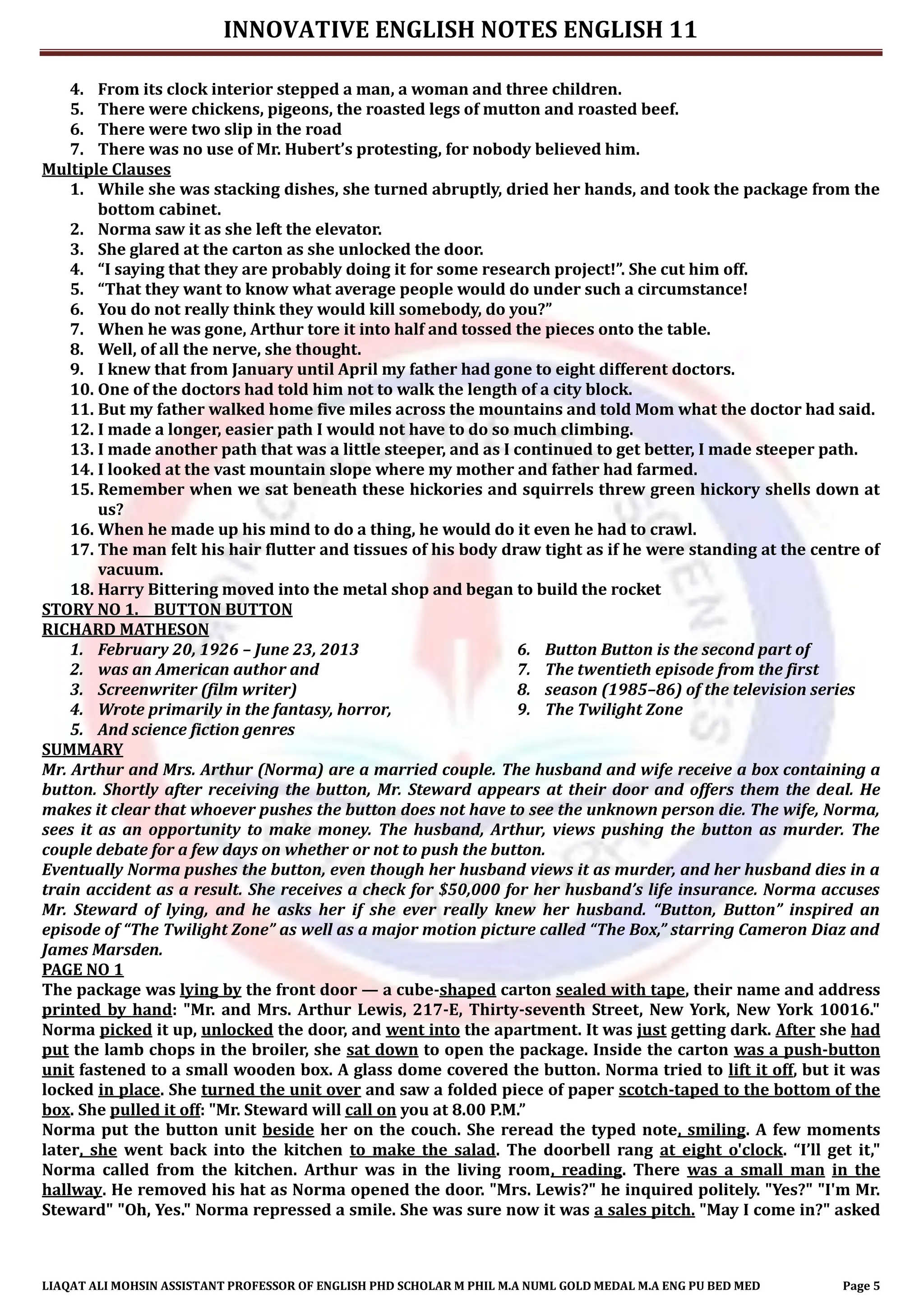 INNOVATIVE ENGLISH NOTES ENGLISH 11
LIAQAT ALI MOHSIN ASSISTANT PROFESSOR OF ENGLISH PHD SCHOLAR M PHIL M.A NUML GOLD MEDAL M.A ENG PU BED MED Page 5
4. From its clock interior stepped a man, a woman and three children.
5. There were chickens, pigeons, the roasted legs of mutton and roasted beef.
6. There were two slip in the road
7. There was no use of Mr. Hubert’s protesting, for nobody believed him.
Multiple Clauses
1. While she was stacking dishes, she turned abruptly, dried her hands, and took the package from the
bottom cabinet.
2. Norma saw it as she left the elevator.
3. She glared at the carton as she unlocked the door.
4. “I saying that they are probably doing it for some research project!”. She cut him off.
5. “That they want to know what average people would do under such a circumstance!
6. You do not really think they would kill somebody, do you?”
7. When he was gone, Arthur tore it into half and tossed the pieces onto the table.
8. Well, of all the nerve, she thought.
9. I knew that from January until April my father had gone to eight different doctors.
10. One of the doctors had told him not to walk the length of a city block.
11. But my father walked home five miles across the mountains and told Mom what the doctor had said.
12. I made a longer, easier path I would not have to do so much climbing.
13. I made another path that was a little steeper, and as I continued to get better, I made steeper path.
14. I looked at the vast mountain slope where my mother and father had farmed.
15. Remember when we sat beneath these hickories and squirrels threw green hickory shells down at
us?
16. When he made up his mind to do a thing, he would do it even he had to crawl.
17. The man felt his hair flutter and tissues of his body draw tight as if he were standing at the centre of
vacuum.
18. Harry Bittering moved into the metal shop and began to build the rocket
STORY NO 1. BUTTON BUTTON
RICHARD MATHESON
1. February 20, 1926 – June 23, 2013
2. was an American author and
3. Screenwriter (film writer)
4. Wrote primarily in the fantasy, horror,
5. And science fiction genres
6. Button Button is the second part of
7. The twentieth episode from the first
8. season (1985–86) of the television series
9. The Twilight Zone
SUMMARY
Mr. Arthur and Mrs. Arthur (Norma) are a married couple. The husband and wife receive a box containing a
button. Shortly after receiving the button, Mr. Steward appears at their door and offers them the deal. He
makes it clear that whoever pushes the button does not have to see the unknown person die. The wife, Norma,
sees it as an opportunity to make money. The husband, Arthur, views pushing the button as murder. The
couple debate for a few days on whether or not to push the button.
Eventually Norma pushes the button, even though her husband views it as murder, and her husband dies in a
train accident as a result. She receives a check for $50,000 for her husband’s life insurance. Norma accuses
Mr. Steward of lying, and he asks her if she ever really knew her husband. “Button, Button” inspired an
episode of “The Twilight Zone” as well as a major motion picture called “The Box,” starring Cameron Diaz and
James Marsden.
PAGE NO 1
The package was lying by the front door — a cube-shaped carton sealed with tape, their name and address
printed by hand: "Mr. and Mrs. Arthur Lewis, 217-E, Thirty-seventh Street, New York, New York 10016."
Norma picked it up, unlocked the door, and went into the apartment. It was just getting dark. After she had
put the lamb chops in the broiler, she sat down to open the package. Inside the carton was a push-button
unit fastened to a small wooden box. A glass dome covered the button. Norma tried to lift it off, but it was
locked in place. She turned the unit over and saw a folded piece of paper scotch-taped to the bottom of the
box. She pulled it off: "Mr. Steward will call on you at 8.00 P.M.”
Norma put the button unit beside her on the couch. She reread the typed note, smiling. A few moments
later, she went back into the kitchen to make the salad. The doorbell rang at eight o'clock. “I’ll get it,"
Norma called from the kitchen. Arthur was in the living room, reading. There was a small man in the
hallway. He removed his hat as Norma opened the door. "Mrs. Lewis?" he inquired politely. "Yes?" "I'm Mr.
Steward" "Oh, Yes." Norma repressed a smile. She was sure now it was a sales pitch. "May I come in?" asked
 
