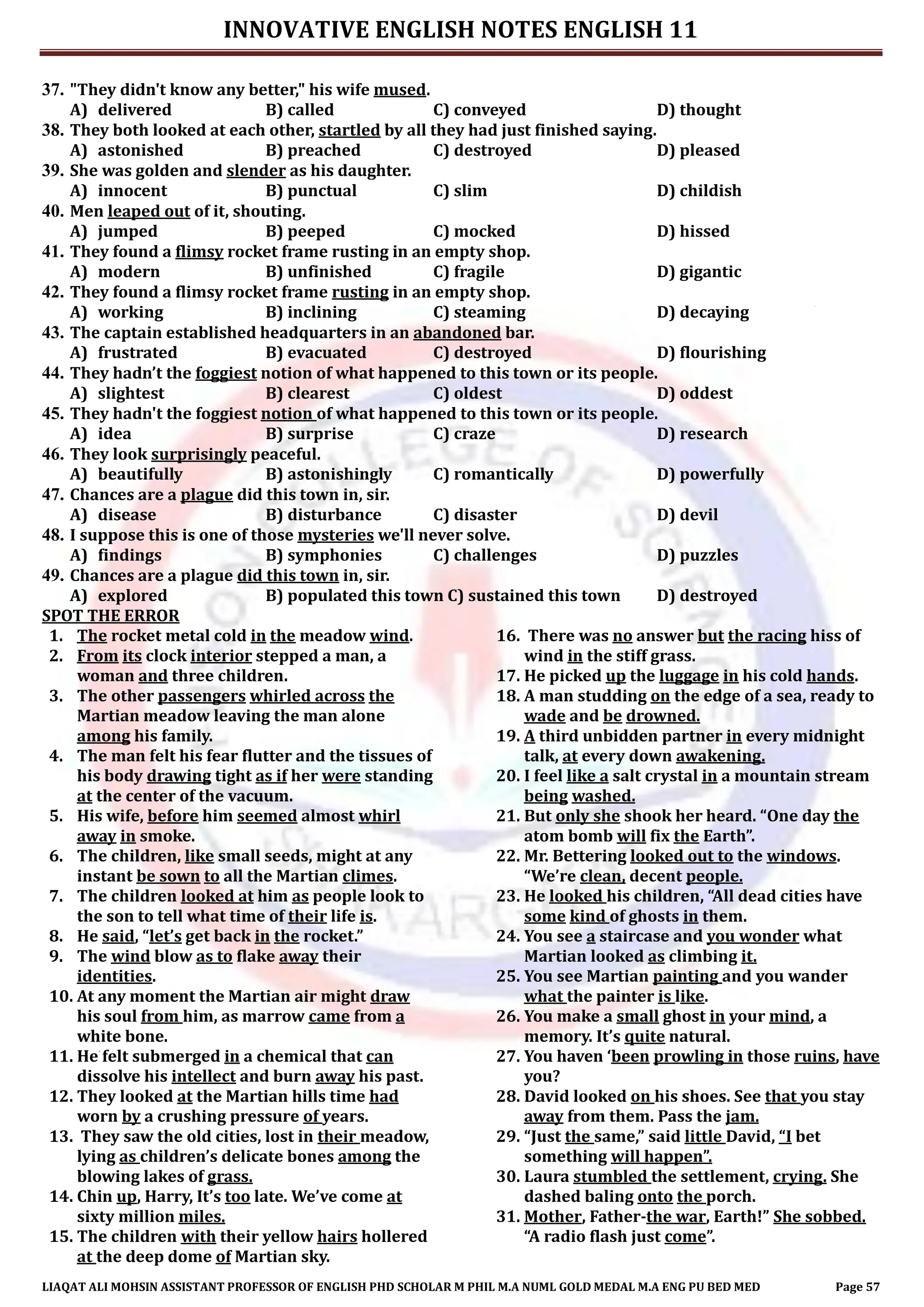 INNOVATIVE ENGLISH NOTES ENGLISH 11
LIAQAT ALI MOHSIN ASSISTANT PROFESSOR OF ENGLISH PHD SCHOLAR M PHIL M.A NUML GOLD MEDAL M.A ENG PU BED MED Page 57
37. "They didn't know any better," his wife mused.
A) delivered B) called C) conveyed D) thought
38. They both looked at each other, startled by all they had just finished saying.
A) astonished B) preached C) destroyed D) pleased
39. She was golden and slender as his daughter.
A) innocent B) punctual C) slim D) childish
40. Men leaped out of it, shouting.
A) jumped B) peeped C) mocked D) hissed
41. They found a flimsy rocket frame rusting in an empty shop.
A) modern B) unfinished C) fragile D) gigantic
42. They found a flimsy rocket frame rusting in an empty shop.
A) working B) inclining C) steaming D) decaying
43. The captain established headquarters in an abandoned bar.
A) frustrated B) evacuated C) destroyed D) flourishing
44. They hadn’t the foggiest notion of what happened to this town or its people.
A) slightest B) clearest C) oldest D) oddest
45. They hadn't the foggiest notion of what happened to this town or its people.
A) idea B) surprise C) craze D) research
46. They look surprisingly peaceful.
A) beautifully B) astonishingly C) romantically D) powerfully
47. Chances are a plague did this town in, sir.
A) disease B) disturbance C) disaster D) devil
48. I suppose this is one of those mysteries we'll never solve.
A) findings B) symphonies C) challenges D) puzzles
49. Chances are a plague did this town in, sir.
A) explored B) populated this town C) sustained this town D) destroyed
SPOT THE ERROR
1. The rocket metal cold in the meadow wind.
2. From its clock interior stepped a man, a
woman and three children.
3. The other passengers whirled across the
Martian meadow leaving the man alone
among his family.
4. The man felt his fear flutter and the tissues of
his body drawing tight as if her were standing
at the center of the vacuum.
5. His wife, before him seemed almost whirl
away in smoke.
6. The children, like small seeds, might at any
instant be sown to all the Martian climes.
7. The children looked at him as people look to
the son to tell what time of their life is.
8. He said, “let’s get back in the rocket.”
9. The wind blow as to flake away their
identities.
10. At any moment the Martian air might draw
his soul from him, as marrow came from a
white bone.
11. He felt submerged in a chemical that can
dissolve his intellect and burn away his past.
12. They looked at the Martian hills time had
worn by a crushing pressure of years.
13. They saw the old cities, lost in their meadow,
lying as children’s delicate bones among the
blowing lakes of grass.
14. Chin up, Harry, It’s too late. We’ve come at
sixty million miles.
15. The children with their yellow hairs hollered
at the deep dome of Martian sky.
16. There was no answer but the racing hiss of
wind in the stiff grass.
17. He picked up the luggage in his cold hands.
18. A man studding on the edge of a sea, ready to
wade and be drowned.
19. A third unbidden partner in every midnight
talk, at every down awakening.
20. I feel like a salt crystal in a mountain stream
being washed.
21. But only she shook her heard. “One day the
atom bomb will fix the Earth”.
22. Mr. Bettering looked out to the windows.
“We’re clean, decent people.
23. He looked his children, “All dead cities have
some kind of ghosts in them.
24. You see a staircase and you wonder what
Martian looked as climbing it.
25. You see Martian painting and you wander
what the painter is like.
26. You make a small ghost in your mind, a
memory. It’s quite natural.
27. You haven ‘been prowling in those ruins, have
you?
28. David looked on his shoes. See that you stay
away from them. Pass the jam.
29. “Just the same,” said little David, “I bet
something will happen”.
30. Laura stumbled the settlement, crying. She
dashed baling onto the porch.
31. Mother, Father-the war, Earth!” She sobbed.
“A radio flash just come”.
 
