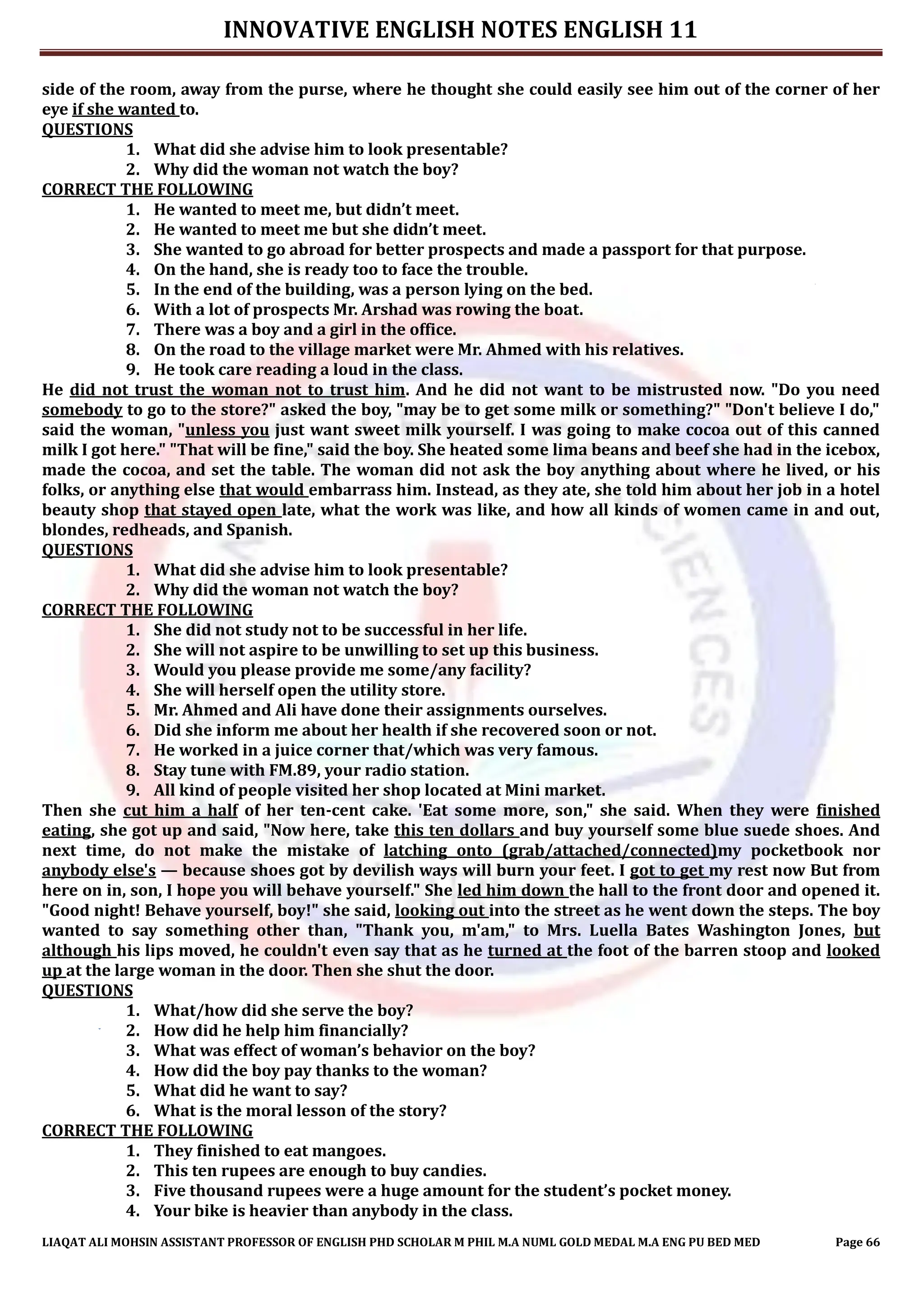 INNOVATIVE ENGLISH NOTES ENGLISH 11
LIAQAT ALI MOHSIN ASSISTANT PROFESSOR OF ENGLISH PHD SCHOLAR M PHIL M.A NUML GOLD MEDAL M.A ENG PU BED MED Page 66
side of the room, away from the purse, where he thought she could easily see him out of the corner of her
eye if she wanted to.
QUESTIONS
1. What did she advise him to look presentable?
2. Why did the woman not watch the boy?
CORRECT THE FOLLOWING
1. He wanted to meet me, but didn’t meet.
2. He wanted to meet me but she didn’t meet.
3. She wanted to go abroad for better prospects and made a passport for that purpose.
4. On the hand, she is ready too to face the trouble.
5. In the end of the building, was a person lying on the bed.
6. With a lot of prospects Mr. Arshad was rowing the boat.
7. There was a boy and a girl in the office.
8. On the road to the village market were Mr. Ahmed with his relatives.
9. He took care reading a loud in the class.
He did not trust the woman not to trust him. And he did not want to be mistrusted now. "Do you need
somebody to go to the store?" asked the boy, "may be to get some milk or something?" "Don't believe I do,"
said the woman, "unless you just want sweet milk yourself. I was going to make cocoa out of this canned
milk I got here." "That will be fine," said the boy. She heated some lima beans and beef she had in the icebox,
made the cocoa, and set the table. The woman did not ask the boy anything about where he lived, or his
folks, or anything else that would embarrass him. Instead, as they ate, she told him about her job in a hotel
beauty shop that stayed open late, what the work was like, and how all kinds of women came in and out,
blondes, redheads, and Spanish.
QUESTIONS
1. What did she advise him to look presentable?
2. Why did the woman not watch the boy?
CORRECT THE FOLLOWING
1. She did not study not to be successful in her life.
2. She will not aspire to be unwilling to set up this business.
3. Would you please provide me some/any facility?
4. She will herself open the utility store.
5. Mr. Ahmed and Ali have done their assignments ourselves.
6. Did she inform me about her health if she recovered soon or not.
7. He worked in a juice corner that/which was very famous.
8. Stay tune with FM.89, your radio station.
9. All kind of people visited her shop located at Mini market.
Then she cut him a half of her ten-cent cake. 'Eat some more, son," she said. When they were finished
eating, she got up and said, "Now here, take this ten dollars and buy yourself some blue suede shoes. And
next time, do not make the mistake of latching onto (grab/attached/connected)my pocketbook nor
anybody else's — because shoes got by devilish ways will burn your feet. I got to get my rest now But from
here on in, son, I hope you will behave yourself." She led him down the hall to the front door and opened it.
"Good night! Behave yourself, boy!" she said, looking out into the street as he went down the steps. The boy
wanted to say something other than, "Thank you, m'am," to Mrs. Luella Bates Washington Jones, but
although his lips moved, he couldn't even say that as he turned at the foot of the barren stoop and looked
up at the large woman in the door. Then she shut the door.
QUESTIONS
1. What/how did she serve the boy?
2. How did he help him financially?
3. What was effect of woman’s behavior on the boy?
4. How did the boy pay thanks to the woman?
5. What did he want to say?
6. What is the moral lesson of the story?
CORRECT THE FOLLOWING
1. They finished to eat mangoes.
2. This ten rupees are enough to buy candies.
3. Five thousand rupees were a huge amount for the student’s pocket money.
4. Your bike is heavier than anybody in the class.
 