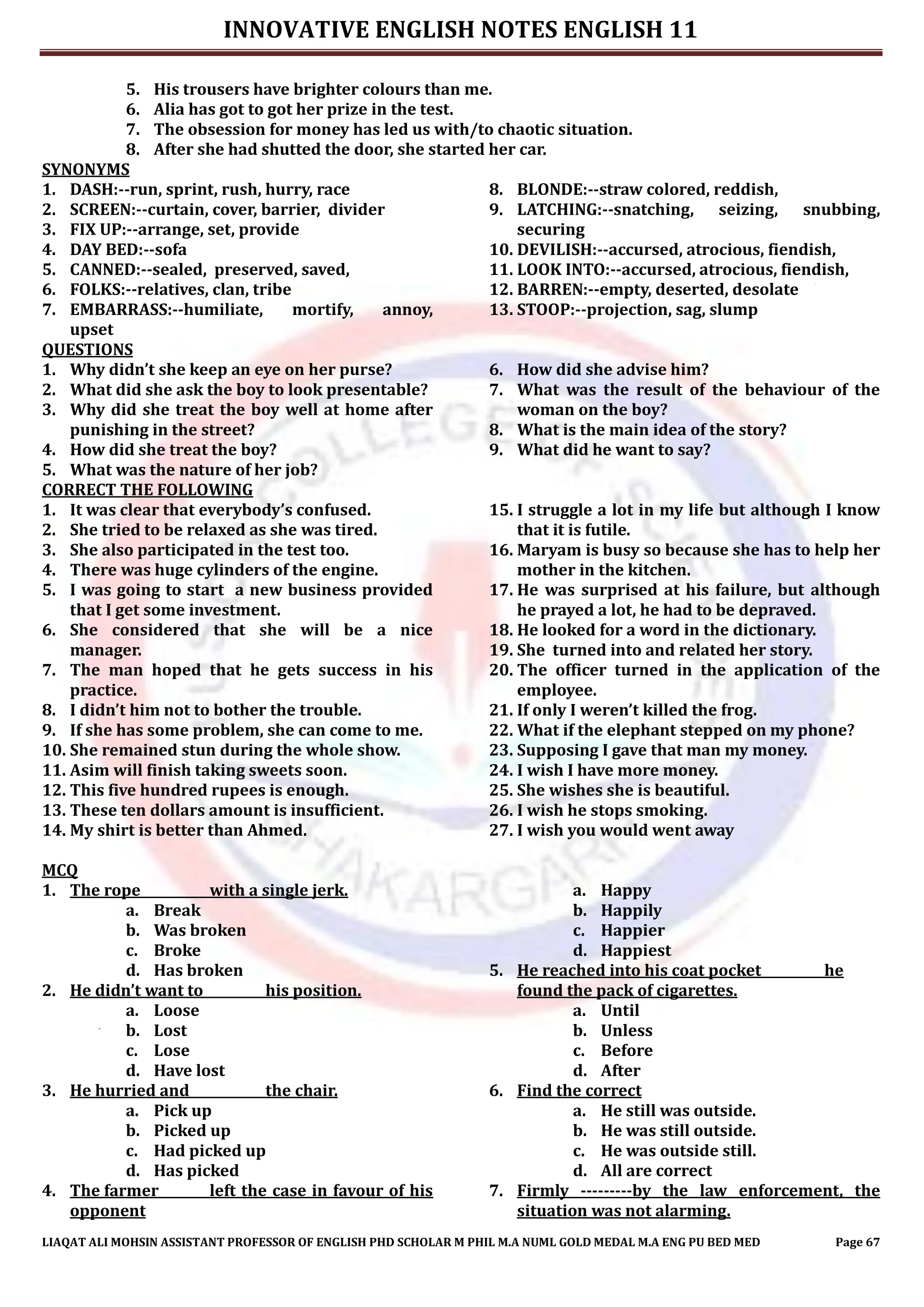 INNOVATIVE ENGLISH NOTES ENGLISH 11
LIAQAT ALI MOHSIN ASSISTANT PROFESSOR OF ENGLISH PHD SCHOLAR M PHIL M.A NUML GOLD MEDAL M.A ENG PU BED MED Page 67
5. His trousers have brighter colours than me.
6. Alia has got to got her prize in the test.
7. The obsession for money has led us with/to chaotic situation.
8. After she had shutted the door, she started her car.
SYNONYMS
1. DASH:--run, sprint, rush, hurry, race
2. SCREEN:--curtain, cover, barrier, divider
3. FIX UP:--arrange, set, provide
4. DAY BED:--sofa
5. CANNED:--sealed, preserved, saved,
6. FOLKS:--relatives, clan, tribe
7. EMBARRASS:--humiliate, mortify, annoy,
upset
8. BLONDE:--straw colored, reddish,
9. LATCHING:--snatching, seizing, snubbing,
securing
10. DEVILISH:--accursed, atrocious, fiendish,
11. LOOK INTO:--accursed, atrocious, fiendish,
12. BARREN:--empty, deserted, desolate
13. STOOP:--projection, sag, slump
QUESTIONS
1. Why didn’t she keep an eye on her purse?
2. What did she ask the boy to look presentable?
3. Why did she treat the boy well at home after
punishing in the street?
4. How did she treat the boy?
5. What was the nature of her job?
6. How did she advise him?
7. What was the result of the behaviour of the
woman on the boy?
8. What is the main idea of the story?
9. What did he want to say?
CORRECT THE FOLLOWING
1. It was clear that everybody’s confused.
2. She tried to be relaxed as she was tired.
3. She also participated in the test too.
4. There was huge cylinders of the engine.
5. I was going to start a new business provided
that I get some investment.
6. She considered that she will be a nice
manager.
7. The man hoped that he gets success in his
practice.
8. I didn’t him not to bother the trouble.
9. If she has some problem, she can come to me.
10. She remained stun during the whole show.
11. Asim will finish taking sweets soon.
12. This five hundred rupees is enough.
13. These ten dollars amount is insufficient.
14. My shirt is better than Ahmed.
15. I struggle a lot in my life but although I know
that it is futile.
16. Maryam is busy so because she has to help her
mother in the kitchen.
17. He was surprised at his failure, but although
he prayed a lot, he had to be depraved.
18. He looked for a word in the dictionary.
19. She turned into and related her story.
20. The officer turned in the application of the
employee.
21. If only I weren’t killed the frog.
22. What if the elephant stepped on my phone?
23. Supposing I gave that man my money.
24. I wish I have more money.
25. She wishes she is beautiful.
26. I wish he stops smoking.
27. I wish you would went away
MCQ
1. The rope with a single jerk.
a. Break
b. Was broken
c. Broke
d. Has broken
2. He didn’t want to his position.
a. Loose
b. Lost
c. Lose
d. Have lost
3. He hurried and the chair.
a. Pick up
b. Picked up
c. Had picked up
d. Has picked
4. The farmer left the case in favour of his
opponent
a. Happy
b. Happily
c. Happier
d. Happiest
5. He reached into his coat pocket he
found the pack of cigarettes.
a. Until
b. Unless
c. Before
d. After
6. Find the correct
a. He still was outside.
b. He was still outside.
c. He was outside still.
d. All are correct
7. Firmly ---------by the law enforcement, the
situation was not alarming.
 