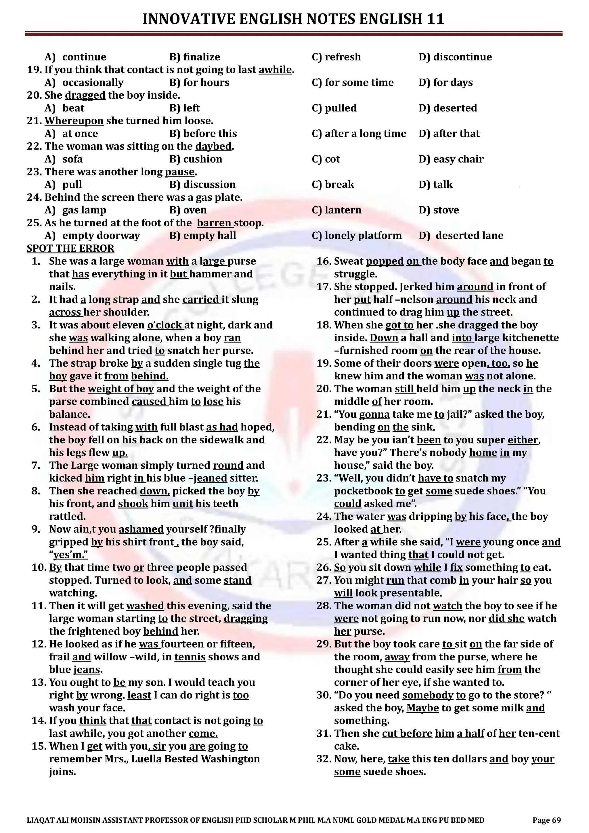 INNOVATIVE ENGLISH NOTES ENGLISH 11
LIAQAT ALI MOHSIN ASSISTANT PROFESSOR OF ENGLISH PHD SCHOLAR M PHIL M.A NUML GOLD MEDAL M.A ENG PU BED MED Page 69
A) continue B) finalize C) refresh D) discontinue
19. If you think that contact is not going to last awhile.
A) occasionally B) for hours C) for some time D) for days
20. She dragged the boy inside.
A) beat B) left C) pulled D) deserted
21. Whereupon she turned him loose.
A) at once B) before this C) after a long time D) after that
22. The woman was sitting on the daybed.
A) sofa B) cushion C) cot D) easy chair
23. There was another long pause.
A) pull B) discussion C) break D) talk
24. Behind the screen there was a gas plate.
A) gas lamp B) oven C) lantern D) stove
25. As he turned at the foot of the barren stoop.
A) empty doorway B) empty hall C) lonely platform D) deserted lane
SPOT THE ERROR
1. She was a large woman with a large purse
that has everything in it but hammer and
nails.
2. It had a long strap and she carried it slung
across her shoulder.
3. It was about eleven o’clock at night, dark and
she was walking alone, when a boy ran
behind her and tried to snatch her purse.
4. The strap broke by a sudden single tug the
boy gave it from behind.
5. But the weight of boy and the weight of the
parse combined caused him to lose his
balance.
6. Instead of taking with full blast as had hoped,
the boy fell on his back on the sidewalk and
his legs flew up.
7. The Large woman simply turned round and
kicked him right in his blue –jeaned sitter.
8. Then she reached down, picked the boy by
his front, and shook him unit his teeth
rattled.
9. Now ain,t you ashamed yourself ?finally
gripped by his shirt front , the boy said,
“yes’m.”
10. By that time two or three people passed
stopped. Turned to look, and some stand
watching.
11. Then it will get washed this evening, said the
large woman starting to the street, dragging
the frightened boy behind her.
12. He looked as if he was fourteen or fifteen,
frail and willow –wild, in tennis shows and
blue jeans.
13. You ought to be my son. I would teach you
right by wrong. least I can do right is too
wash your face.
14. If you think that that contact is not going to
last awhile, you got another come.
15. When I get with you, sir you are going to
remember Mrs., Luella Bested Washington
joins.
16. Sweat popped on the body face and began to
struggle.
17. She stopped. Jerked him around in front of
her put half –nelson around his neck and
continued to drag him up the street.
18. When she got to her .she dragged the boy
inside. Down a hall and into large kitchenette
–furnished room on the rear of the house.
19. Some of their doors were open, too, so he
knew him and the woman was not alone.
20. The woman still held him up the neck in the
middle of her room.
21. “You gonna take me to jail?” asked the boy,
bending on the sink.
22. May be you ian’t been to you super either,
have you?” There’s nobody home in my
house,” said the boy.
23. “Well, you didn’t have to snatch my
pocketbook to get some suede shoes.” “You
could asked me”.
24. The water was dripping by his face, the boy
looked at her.
25. After a while she said, “I were young once and
I wanted thing that I could not get.
26. So you sit down while I fix something to eat.
27. You might run that comb in your hair so you
will look presentable.
28. The woman did not watch the boy to see if he
were not going to run now, nor did she watch
her purse.
29. But the boy took care to sit on the far side of
the room, away from the purse, where he
thought she could easily see him from the
corner of her eye, if she wanted to.
30. “Do you need somebody to go to the store? ‘’
asked the boy, Maybe to get some milk and
something.
31. Then she cut before him a half of her ten-cent
cake.
32. Now, here, take this ten dollars and boy your
some suede shoes.
 