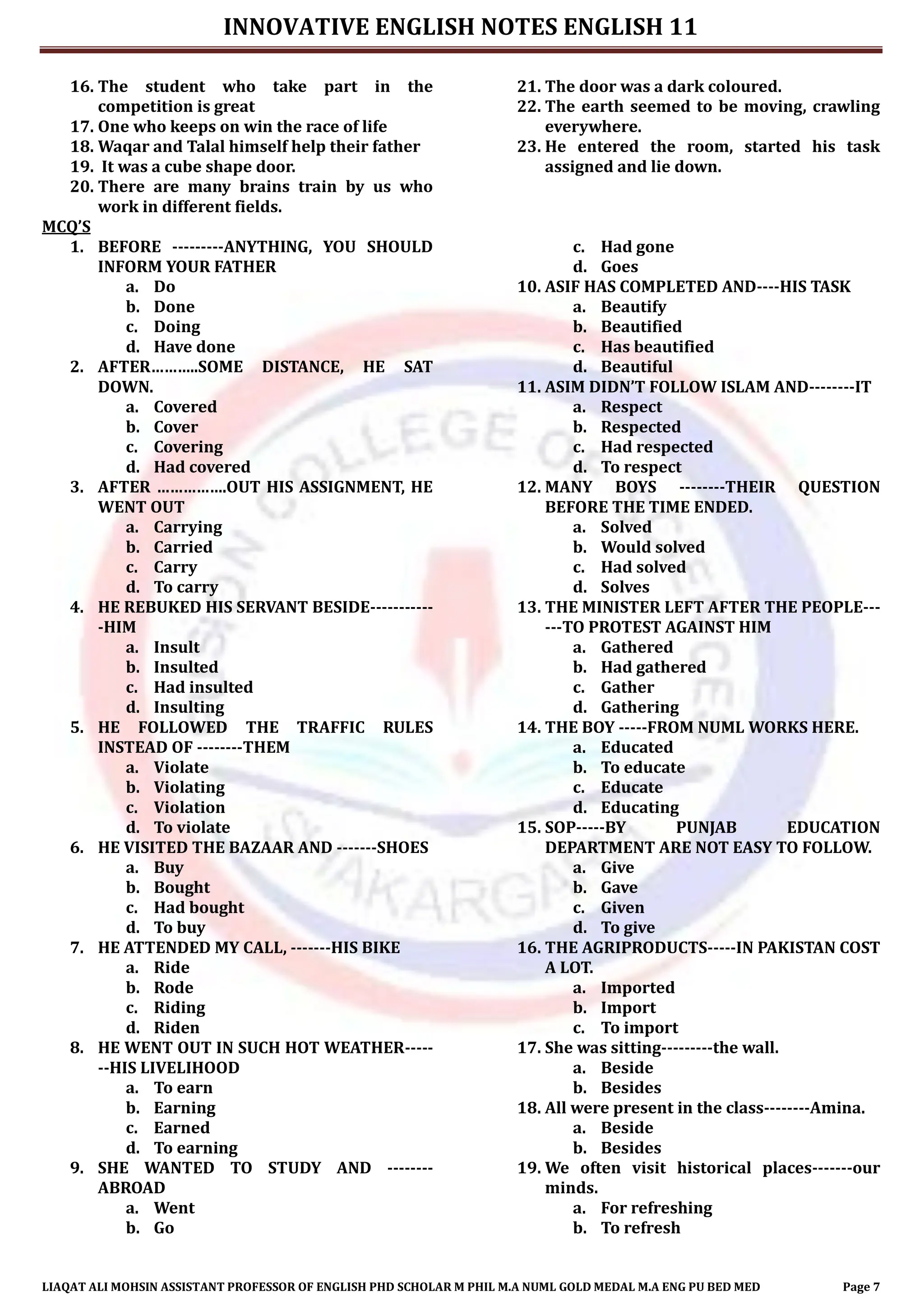 INNOVATIVE ENGLISH NOTES ENGLISH 11
LIAQAT ALI MOHSIN ASSISTANT PROFESSOR OF ENGLISH PHD SCHOLAR M PHIL M.A NUML GOLD MEDAL M.A ENG PU BED MED Page 7
16. The student who take part in the
competition is great
17. One who keeps on win the race of life
18. Waqar and Talal himself help their father
19. It was a cube shape door.
20. There are many brains train by us who
work in different fields.
21. The door was a dark coloured.
22. The earth seemed to be moving, crawling
everywhere.
23. He entered the room, started his task
assigned and lie down.
MCQ’S
1. BEFORE ---------ANYTHING, YOU SHOULD
INFORM YOUR FATHER
a. Do
b. Done
c. Doing
d. Have done
2. AFTER………..SOME DISTANCE, HE SAT
DOWN.
a. Covered
b. Cover
c. Covering
d. Had covered
3. AFTER …………….OUT HIS ASSIGNMENT, HE
WENT OUT
a. Carrying
b. Carried
c. Carry
d. To carry
4. HE REBUKED HIS SERVANT BESIDE-----------
-HIM
a. Insult
b. Insulted
c. Had insulted
d. Insulting
5. HE FOLLOWED THE TRAFFIC RULES
INSTEAD OF --------THEM
a. Violate
b. Violating
c. Violation
d. To violate
6. HE VISITED THE BAZAAR AND -------SHOES
a. Buy
b. Bought
c. Had bought
d. To buy
7. HE ATTENDED MY CALL, -------HIS BIKE
a. Ride
b. Rode
c. Riding
d. Riden
8. HE WENT OUT IN SUCH HOT WEATHER-----
--HIS LIVELIHOOD
a. To earn
b. Earning
c. Earned
d. To earning
9. SHE WANTED TO STUDY AND --------
ABROAD
a. Went
b. Go
c. Had gone
d. Goes
10. ASIF HAS COMPLETED AND----HIS TASK
a. Beautify
b. Beautified
c. Has beautified
d. Beautiful
11. ASIM DIDN’T FOLLOW ISLAM AND--------IT
a. Respect
b. Respected
c. Had respected
d. To respect
12. MANY BOYS --------THEIR QUESTION
BEFORE THE TIME ENDED.
a. Solved
b. Would solved
c. Had solved
d. Solves
13. THE MINISTER LEFT AFTER THE PEOPLE---
---TO PROTEST AGAINST HIM
a. Gathered
b. Had gathered
c. Gather
d. Gathering
14. THE BOY -----FROM NUML WORKS HERE.
a. Educated
b. To educate
c. Educate
d. Educating
15. SOP-----BY PUNJAB EDUCATION
DEPARTMENT ARE NOT EASY TO FOLLOW.
a. Give
b. Gave
c. Given
d. To give
16. THE AGRIPRODUCTS-----IN PAKISTAN COST
A LOT.
a. Imported
b. Import
c. To import
17. She was sitting---------the wall.
a. Beside
b. Besides
18. All were present in the class--------Amina.
a. Beside
b. Besides
19. We often visit historical places-------our
minds.
a. For refreshing
b. To refresh
 