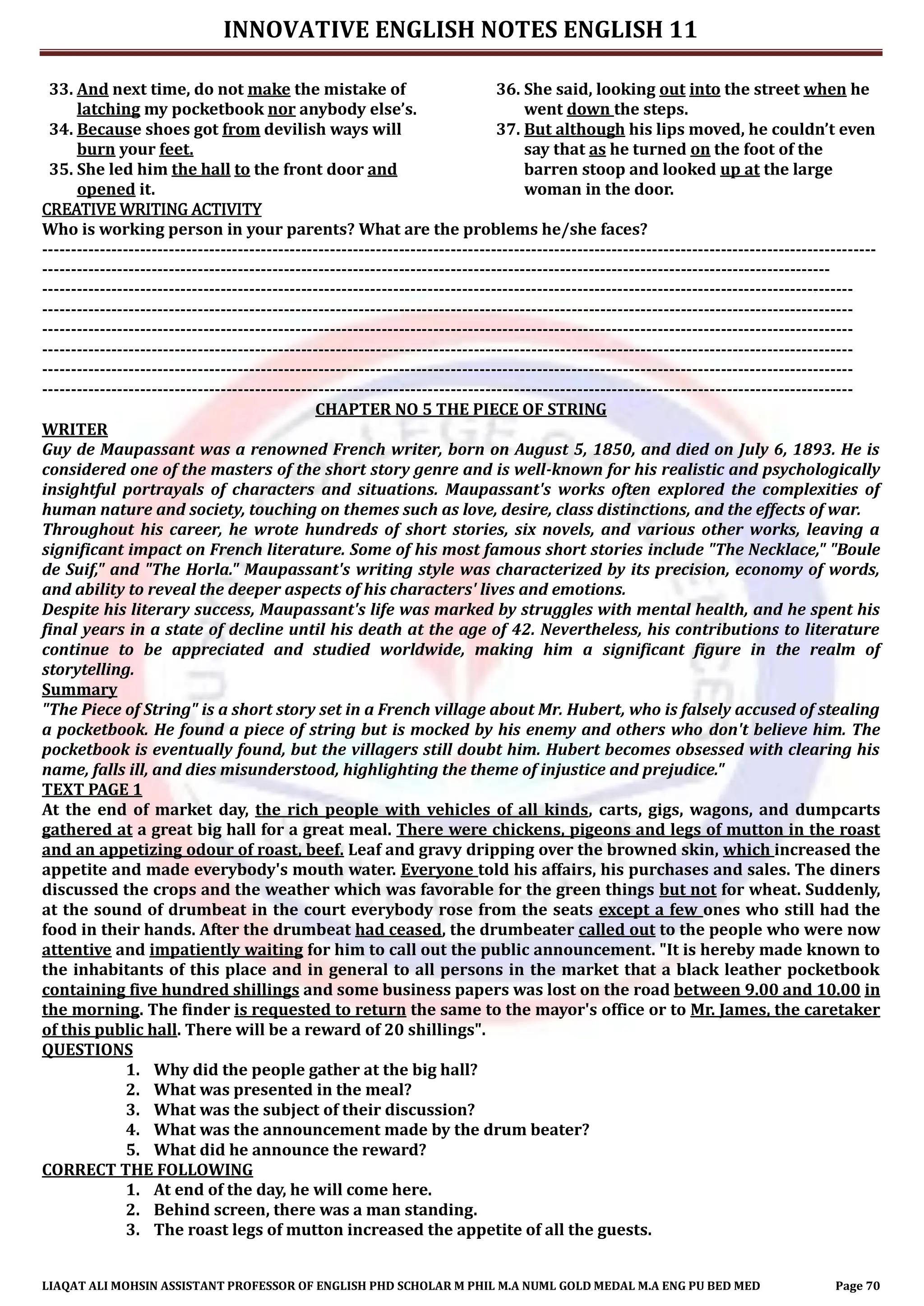 INNOVATIVE ENGLISH NOTES ENGLISH 11
LIAQAT ALI MOHSIN ASSISTANT PROFESSOR OF ENGLISH PHD SCHOLAR M PHIL M.A NUML GOLD MEDAL M.A ENG PU BED MED Page 70
33. And next time, do not make the mistake of
latching my pocketbook nor anybody else’s.
34. Because shoes got from devilish ways will
burn your feet.
35. She led him the hall to the front door and
opened it.
36. She said, looking out into the street when he
went down the steps.
37. But although his lips moved, he couldn’t even
say that as he turned on the foot of the
barren stoop and looked up at the large
woman in the door.
CREATIVE WRITING ACTIVITY
Who is working person in your parents? What are the problems he/she faces?
-------------------------------------------------------------------------------------------------------------------------------------------------
-----------------------------------------------------------------------------------------------------------------------------------------
---------------------------------------------------------------------------------------------------------------------------------------------
---------------------------------------------------------------------------------------------------------------------------------------------
---------------------------------------------------------------------------------------------------------------------------------------------
---------------------------------------------------------------------------------------------------------------------------------------------
---------------------------------------------------------------------------------------------------------------------------------------------
---------------------------------------------------------------------------------------------------------------------------------------------
CHAPTER NO 5 THE PIECE OF STRING
WRITER
Guy de Maupassant was a renowned French writer, born on August 5, 1850, and died on July 6, 1893. He is
considered one of the masters of the short story genre and is well-known for his realistic and psychologically
insightful portrayals of characters and situations. Maupassant's works often explored the complexities of
human nature and society, touching on themes such as love, desire, class distinctions, and the effects of war.
Throughout his career, he wrote hundreds of short stories, six novels, and various other works, leaving a
significant impact on French literature. Some of his most famous short stories include "The Necklace," "Boule
de Suif," and "The Horla." Maupassant's writing style was characterized by its precision, economy of words,
and ability to reveal the deeper aspects of his characters' lives and emotions.
Despite his literary success, Maupassant's life was marked by struggles with mental health, and he spent his
final years in a state of decline until his death at the age of 42. Nevertheless, his contributions to literature
continue to be appreciated and studied worldwide, making him a significant figure in the realm of
storytelling.
Summary
"The Piece of String" is a short story set in a French village about Mr. Hubert, who is falsely accused of stealing
a pocketbook. He found a piece of string but is mocked by his enemy and others who don't believe him. The
pocketbook is eventually found, but the villagers still doubt him. Hubert becomes obsessed with clearing his
name, falls ill, and dies misunderstood, highlighting the theme of injustice and prejudice."
TEXT PAGE 1
At the end of market day, the rich people with vehicles of all kinds, carts, gigs, wagons, and dumpcarts
gathered at a great big hall for a great meal. There were chickens, pigeons and legs of mutton in the roast
and an appetizing odour of roast, beef. Leaf and gravy dripping over the browned skin, which increased the
appetite and made everybody's mouth water. Everyone told his affairs, his purchases and sales. The diners
discussed the crops and the weather which was favorable for the green things but not for wheat. Suddenly,
at the sound of drumbeat in the court everybody rose from the seats except a few ones who still had the
food in their hands. After the drumbeat had ceased, the drumbeater called out to the people who were now
attentive and impatiently waiting for him to call out the public announcement. "It is hereby made known to
the inhabitants of this place and in general to all persons in the market that a black leather pocketbook
containing five hundred shillings and some business papers was lost on the road between 9.00 and 10.00 in
the morning. The finder is requested to return the same to the mayor's office or to Mr. James, the caretaker
of this public hall. There will be a reward of 20 shillings".
QUESTIONS
1. Why did the people gather at the big hall?
2. What was presented in the meal?
3. What was the subject of their discussion?
4. What was the announcement made by the drum beater?
5. What did he announce the reward?
CORRECT THE FOLLOWING
1. At end of the day, he will come here.
2. Behind screen, there was a man standing.
3. The roast legs of mutton increased the appetite of all the guests.
 