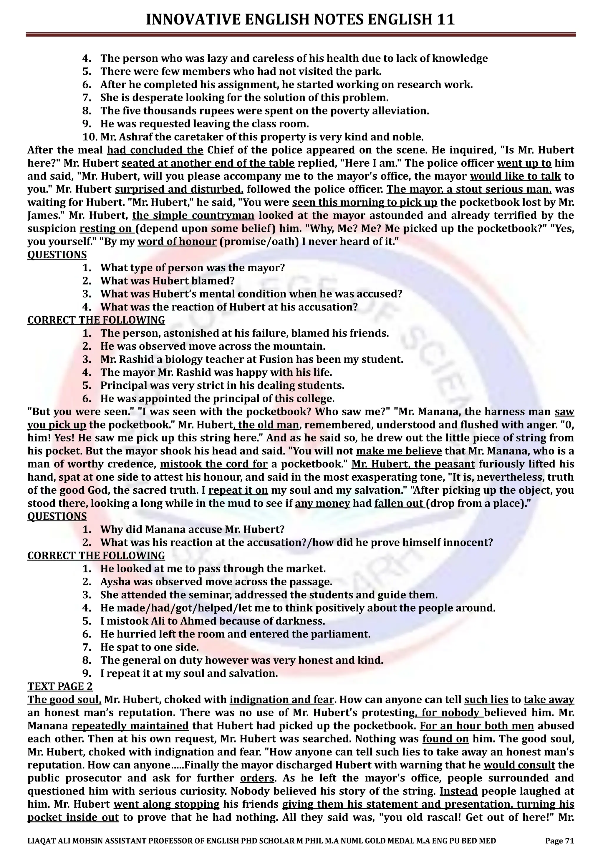 INNOVATIVE ENGLISH NOTES ENGLISH 11
LIAQAT ALI MOHSIN ASSISTANT PROFESSOR OF ENGLISH PHD SCHOLAR M PHIL M.A NUML GOLD MEDAL M.A ENG PU BED MED Page 71
4. The person who was lazy and careless of his health due to lack of knowledge
5. There were few members who had not visited the park.
6. After he completed his assignment, he started working on research work.
7. She is desperate looking for the solution of this problem.
8. The five thousands rupees were spent on the poverty alleviation.
9. He was requested leaving the class room.
10. Mr. Ashraf the caretaker of this property is very kind and noble.
After the meal had concluded the Chief of the police appeared on the scene. He inquired, "Is Mr. Hubert
here?" Mr. Hubert seated at another end of the table replied, "Here I am." The police officer went up to him
and said, "Mr. Hubert, will you please accompany me to the mayor's office, the mayor would like to talk to
you." Mr. Hubert surprised and disturbed, followed the police officer. The mayor, a stout serious man, was
waiting for Hubert. "Mr. Hubert," he said, "You were seen this morning to pick up the pocketbook lost by Mr.
James." Mr. Hubert, the simple countryman looked at the mayor astounded and already terrified by the
suspicion resting on (depend upon some belief) him. "Why, Me? Me? Me picked up the pocketbook?" "Yes,
you yourself." "By my word of honour (promise/oath) I never heard of it."
QUESTIONS
1. What type of person was the mayor?
2. What was Hubert blamed?
3. What was Hubert’s mental condition when he was accused?
4. What was the reaction of Hubert at his accusation?
CORRECT THE FOLLOWING
1. The person, astonished at his failure, blamed his friends.
2. He was observed move across the mountain.
3. Mr. Rashid a biology teacher at Fusion has been my student.
4. The mayor Mr. Rashid was happy with his life.
5. Principal was very strict in his dealing students.
6. He was appointed the principal of this college.
"But you were seen." "I was seen with the pocketbook? Who saw me?" "Mr. Manana, the harness man saw
you pick up the pocketbook." Mr. Hubert, the old man, remembered, understood and flushed with anger. "0,
him! Yes! He saw me pick up this string here." And as he said so, he drew out the little piece of string from
his pocket. But the mayor shook his head and said. "You will not make me believe that Mr. Manana, who is a
man of worthy credence, mistook the cord for a pocketbook." Mr. Hubert, the peasant furiously lifted his
hand, spat at one side to attest his honour, and said in the most exasperating tone, "It is, nevertheless, truth
of the good God, the sacred truth. I repeat it on my soul and my salvation." "After picking up the object, you
stood there, looking a long while in the mud to see if any money had fallen out (drop from a place)."
QUESTIONS
1. Why did Manana accuse Mr. Hubert?
2. What was his reaction at the accusation?/how did he prove himself innocent?
CORRECT THE FOLLOWING
1. He looked at me to pass through the market.
2. Aysha was observed move across the passage.
3. She attended the seminar, addressed the students and guide them.
4. He made/had/got/helped/let me to think positively about the people around.
5. I mistook Ali to Ahmed because of darkness.
6. He hurried left the room and entered the parliament.
7. He spat to one side.
8. The general on duty however was very honest and kind.
9. I repeat it at my soul and salvation.
TEXT PAGE 2
The good soul, Mr. Hubert, choked with indignation and fear. How can anyone can tell such lies to take away
an honest man’s reputation. There was no use of Mr. Hubert's protesting, for nobody believed him. Mr.
Manana repeatedly maintained that Hubert had picked up the pocketbook. For an hour both men abused
each other. Then at his own request, Mr. Hubert was searched. Nothing was found on him. The good soul,
Mr. Hubert, choked with indignation and fear. "How anyone can tell such lies to take away an honest man's
reputation. How can anyone…..Finally the mayor discharged Hubert with warning that he would consult the
public prosecutor and ask for further orders. As he left the mayor's office, people surrounded and
questioned him with serious curiosity. Nobody believed his story of the string. Instead people laughed at
him. Mr. Hubert went along stopping his friends giving them his statement and presentation, turning his
pocket inside out to prove that he had nothing. All they said was, "you old rascal! Get out of here!” Mr.
 