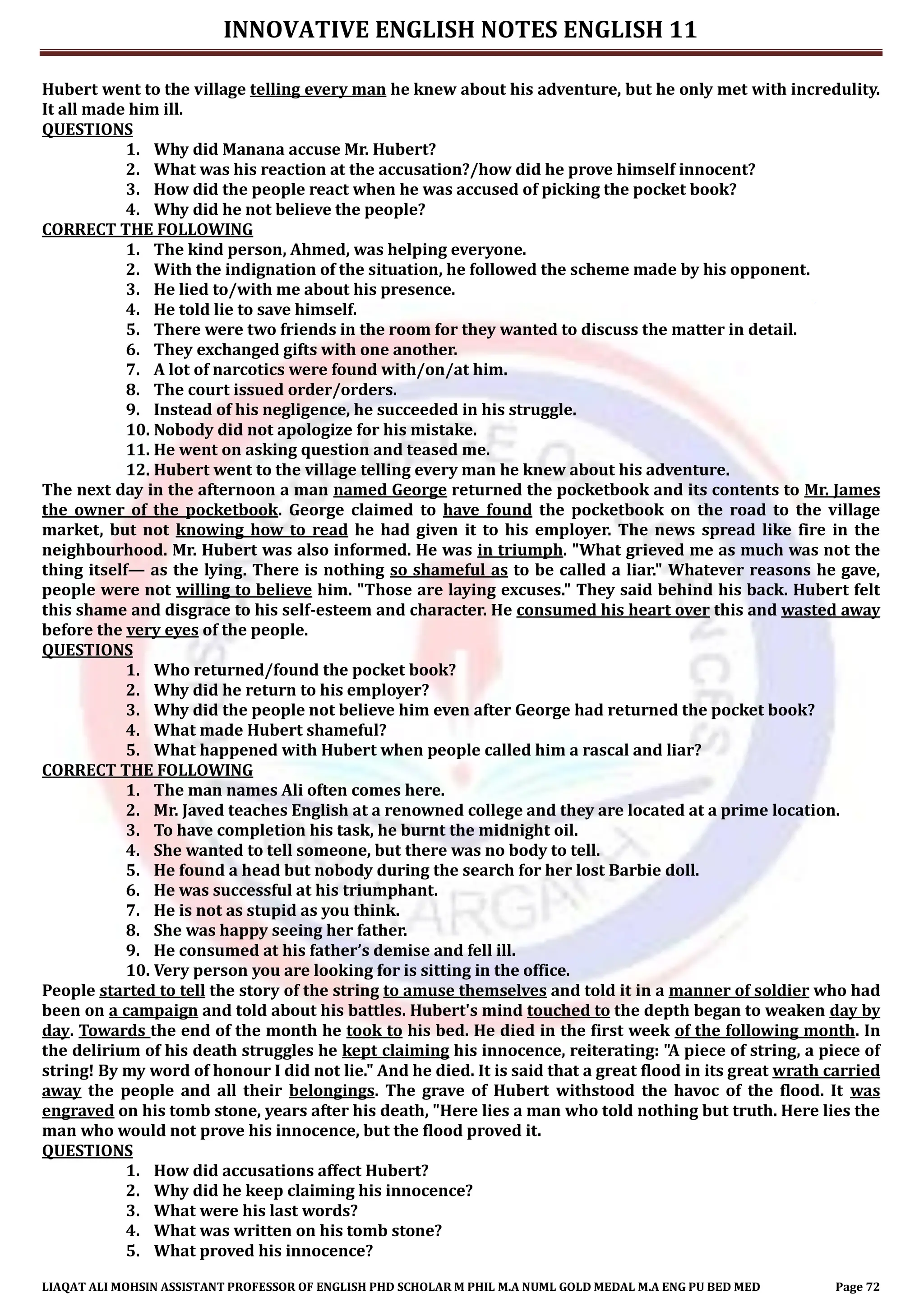 INNOVATIVE ENGLISH NOTES ENGLISH 11
LIAQAT ALI MOHSIN ASSISTANT PROFESSOR OF ENGLISH PHD SCHOLAR M PHIL M.A NUML GOLD MEDAL M.A ENG PU BED MED Page 72
Hubert went to the village telling every man he knew about his adventure, but he only met with incredulity.
It all made him ill.
QUESTIONS
1. Why did Manana accuse Mr. Hubert?
2. What was his reaction at the accusation?/how did he prove himself innocent?
3. How did the people react when he was accused of picking the pocket book?
4. Why did he not believe the people?
CORRECT THE FOLLOWING
1. The kind person, Ahmed, was helping everyone.
2. With the indignation of the situation, he followed the scheme made by his opponent.
3. He lied to/with me about his presence.
4. He told lie to save himself.
5. There were two friends in the room for they wanted to discuss the matter in detail.
6. They exchanged gifts with one another.
7. A lot of narcotics were found with/on/at him.
8. The court issued order/orders.
9. Instead of his negligence, he succeeded in his struggle.
10. Nobody did not apologize for his mistake.
11. He went on asking question and teased me.
12. Hubert went to the village telling every man he knew about his adventure.
The next day in the afternoon a man named George returned the pocketbook and its contents to Mr. James
the owner of the pocketbook. George claimed to have found the pocketbook on the road to the village
market, but not knowing how to read he had given it to his employer. The news spread like fire in the
neighbourhood. Mr. Hubert was also informed. He was in triumph. "What grieved me as much was not the
thing itself— as the lying. There is nothing so shameful as to be called a liar." Whatever reasons he gave,
people were not willing to believe him. "Those are laying excuses." They said behind his back. Hubert felt
this shame and disgrace to his self-esteem and character. He consumed his heart over this and wasted away
before the very eyes of the people.
QUESTIONS
1. Who returned/found the pocket book?
2. Why did he return to his employer?
3. Why did the people not believe him even after George had returned the pocket book?
4. What made Hubert shameful?
5. What happened with Hubert when people called him a rascal and liar?
CORRECT THE FOLLOWING
1. The man names Ali often comes here.
2. Mr. Javed teaches English at a renowned college and they are located at a prime location.
3. To have completion his task, he burnt the midnight oil.
4. She wanted to tell someone, but there was no body to tell.
5. He found a head but nobody during the search for her lost Barbie doll.
6. He was successful at his triumphant.
7. He is not as stupid as you think.
8. She was happy seeing her father.
9. He consumed at his father’s demise and fell ill.
10. Very person you are looking for is sitting in the office.
People started to tell the story of the string to amuse themselves and told it in a manner of soldier who had
been on a campaign and told about his battles. Hubert's mind touched to the depth began to weaken day by
day. Towards the end of the month he took to his bed. He died in the first week of the following month. In
the delirium of his death struggles he kept claiming his innocence, reiterating: "A piece of string, a piece of
string! By my word of honour I did not lie." And he died. It is said that a great flood in its great wrath carried
away the people and all their belongings. The grave of Hubert withstood the havoc of the flood. It was
engraved on his tomb stone, years after his death, "Here lies a man who told nothing but truth. Here lies the
man who would not prove his innocence, but the flood proved it.
QUESTIONS
1. How did accusations affect Hubert?
2. Why did he keep claiming his innocence?
3. What were his last words?
4. What was written on his tomb stone?
5. What proved his innocence?
 