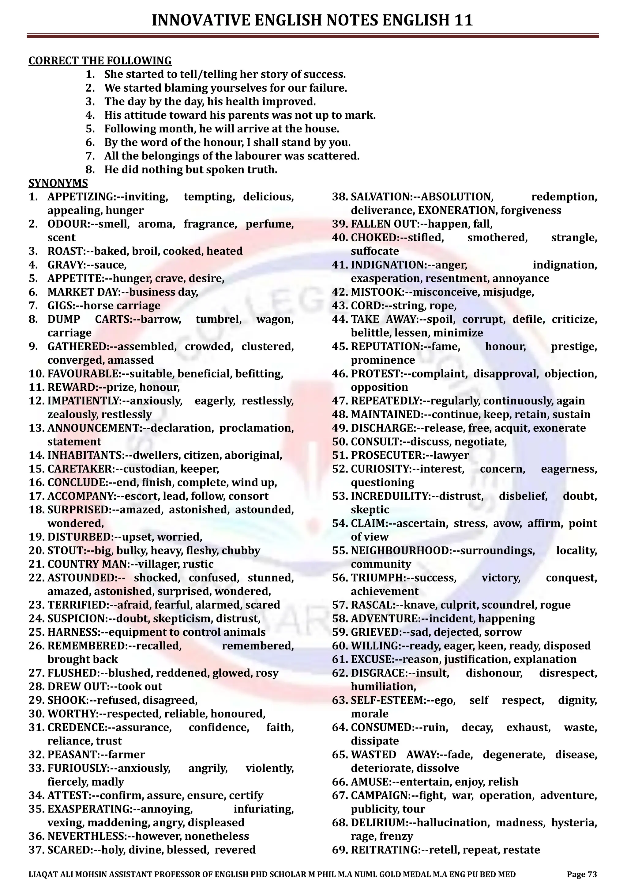 INNOVATIVE ENGLISH NOTES ENGLISH 11
LIAQAT ALI MOHSIN ASSISTANT PROFESSOR OF ENGLISH PHD SCHOLAR M PHIL M.A NUML GOLD MEDAL M.A ENG PU BED MED Page 73
CORRECT THE FOLLOWING
1. She started to tell/telling her story of success.
2. We started blaming yourselves for our failure.
3. The day by the day, his health improved.
4. His attitude toward his parents was not up to mark.
5. Following month, he will arrive at the house.
6. By the word of the honour, I shall stand by you.
7. All the belongings of the labourer was scattered.
8. He did nothing but spoken truth.
SYNONYMS
1. APPETIZING:--inviting, tempting, delicious,
appealing, hunger
2. ODOUR:--smell, aroma, fragrance, perfume,
scent
3. ROAST:--baked, broil, cooked, heated
4. GRAVY:--sauce,
5. APPETITE:--hunger, crave, desire,
6. MARKET DAY:--business day,
7. GIGS:--horse carriage
8. DUMP CARTS:--barrow, tumbrel, wagon,
carriage
9. GATHERED:--assembled, crowded, clustered,
converged, amassed
10. FAVOURABLE:--suitable, beneficial, befitting,
11. REWARD:--prize, honour,
12. IMPATIENTLY:--anxiously, eagerly, restlessly,
zealously, restlessly
13. ANNOUNCEMENT:--declaration, proclamation,
statement
14. INHABITANTS:--dwellers, citizen, aboriginal,
15. CARETAKER:--custodian, keeper,
16. CONCLUDE:--end, finish, complete, wind up,
17. ACCOMPANY:--escort, lead, follow, consort
18. SURPRISED:--amazed, astonished, astounded,
wondered,
19. DISTURBED:--upset, worried,
20. STOUT:--big, bulky, heavy, fleshy, chubby
21. COUNTRY MAN:--villager, rustic
22. ASTOUNDED:-- shocked, confused, stunned,
amazed, astonished, surprised, wondered,
23. TERRIFIED:--afraid, fearful, alarmed, scared
24. SUSPICION:--doubt, skepticism, distrust,
25. HARNESS:--equipment to control animals
26. REMEMBERED:--recalled, remembered,
brought back
27. FLUSHED:--blushed, reddened, glowed, rosy
28. DREW OUT:--took out
29. SHOOK:--refused, disagreed,
30. WORTHY:--respected, reliable, honoured,
31. CREDENCE:--assurance, confidence, faith,
reliance, trust
32. PEASANT:--farmer
33. FURIOUSLY:--anxiously, angrily, violently,
fiercely, madly
34. ATTEST:--confirm, assure, ensure, certify
35. EXASPERATING:--annoying, infuriating,
vexing, maddening, angry, displeased
36. NEVERTHLESS:--however, nonetheless
37. SCARED:--holy, divine, blessed, revered
38. SALVATION:--ABSOLUTION, redemption,
deliverance, EXONERATION, forgiveness
39. FALLEN OUT:--happen, fall,
40. CHOKED:--stifled, smothered, strangle,
suffocate
41. INDIGNATION:--anger, indignation,
exasperation, resentment, annoyance
42. MISTOOK:--misconceive, misjudge,
43. CORD:--string, rope,
44. TAKE AWAY:--spoil, corrupt, defile, criticize,
belittle, lessen, minimize
45. REPUTATION:--fame, honour, prestige,
prominence
46. PROTEST:--complaint, disapproval, objection,
opposition
47. REPEATEDLY:--regularly, continuously, again
48. MAINTAINED:--continue, keep, retain, sustain
49. DISCHARGE:--release, free, acquit, exonerate
50. CONSULT:--discuss, negotiate,
51. PROSECUTER:--lawyer
52. CURIOSITY:--interest, concern, eagerness,
questioning
53. INCREDUILITY:--distrust, disbelief, doubt,
skeptic
54. CLAIM:--ascertain, stress, avow, affirm, point
of view
55. NEIGHBOURHOOD:--surroundings, locality,
community
56. TRIUMPH:--success, victory, conquest,
achievement
57. RASCAL:--knave, culprit, scoundrel, rogue
58. ADVENTURE:--incident, happening
59. GRIEVED:--sad, dejected, sorrow
60. WILLING:--ready, eager, keen, ready, disposed
61. EXCUSE:--reason, justification, explanation
62. DISGRACE:--insult, dishonour, disrespect,
humiliation,
63. SELF-ESTEEM:--ego, self respect, dignity,
morale
64. CONSUMED:--ruin, decay, exhaust, waste,
dissipate
65. WASTED AWAY:--fade, degenerate, disease,
deteriorate, dissolve
66. AMUSE:--entertain, enjoy, relish
67. CAMPAIGN:--fight, war, operation, adventure,
publicity, tour
68. DELIRIUM:--hallucination, madness, hysteria,
rage, frenzy
69. REITRATING:--retell, repeat, restate
 