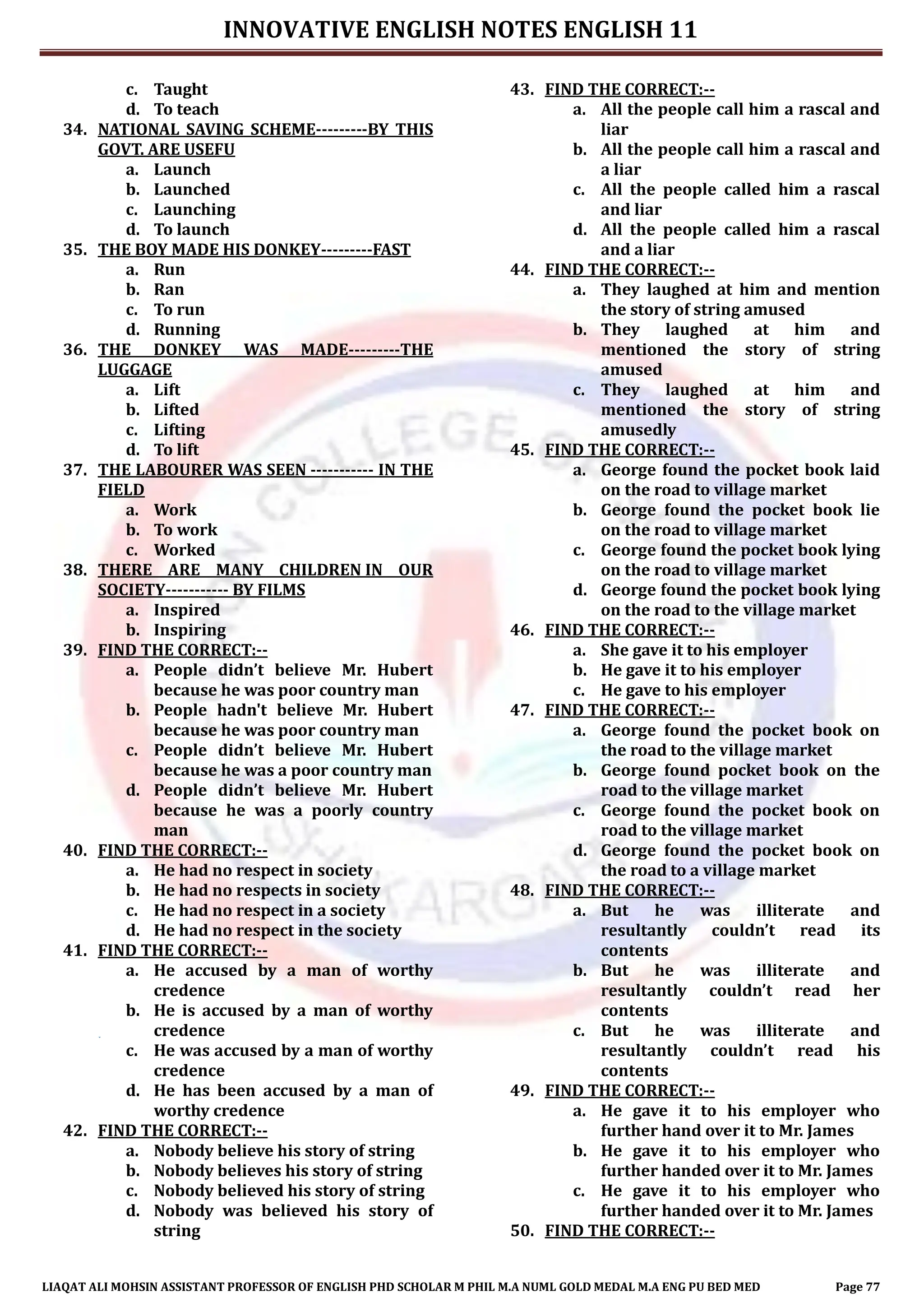 INNOVATIVE ENGLISH NOTES ENGLISH 11
LIAQAT ALI MOHSIN ASSISTANT PROFESSOR OF ENGLISH PHD SCHOLAR M PHIL M.A NUML GOLD MEDAL M.A ENG PU BED MED Page 77
c. Taught
d. To teach
34. NATIONAL SAVING SCHEME---------BY THIS
GOVT. ARE USEFU
a. Launch
b. Launched
c. Launching
d. To launch
35. THE BOY MADE HIS DONKEY---------FAST
a. Run
b. Ran
c. To run
d. Running
36. THE DONKEY WAS MADE---------THE
LUGGAGE
a. Lift
b. Lifted
c. Lifting
d. To lift
37. THE LABOURER WAS SEEN ----------- IN THE
FIELD
a. Work
b. To work
c. Worked
38. THERE ARE MANY CHILDREN IN OUR
SOCIETY----------- BY FILMS
a. Inspired
b. Inspiring
39. FIND THE CORRECT:--
a. People didn’t believe Mr. Hubert
because he was poor country man
b. People hadn't believe Mr. Hubert
because he was poor country man
c. People didn’t believe Mr. Hubert
because he was a poor country man
d. People didn’t believe Mr. Hubert
because he was a poorly country
man
40. FIND THE CORRECT:--
a. He had no respect in society
b. He had no respects in society
c. He had no respect in a society
d. He had no respect in the society
41. FIND THE CORRECT:--
a. He accused by a man of worthy
credence
b. He is accused by a man of worthy
credence
c. He was accused by a man of worthy
credence
d. He has been accused by a man of
worthy credence
42. FIND THE CORRECT:--
a. Nobody believe his story of string
b. Nobody believes his story of string
c. Nobody believed his story of string
d. Nobody was believed his story of
string
43. FIND THE CORRECT:--
a. All the people call him a rascal and
liar
b. All the people call him a rascal and
a liar
c. All the people called him a rascal
and liar
d. All the people called him a rascal
and a liar
44. FIND THE CORRECT:--
a. They laughed at him and mention
the story of string amused
b. They laughed at him and
mentioned the story of string
amused
c. They laughed at him and
mentioned the story of string
amusedly
45. FIND THE CORRECT:--
a. George found the pocket book laid
on the road to village market
b. George found the pocket book lie
on the road to village market
c. George found the pocket book lying
on the road to village market
d. George found the pocket book lying
on the road to the village market
46. FIND THE CORRECT:--
a. She gave it to his employer
b. He gave it to his employer
c. He gave to his employer
47. FIND THE CORRECT:--
a. George found the pocket book on
the road to the village market
b. George found pocket book on the
road to the village market
c. George found the pocket book on
road to the village market
d. George found the pocket book on
the road to a village market
48. FIND THE CORRECT:--
a. But he was illiterate and
resultantly couldn’t read its
contents
b. But he was illiterate and
resultantly couldn’t read her
contents
c. But he was illiterate and
resultantly couldn’t read his
contents
49. FIND THE CORRECT:--
a. He gave it to his employer who
further hand over it to Mr. James
b. He gave it to his employer who
further handed over it to Mr. James
c. He gave it to his employer who
further handed over it to Mr. James
50. FIND THE CORRECT:--
 