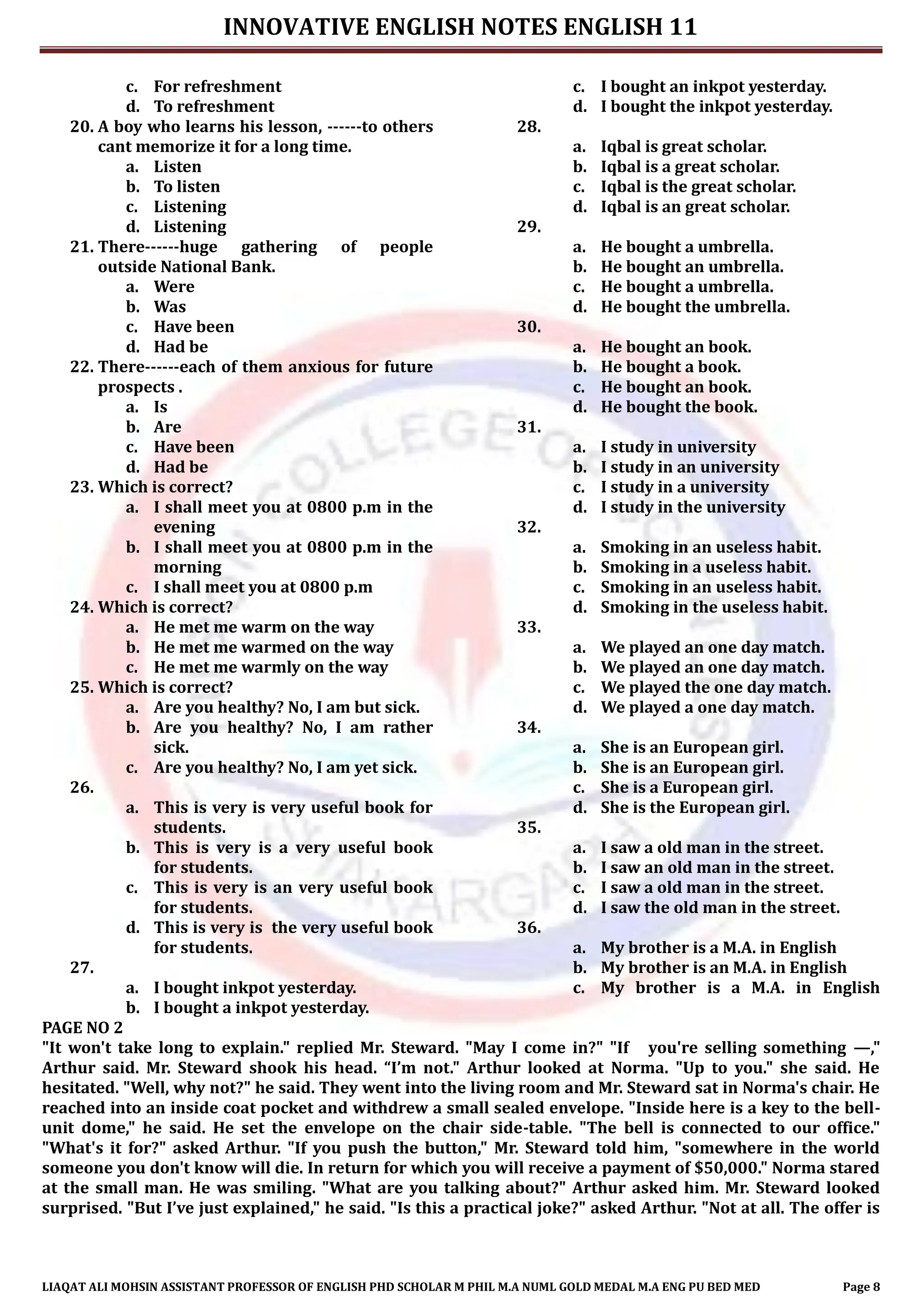 INNOVATIVE ENGLISH NOTES ENGLISH 11
LIAQAT ALI MOHSIN ASSISTANT PROFESSOR OF ENGLISH PHD SCHOLAR M PHIL M.A NUML GOLD MEDAL M.A ENG PU BED MED Page 8
c. For refreshment
d. To refreshment
20. A boy who learns his lesson, ------to others
cant memorize it for a long time.
a. Listen
b. To listen
c. Listening
d. Listening
21. There------huge gathering of people
outside National Bank.
a. Were
b. Was
c. Have been
d. Had be
22. There------each of them anxious for future
prospects .
a. Is
b. Are
c. Have been
d. Had be
23. Which is correct?
a. I shall meet you at 0800 p.m in the
evening
b. I shall meet you at 0800 p.m in the
morning
c. I shall meet you at 0800 p.m
24. Which is correct?
a. He met me warm on the way
b. He met me warmed on the way
c. He met me warmly on the way
25. Which is correct?
a. Are you healthy? No, I am but sick.
b. Are you healthy? No, I am rather
sick.
c. Are you healthy? No, I am yet sick.
26.
a. This is very is very useful book for
students.
b. This is very is a very useful book
for students.
c. This is very is an very useful book
for students.
d. This is very is the very useful book
for students.
27.
a. I bought inkpot yesterday.
b. I bought a inkpot yesterday.
c. I bought an inkpot yesterday.
d. I bought the inkpot yesterday.
28.
a. Iqbal is great scholar.
b. Iqbal is a great scholar.
c. Iqbal is the great scholar.
d. Iqbal is an great scholar.
29.
a. He bought a umbrella.
b. He bought an umbrella.
c. He bought a umbrella.
d. He bought the umbrella.
30.
a. He bought an book.
b. He bought a book.
c. He bought an book.
d. He bought the book.
31.
a. I study in university
b. I study in an university
c. I study in a university
d. I study in the university
32.
a. Smoking in an useless habit.
b. Smoking in a useless habit.
c. Smoking in an useless habit.
d. Smoking in the useless habit.
33.
a. We played an one day match.
b. We played an one day match.
c. We played the one day match.
d. We played a one day match.
34.
a. She is an European girl.
b. She is an European girl.
c. She is a European girl.
d. She is the European girl.
35.
a. I saw a old man in the street.
b. I saw an old man in the street.
c. I saw a old man in the street.
d. I saw the old man in the street.
36.
a. My brother is a M.A. in English
b. My brother is an M.A. in English
c. My brother is a M.A. in English
PAGE NO 2
"It won't take long to explain." replied Mr. Steward. "May I come in?" "If you're selling something —,"
Arthur said. Mr. Steward shook his head. “I’m not." Arthur looked at Norma. "Up to you." she said. He
hesitated. "Well, why not?" he said. They went into the living room and Mr. Steward sat in Norma's chair. He
reached into an inside coat pocket and withdrew a small sealed envelope. "Inside here is a key to the bell-
unit dome," he said. He set the envelope on the chair side-table. "The bell is connected to our office."
"What's it for?" asked Arthur. "If you push the button," Mr. Steward told him, "somewhere in the world
someone you don't know will die. In return for which you will receive a payment of $50,000." Norma stared
at the small man. He was smiling. "What are you talking about?" Arthur asked him. Mr. Steward looked
surprised. "But I’ve just explained," he said. "Is this a practical joke?" asked Arthur. "Not at all. The offer is
 