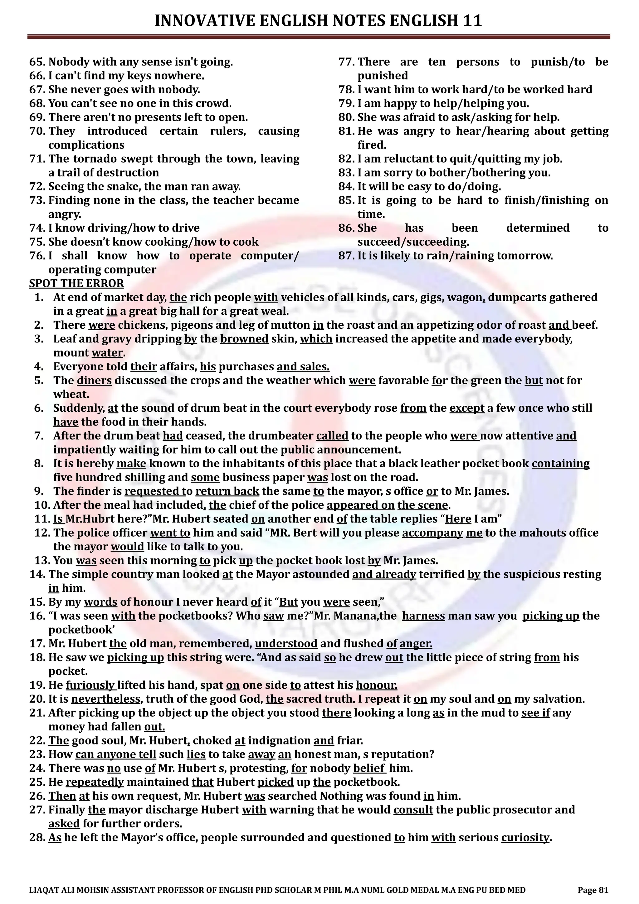 INNOVATIVE ENGLISH NOTES ENGLISH 11
LIAQAT ALI MOHSIN ASSISTANT PROFESSOR OF ENGLISH PHD SCHOLAR M PHIL M.A NUML GOLD MEDAL M.A ENG PU BED MED Page 81
65. Nobody with any sense isn't going.
66. I can't find my keys nowhere.
67. She never goes with nobody.
68. You can't see no one in this crowd.
69. There aren't no presents left to open.
70. They introduced certain rulers, causing
complications
71. The tornado swept through the town, leaving
a trail of destruction
72. Seeing the snake, the man ran away.
73. Finding none in the class, the teacher became
angry.
74. I know driving/how to drive
75. She doesn’t know cooking/how to cook
76. I shall know how to operate computer/
operating computer
77. There are ten persons to punish/to be
punished
78. I want him to work hard/to be worked hard
79. I am happy to help/helping you.
80. She was afraid to ask/asking for help.
81. He was angry to hear/hearing about getting
fired.
82. I am reluctant to quit/quitting my job.
83. I am sorry to bother/bothering you.
84. It will be easy to do/doing.
85. It is going to be hard to finish/finishing on
time.
86. She has been determined to
succeed/succeeding.
87. It is likely to rain/raining tomorrow.
SPOT THE ERROR
1. At end of market day, the rich people with vehicles of all kinds, cars, gigs, wagon, dumpcarts gathered
in a great in a great big hall for a great weal.
2. There were chickens, pigeons and leg of mutton in the roast and an appetizing odor of roast and beef.
3. Leaf and gravy dripping by the browned skin, which increased the appetite and made everybody,
mount water.
4. Everyone told their affairs, his purchases and sales.
5. The diners discussed the crops and the weather which were favorable for the green the but not for
wheat.
6. Suddenly, at the sound of drum beat in the court everybody rose from the except a few once who still
have the food in their hands.
7. After the drum beat had ceased, the drumbeater called to the people who were now attentive and
impatiently waiting for him to call out the public announcement.
8. It is hereby make known to the inhabitants of this place that a black leather pocket book containing
five hundred shilling and some business paper was lost on the road.
9. The finder is requested to return back the same to the mayor, s office or to Mr. James.
10. After the meal had included, the chief of the police appeared on the scene.
11. Is Mr.Hubrt here?”Mr. Hubert seated on another end of the table replies “Here I am”
12. The police officer went to him and said “MR. Bert will you please accompany me to the mahouts office
the mayor would like to talk to you.
13. You was seen this morning to pick up the pocket book lost by Mr. James.
14. The simple country man looked at the Mayor astounded and already terrified by the suspicious resting
in him.
15. By my words of honour I never heard of it “But you were seen,”
16. “I was seen with the pocketbooks? Who saw me?”Mr. Manana,the harness man saw you picking up the
pocketbook’
17. Mr. Hubert the old man, remembered, understood and flushed of anger.
18. He saw we picking up this string were. “And as said so he drew out the little piece of string from his
pocket.
19. He furiously lifted his hand, spat on one side to attest his honour.
20. It is nevertheless, truth of the good God, the sacred truth. I repeat it on my soul and on my salvation.
21. After picking up the object up the object you stood there looking a long as in the mud to see if any
money had fallen out.
22. The good soul, Mr. Hubert, choked at indignation and friar.
23. How can anyone tell such lies to take away an honest man, s reputation?
24. There was no use of Mr. Hubert s, protesting, for nobody belief him.
25. He repeatedly maintained that Hubert picked up the pocketbook.
26. Then at his own request, Mr. Hubert was searched Nothing was found in him.
27. Finally the mayor discharge Hubert with warning that he would consult the public prosecutor and
asked for further orders.
28. As he left the Mayor’s office, people surrounded and questioned to him with serious curiosity.
 