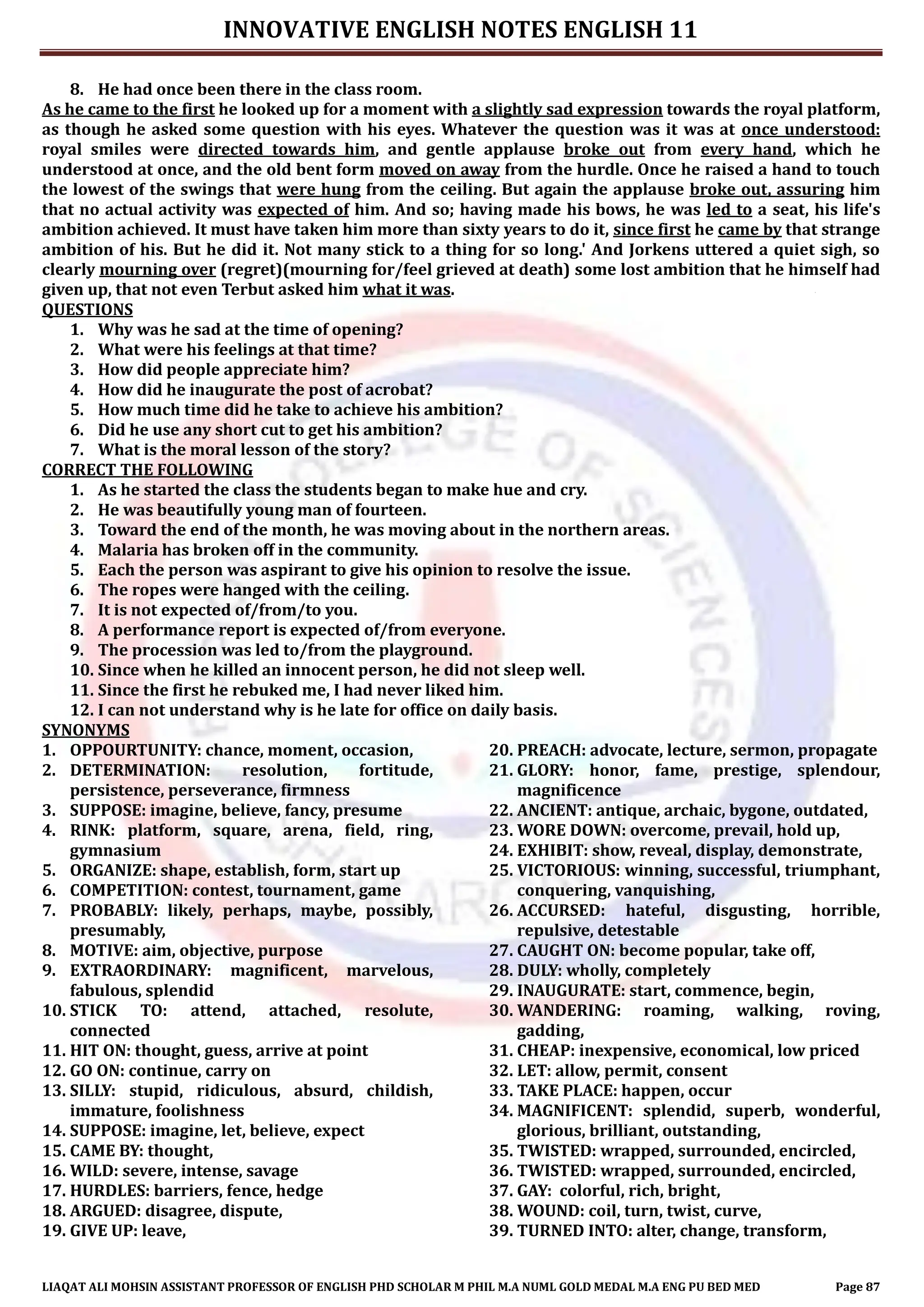 INNOVATIVE ENGLISH NOTES ENGLISH 11
LIAQAT ALI MOHSIN ASSISTANT PROFESSOR OF ENGLISH PHD SCHOLAR M PHIL M.A NUML GOLD MEDAL M.A ENG PU BED MED Page 87
8. He had once been there in the class room.
As he came to the first he looked up for a moment with a slightly sad expression towards the royal platform,
as though he asked some question with his eyes. Whatever the question was it was at once understood:
royal smiles were directed towards him, and gentle applause broke out from every hand, which he
understood at once, and the old bent form moved on away from the hurdle. Once he raised a hand to touch
the lowest of the swings that were hung from the ceiling. But again the applause broke out, assuring him
that no actual activity was expected of him. And so; having made his bows, he was led to a seat, his life's
ambition achieved. It must have taken him more than sixty years to do it, since first he came by that strange
ambition of his. But he did it. Not many stick to a thing for so long.' And Jorkens uttered a quiet sigh, so
clearly mourning over (regret)(mourning for/feel grieved at death) some lost ambition that he himself had
given up, that not even Terbut asked him what it was.
QUESTIONS
1. Why was he sad at the time of opening?
2. What were his feelings at that time?
3. How did people appreciate him?
4. How did he inaugurate the post of acrobat?
5. How much time did he take to achieve his ambition?
6. Did he use any short cut to get his ambition?
7. What is the moral lesson of the story?
CORRECT THE FOLLOWING
1. As he started the class the students began to make hue and cry.
2. He was beautifully young man of fourteen.
3. Toward the end of the month, he was moving about in the northern areas.
4. Malaria has broken off in the community.
5. Each the person was aspirant to give his opinion to resolve the issue.
6. The ropes were hanged with the ceiling.
7. It is not expected of/from/to you.
8. A performance report is expected of/from everyone.
9. The procession was led to/from the playground.
10. Since when he killed an innocent person, he did not sleep well.
11. Since the first he rebuked me, I had never liked him.
12. I can not understand why is he late for office on daily basis.
SYNONYMS
1. OPPOURTUNITY: chance, moment, occasion,
2. DETERMINATION: resolution, fortitude,
persistence, perseverance, firmness
3. SUPPOSE: imagine, believe, fancy, presume
4. RINK: platform, square, arena, field, ring,
gymnasium
5. ORGANIZE: shape, establish, form, start up
6. COMPETITION: contest, tournament, game
7. PROBABLY: likely, perhaps, maybe, possibly,
presumably,
8. MOTIVE: aim, objective, purpose
9. EXTRAORDINARY: magnificent, marvelous,
fabulous, splendid
10. STICK TO: attend, attached, resolute,
connected
11. HIT ON: thought, guess, arrive at point
12. GO ON: continue, carry on
13. SILLY: stupid, ridiculous, absurd, childish,
immature, foolishness
14. SUPPOSE: imagine, let, believe, expect
15. CAME BY: thought,
16. WILD: severe, intense, savage
17. HURDLES: barriers, fence, hedge
18. ARGUED: disagree, dispute,
19. GIVE UP: leave,
20. PREACH: advocate, lecture, sermon, propagate
21. GLORY: honor, fame, prestige, splendour,
magnificence
22. ANCIENT: antique, archaic, bygone, outdated,
23. WORE DOWN: overcome, prevail, hold up,
24. EXHIBIT: show, reveal, display, demonstrate,
25. VICTORIOUS: winning, successful, triumphant,
conquering, vanquishing,
26. ACCURSED: hateful, disgusting, horrible,
repulsive, detestable
27. CAUGHT ON: become popular, take off,
28. DULY: wholly, completely
29. INAUGURATE: start, commence, begin,
30. WANDERING: roaming, walking, roving,
gadding,
31. CHEAP: inexpensive, economical, low priced
32. LET: allow, permit, consent
33. TAKE PLACE: happen, occur
34. MAGNIFICENT: splendid, superb, wonderful,
glorious, brilliant, outstanding,
35. TWISTED: wrapped, surrounded, encircled,
36. TWISTED: wrapped, surrounded, encircled,
37. GAY: colorful, rich, bright,
38. WOUND: coil, turn, twist, curve,
39. TURNED INTO: alter, change, transform,
 