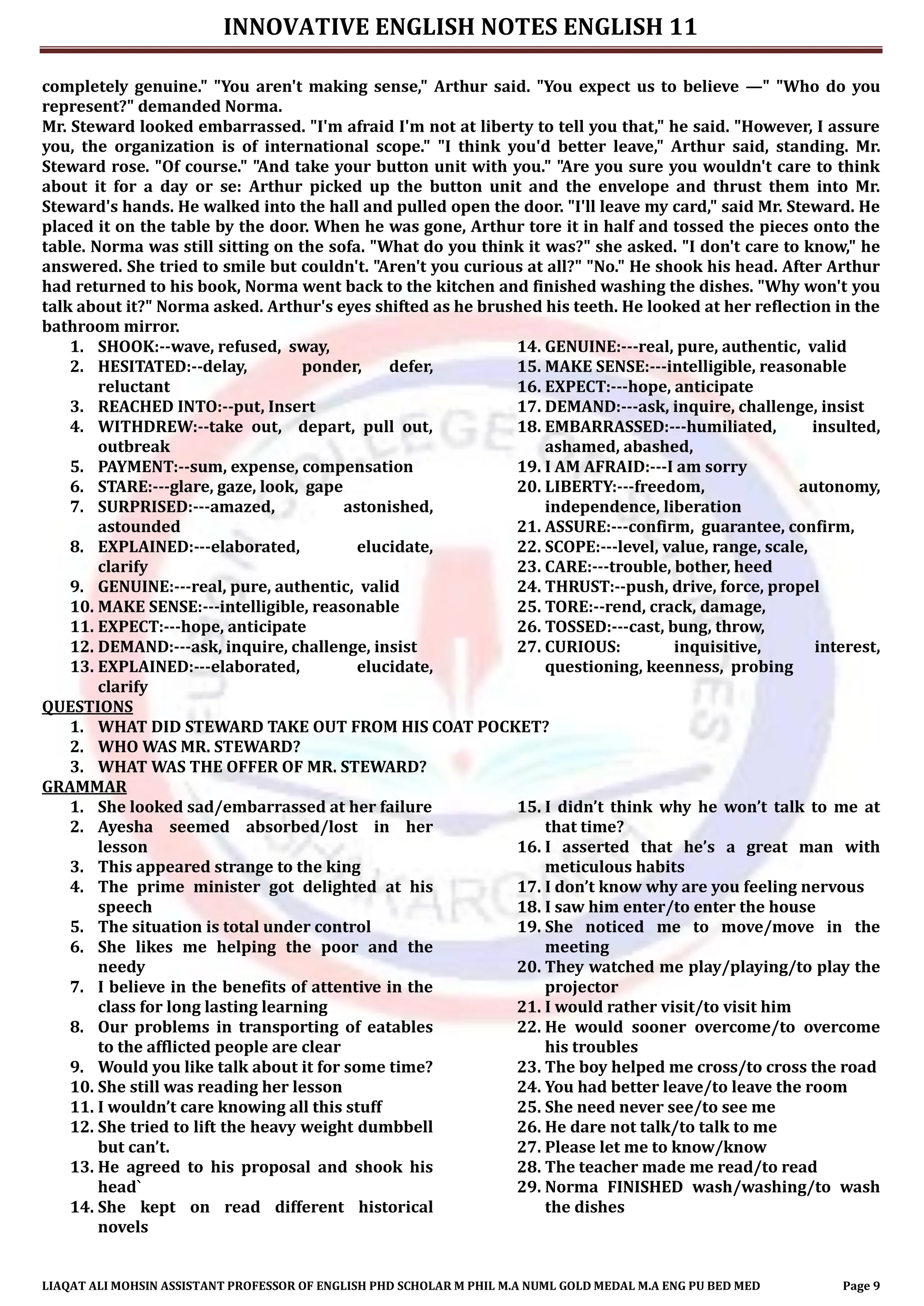 INNOVATIVE ENGLISH NOTES ENGLISH 11
LIAQAT ALI MOHSIN ASSISTANT PROFESSOR OF ENGLISH PHD SCHOLAR M PHIL M.A NUML GOLD MEDAL M.A ENG PU BED MED Page 9
completely genuine." "You aren't making sense," Arthur said. "You expect us to believe —" "Who do you
represent?" demanded Norma.
Mr. Steward looked embarrassed. "I'm afraid I'm not at liberty to tell you that," he said. "However, I assure
you, the organization is of international scope." "I think you'd better leave," Arthur said, standing. Mr.
Steward rose. "Of course." "And take your button unit with you." "Are you sure you wouldn't care to think
about it for a day or se: Arthur picked up the button unit and the envelope and thrust them into Mr.
Steward's hands. He walked into the hall and pulled open the door. "I'll leave my card," said Mr. Steward. He
placed it on the table by the door. When he was gone, Arthur tore it in half and tossed the pieces onto the
table. Norma was still sitting on the sofa. "What do you think it was?" she asked. "I don't care to know," he
answered. She tried to smile but couldn't. "Aren't you curious at all?" "No." He shook his head. After Arthur
had returned to his book, Norma went back to the kitchen and finished washing the dishes. "Why won't you
talk about it?" Norma asked. Arthur's eyes shifted as he brushed his teeth. He looked at her reflection in the
bathroom mirror.
1. SHOOK:--wave, refused, sway,
2. HESITATED:--delay, ponder, defer,
reluctant
3. REACHED INTO:--put, Insert
4. WITHDREW:--take out, depart, pull out,
outbreak
5. PAYMENT:--sum, expense, compensation
6. STARE:---glare, gaze, look, gape
7. SURPRISED:---amazed, astonished,
astounded
8. EXPLAINED:---elaborated, elucidate,
clarify
9. GENUINE:---real, pure, authentic, valid
10. MAKE SENSE:---intelligible, reasonable
11. EXPECT:---hope, anticipate
12. DEMAND:---ask, inquire, challenge, insist
13. EXPLAINED:---elaborated, elucidate,
clarify
14. GENUINE:---real, pure, authentic, valid
15. MAKE SENSE:---intelligible, reasonable
16. EXPECT:---hope, anticipate
17. DEMAND:---ask, inquire, challenge, insist
18. EMBARRASSED:---humiliated, insulted,
ashamed, abashed,
19. I AM AFRAID:---I am sorry
20. LIBERTY:---freedom, autonomy,
independence, liberation
21. ASSURE:---confirm, guarantee, confirm,
22. SCOPE:---level, value, range, scale,
23. CARE:---trouble, bother, heed
24. THRUST:--push, drive, force, propel
25. TORE:--rend, crack, damage,
26. TOSSED:---cast, bung, throw,
27. CURIOUS: inquisitive, interest,
questioning, keenness, probing
QUESTIONS
1. WHAT DID STEWARD TAKE OUT FROM HIS COAT POCKET?
2. WHO WAS MR. STEWARD?
3. WHAT WAS THE OFFER OF MR. STEWARD?
GRAMMAR
1. She looked sad/embarrassed at her failure
2. Ayesha seemed absorbed/lost in her
lesson
3. This appeared strange to the king
4. The prime minister got delighted at his
speech
5. The situation is total under control
6. She likes me helping the poor and the
needy
7. I believe in the benefits of attentive in the
class for long lasting learning
8. Our problems in transporting of eatables
to the afflicted people are clear
9. Would you like talk about it for some time?
10. She still was reading her lesson
11. I wouldn’t care knowing all this stuff
12. She tried to lift the heavy weight dumbbell
but can’t.
13. He agreed to his proposal and shook his
head`
14. She kept on read different historical
novels
15. I didn’t think why he won’t talk to me at
that time?
16. I asserted that he’s a great man with
meticulous habits
17. I don’t know why are you feeling nervous
18. I saw him enter/to enter the house
19. She noticed me to move/move in the
meeting
20. They watched me play/playing/to play the
projector
21. I would rather visit/to visit him
22. He would sooner overcome/to overcome
his troubles
23. The boy helped me cross/to cross the road
24. You had better leave/to leave the room
25. She need never see/to see me
26. He dare not talk/to talk to me
27. Please let me to know/know
28. The teacher made me read/to read
29. Norma FINISHED wash/washing/to wash
the dishes
 