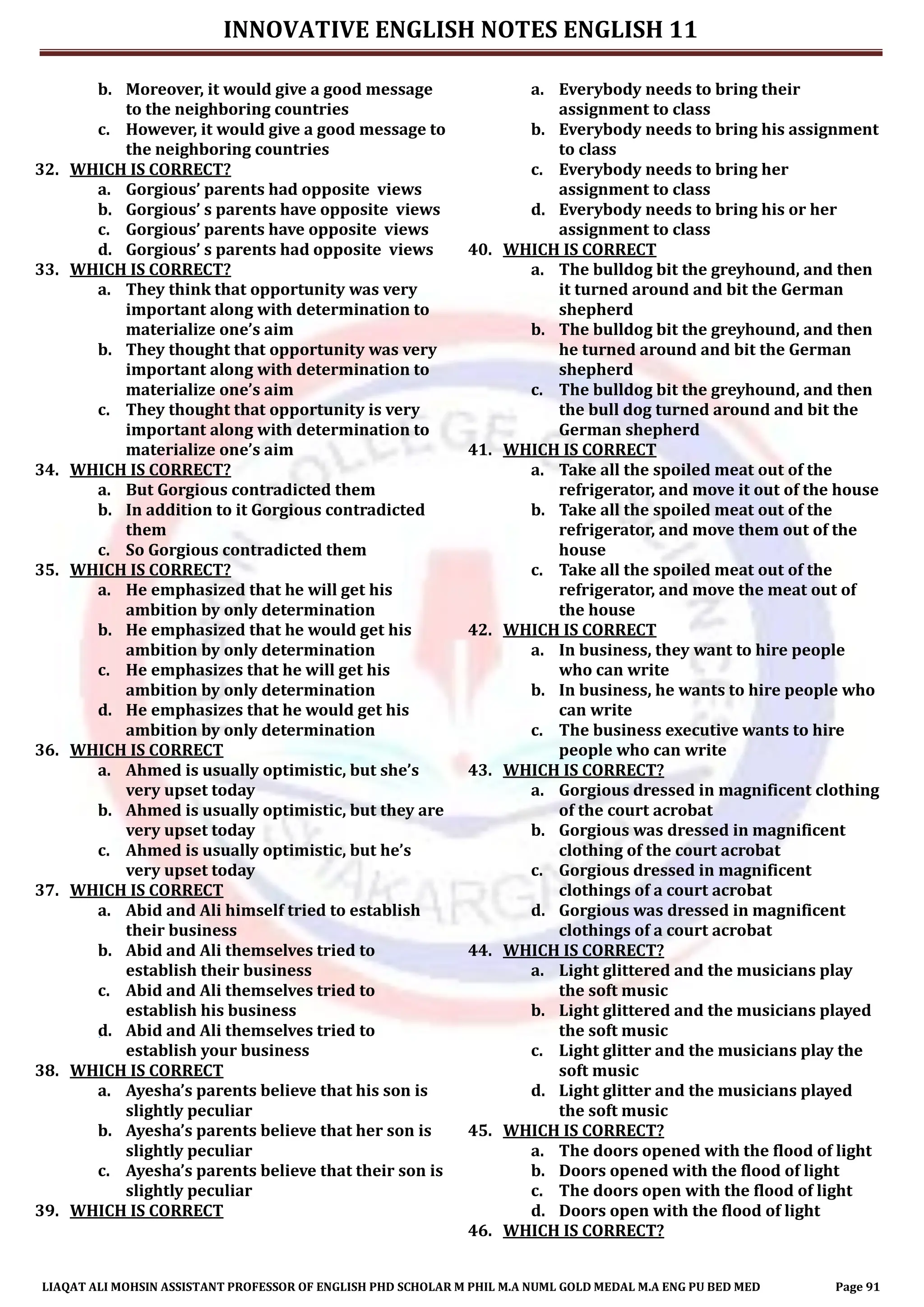 INNOVATIVE ENGLISH NOTES ENGLISH 11
LIAQAT ALI MOHSIN ASSISTANT PROFESSOR OF ENGLISH PHD SCHOLAR M PHIL M.A NUML GOLD MEDAL M.A ENG PU BED MED Page 91
b. Moreover, it would give a good message
to the neighboring countries
c. However, it would give a good message to
the neighboring countries
32. WHICH IS CORRECT?
a. Gorgious’ parents had opposite views
b. Gorgious’ s parents have opposite views
c. Gorgious’ parents have opposite views
d. Gorgious’ s parents had opposite views
33. WHICH IS CORRECT?
a. They think that opportunity was very
important along with determination to
materialize one’s aim
b. They thought that opportunity was very
important along with determination to
materialize one’s aim
c. They thought that opportunity is very
important along with determination to
materialize one’s aim
34. WHICH IS CORRECT?
a. But Gorgious contradicted them
b. In addition to it Gorgious contradicted
them
c. So Gorgious contradicted them
35. WHICH IS CORRECT?
a. He emphasized that he will get his
ambition by only determination
b. He emphasized that he would get his
ambition by only determination
c. He emphasizes that he will get his
ambition by only determination
d. He emphasizes that he would get his
ambition by only determination
36. WHICH IS CORRECT
a. Ahmed is usually optimistic, but she’s
very upset today
b. Ahmed is usually optimistic, but they are
very upset today
c. Ahmed is usually optimistic, but he’s
very upset today
37. WHICH IS CORRECT
a. Abid and Ali himself tried to establish
their business
b. Abid and Ali themselves tried to
establish their business
c. Abid and Ali themselves tried to
establish his business
d. Abid and Ali themselves tried to
establish your business
38. WHICH IS CORRECT
a. Ayesha’s parents believe that his son is
slightly peculiar
b. Ayesha’s parents believe that her son is
slightly peculiar
c. Ayesha’s parents believe that their son is
slightly peculiar
39. WHICH IS CORRECT
a. Everybody needs to bring their
assignment to class
b. Everybody needs to bring his assignment
to class
c. Everybody needs to bring her
assignment to class
d. Everybody needs to bring his or her
assignment to class
40. WHICH IS CORRECT
a. The bulldog bit the greyhound, and then
it turned around and bit the German
shepherd
b. The bulldog bit the greyhound, and then
he turned around and bit the German
shepherd
c. The bulldog bit the greyhound, and then
the bull dog turned around and bit the
German shepherd
41. WHICH IS CORRECT
a. Take all the spoiled meat out of the
refrigerator, and move it out of the house
b. Take all the spoiled meat out of the
refrigerator, and move them out of the
house
c. Take all the spoiled meat out of the
refrigerator, and move the meat out of
the house
42. WHICH IS CORRECT
a. In business, they want to hire people
who can write
b. In business, he wants to hire people who
can write
c. The business executive wants to hire
people who can write
43. WHICH IS CORRECT?
a. Gorgious dressed in magnificent clothing
of the court acrobat
b. Gorgious was dressed in magnificent
clothing of the court acrobat
c. Gorgious dressed in magnificent
clothings of a court acrobat
d. Gorgious was dressed in magnificent
clothings of a court acrobat
44. WHICH IS CORRECT?
a. Light glittered and the musicians play
the soft music
b. Light glittered and the musicians played
the soft music
c. Light glitter and the musicians play the
soft music
d. Light glitter and the musicians played
the soft music
45. WHICH IS CORRECT?
a. The doors opened with the flood of light
b. Doors opened with the flood of light
c. The doors open with the flood of light
d. Doors open with the flood of light
46. WHICH IS CORRECT?
 