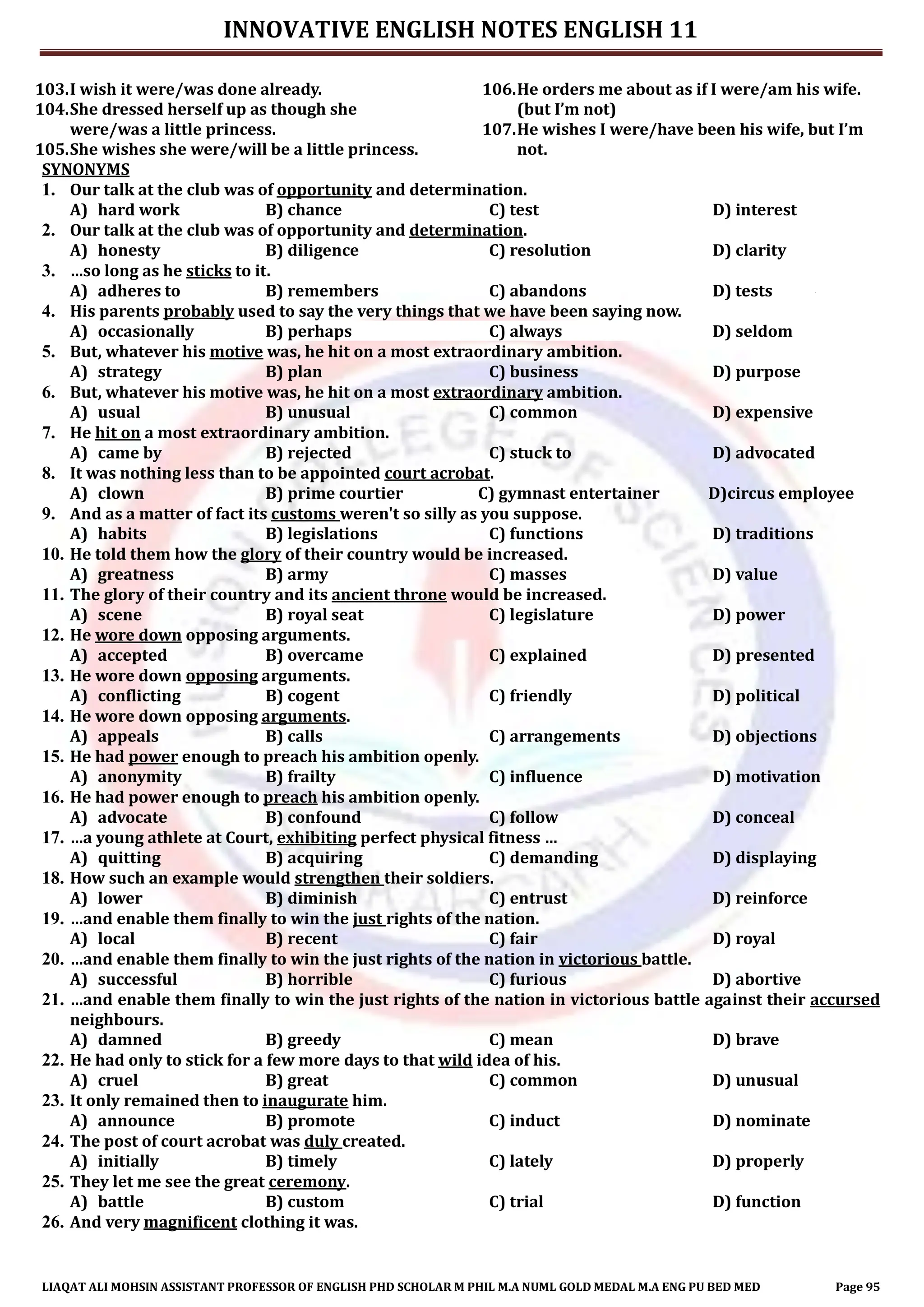 INNOVATIVE ENGLISH NOTES ENGLISH 11
LIAQAT ALI MOHSIN ASSISTANT PROFESSOR OF ENGLISH PHD SCHOLAR M PHIL M.A NUML GOLD MEDAL M.A ENG PU BED MED Page 95
103.I wish it were/was done already.
104.She dressed herself up as though she
were/was a little princess.
105.She wishes she were/will be a little princess.
106.He orders me about as if I were/am his wife.
(but I’m not)
107.He wishes I were/have been his wife, but I’m
not.
SYNONYMS
1. Our talk at the club was of opportunity and determination.
A) hard work B) chance C) test D) interest
2. Our talk at the club was of opportunity and determination.
A) honesty B) diligence C) resolution D) clarity
3. …so long as he sticks to it.
A) adheres to B) remembers C) abandons D) tests
4. His parents probably used to say the very things that we have been saying now.
A) occasionally B) perhaps C) always D) seldom
5. But, whatever his motive was, he hit on a most extraordinary ambition.
A) strategy B) plan C) business D) purpose
6. But, whatever his motive was, he hit on a most extraordinary ambition.
A) usual B) unusual C) common D) expensive
7. He hit on a most extraordinary ambition.
A) came by B) rejected C) stuck to D) advocated
8. It was nothing less than to be appointed court acrobat.
A) clown B) prime courtier C) gymnast entertainer D)circus employee
9. And as a matter of fact its customs weren't so silly as you suppose.
A) habits B) legislations C) functions D) traditions
10. He told them how the glory of their country would be increased.
A) greatness B) army C) masses D) value
11. The glory of their country and its ancient throne would be increased.
A) scene B) royal seat C) legislature D) power
12. He wore down opposing arguments.
A) accepted B) overcame C) explained D) presented
13. He wore down opposing arguments.
A) conflicting B) cogent C) friendly D) political
14. He wore down opposing arguments.
A) appeals B) calls C) arrangements D) objections
15. He had power enough to preach his ambition openly.
A) anonymity B) frailty C) influence D) motivation
16. He had power enough to preach his ambition openly.
A) advocate B) confound C) follow D) conceal
17. …a young athlete at Court, exhibiting perfect physical fitness …
A) quitting B) acquiring C) demanding D) displaying
18. How such an example would strengthen their soldiers.
A) lower B) diminish C) entrust D) reinforce
19. …and enable them finally to win the just rights of the nation.
A) local B) recent C) fair D) royal
20. …and enable them finally to win the just rights of the nation in victorious battle.
A) successful B) horrible C) furious D) abortive
21. …and enable them finally to win the just rights of the nation in victorious battle against their accursed
neighbours.
A) damned B) greedy C) mean D) brave
22. He had only to stick for a few more days to that wild idea of his.
A) cruel B) great C) common D) unusual
23. It only remained then to inaugurate him.
A) announce B) promote C) induct D) nominate
24. The post of court acrobat was duly created.
A) initially B) timely C) lately D) properly
25. They let me see the great ceremony.
A) battle B) custom C) trial D) function
26. And very magnificent clothing it was.
 