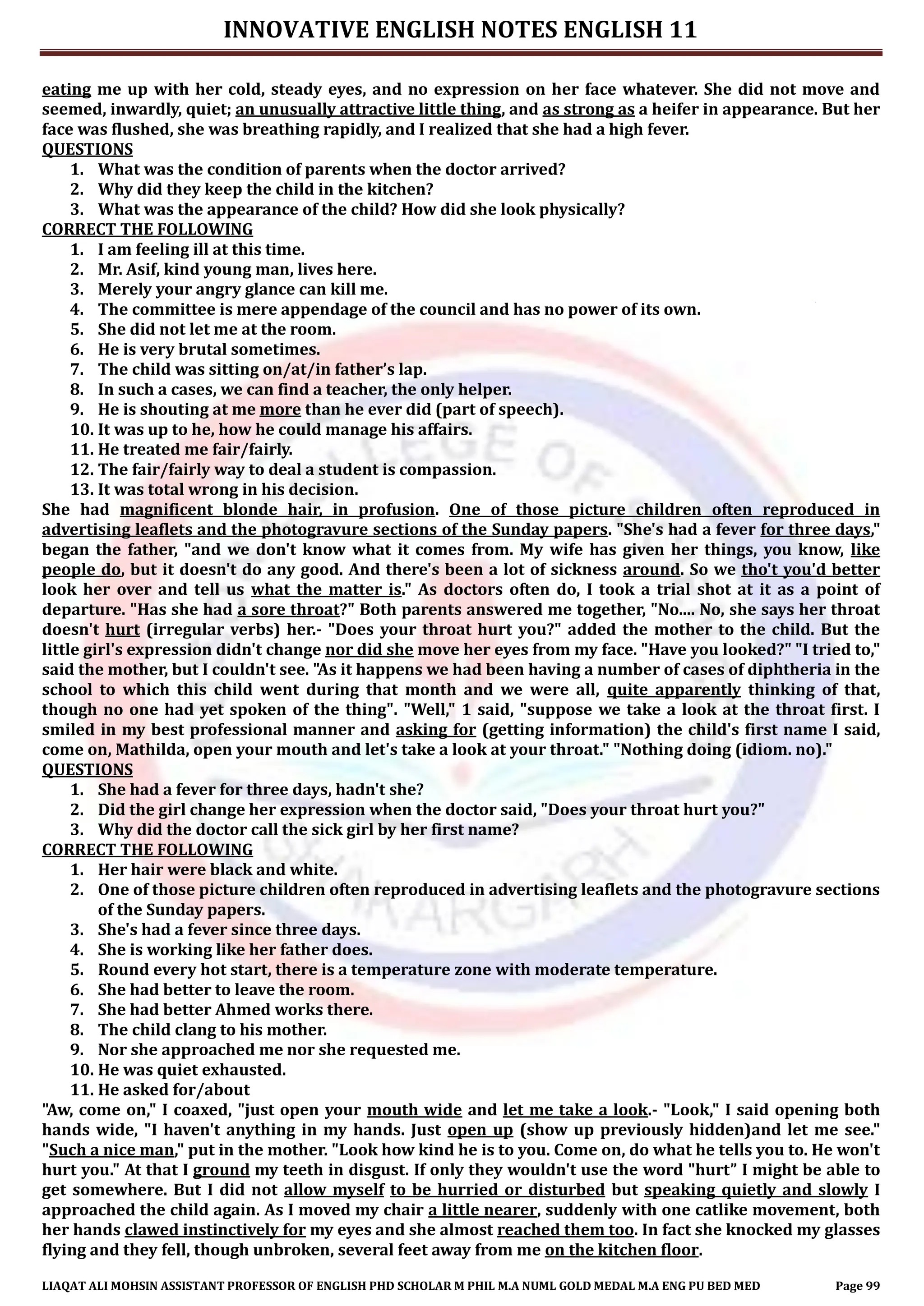 INNOVATIVE ENGLISH NOTES ENGLISH 11
LIAQAT ALI MOHSIN ASSISTANT PROFESSOR OF ENGLISH PHD SCHOLAR M PHIL M.A NUML GOLD MEDAL M.A ENG PU BED MED Page 99
eating me up with her cold, steady eyes, and no expression on her face whatever. She did not move and
seemed, inwardly, quiet; an unusually attractive little thing, and as strong as a heifer in appearance. But her
face was flushed, she was breathing rapidly, and I realized that she had a high fever.
QUESTIONS
1. What was the condition of parents when the doctor arrived?
2. Why did they keep the child in the kitchen?
3. What was the appearance of the child? How did she look physically?
CORRECT THE FOLLOWING
1. I am feeling ill at this time.
2. Mr. Asif, kind young man, lives here.
3. Merely your angry glance can kill me.
4. The committee is mere appendage of the council and has no power of its own.
5. She did not let me at the room.
6. He is very brutal sometimes.
7. The child was sitting on/at/in father’s lap.
8. In such a cases, we can find a teacher, the only helper.
9. He is shouting at me more than he ever did (part of speech).
10. It was up to he, how he could manage his affairs.
11. He treated me fair/fairly.
12. The fair/fairly way to deal a student is compassion.
13. It was total wrong in his decision.
She had magnificent blonde hair, in profusion. One of those picture children often reproduced in
advertising leaflets and the photogravure sections of the Sunday papers. "She's had a fever for three days,"
began the father, "and we don't know what it comes from. My wife has given her things, you know, like
people do, but it doesn't do any good. And there's been a lot of sickness around. So we tho't you'd better
look her over and tell us what the matter is." As doctors often do, I took a trial shot at it as a point of
departure. "Has she had a sore throat?" Both parents answered me together, "No.... No, she says her throat
doesn't hurt (irregular verbs) her.- "Does your throat hurt you?" added the mother to the child. But the
little girl's expression didn't change nor did she move her eyes from my face. "Have you looked?" "I tried to,"
said the mother, but I couldn't see. "As it happens we had been having a number of cases of diphtheria in the
school to which this child went during that month and we were all, quite apparently thinking of that,
though no one had yet spoken of the thing". "Well," 1 said, "suppose we take a look at the throat first. I
smiled in my best professional manner and asking for (getting information) the child's first name I said,
come on, Mathilda, open your mouth and let's take a look at your throat." "Nothing doing (idiom. no)."
QUESTIONS
1. She had a fever for three days, hadn't she?
2. Did the girl change her expression when the doctor said, "Does your throat hurt you?"
3. Why did the doctor call the sick girl by her first name?
CORRECT THE FOLLOWING
1. Her hair were black and white.
2. One of those picture children often reproduced in advertising leaflets and the photogravure sections
of the Sunday papers.
3. She's had a fever since three days.
4. She is working like her father does.
5. Round every hot start, there is a temperature zone with moderate temperature.
6. She had better to leave the room.
7. She had better Ahmed works there.
8. The child clang to his mother.
9. Nor she approached me nor she requested me.
10. He was quiet exhausted.
11. He asked for/about
"Aw, come on," I coaxed, "just open your mouth wide and let me take a look.- "Look," I said opening both
hands wide, "I haven't anything in my hands. Just open up (show up previously hidden)and let me see."
"Such a nice man," put in the mother. "Look how kind he is to you. Come on, do what he tells you to. He won't
hurt you." At that I ground my teeth in disgust. If only they wouldn't use the word "hurt” I might be able to
get somewhere. But I did not allow myself to be hurried or disturbed but speaking quietly and slowly I
approached the child again. As I moved my chair a little nearer, suddenly with one catlike movement, both
her hands clawed instinctively for my eyes and she almost reached them too. In fact she knocked my glasses
flying and they fell, though unbroken, several feet away from me on the kitchen floor.
 