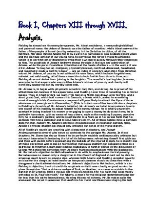 Book I, Chapters XIII through XVIII.
Analysis.
Fielding bestowed on his exemplary parson, Mr. Abraham Adams, a resoundingly biblical
and paternal name: the Adam of Genesis was the father of mankind, while Abraham was the
father of the people of Israel (and by extension, in the Christian tradition, of all the
faithful). Nor does Parson Adams fail to live up to his namesakes: as a dedicated clergyman
and the spiritual advisor of our young hero, he serves as the novel's moral touchstone,
which is to say that other characters reveal their own moral quality through their responses
to him. The goodness of Joseph Andrews shows through in his love and admiration of
Adams, while the parson's endless tribulations at the hands of others -- in the words of one
critic, Adams "is laughed at, maligned, physically bruised, confined, dismissed, humiliated,
and repeatedly made a butt for abuse" -- are an index of society’s alienation from Christian
values. Mr. Adams, of course, is not without his own flaws, which include forgetfulness,
naïveté, and mild vanity; all of these cause him to look foolish from time to time, and
Fielding does not shrink from joining in the laughter. The novelist's leading idea, however,
seems to be that anyone who exemplifies Adams's virtues of poverty and charity will
inevitably appear foolish by worldly standards.
Mr. Adams is, to begin with, physically eccentric: tall, thin, and strong, he is proud of his
athleticism but careless of his appearance, and Fielding never tires of recording his sartorial
lapses. Thus, in Chapter XVI, we learn: "He had on a Night-Cap drawn over his Wig, and a
short great Coat, which half covered his Cassock; a Dress which, added to something
comical enough in his Countenance, composed a Figure likely to attract the Eyes of those
who were not over-given to Observation." (This is in fact one of the less ridiculous chapters
in Fielding’s chronicle of Mr. Adams’s toilette.) Mr. Adams’s sartorial incompetence is only
one aspect of his inability to adapt himself to his surroundings: he is totally unworldly,
constantly losing track of his money or engaging to spend money he does not have; he is
perfectly humorless, with no sense of how others, such as the mocking Surgeon, perceive
him; he is endlessly gullible; and he is optimistic to a fault, as in his serene faith that his
sermons will find a publisher and take London by storm. All of these foibles have a common
denominator, namely Mr. Adams’s childlike innocence; seen in its proper context, then,
Adams’s physical shabbiness should only enhance our sense of his moral dignity.
All of Fielding's novels are crawling with clergyman characters, and Joseph
Andrewspresents several who serve as contrasts to the paragon Mr. Adams. In these
chapters, Mr. Barnabas shows himself to be perfectly sociable and impeccably orthodox but
not much interested in bettering the lot of his fellow-man: refreshing himself first with tea
and then with punch before approaching the bedside of the injured Joseph, he is clearly one
of those clergymen who looks on his vocation more as a platform for socializing than as a
sacrificial commitment. Barnabas's moral inadequacy is further limned in the discussion of
George Whitefield that emerges from Adams's fruitless negotiations with the Bookseller.
Mr. Barnabas's objection to Methodism has to do with its emphasis on clerical poverty:
Barnabas sees no reason why a clergyman in the Church of England should not be able to
amass as much luxury as anyone else, whereas both Adams and Fielding consider poverty
an ideal for the clergy, at least insofar as temporal concerns should not interfere with a
clergyman's charitable ministrations. Mr. Adams's objection to Methodism, which is also
Fielding's objection, has to do with its emphasis on faith over charity or good works: he
gives his opinion "that a virtuous and good Turk, or Heathen, are more acceptable in the
sight of their Creator, than a vicious and wicked Christian, tho' his Faith was as perfectly
orthodox as St. Paul's himself." For Adams, a man's formal religious commitments matter
far less than his active benevolence. Hearing this moral scheme, Mr. Barnabas exits the
scene and the novel in a manner that confirms his moral worthlessness: ringing the bell

 