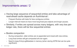 Improvements areas / 2
10
▪ Having large sequence of sequential entries and take advantage of
read-ahead cache depends on flushInterval :
› Frequent flushes will make for less contiguous entries
› Longer interval means to have more long-lived java objects and longer pauses.
▪ Similarly, if writes are spread across many ledgers, with very low per-
ledger rate, there will be few sequential entries
▪ Bookie compaction
› During compaction, older entries are re-appended and mixed with new entries.
› Long lived entries will get compacted all over again.
› Need to keep EntryLogMetadata in memory (when storing 20TB that can be quite
significant)
Bookie Storage
 