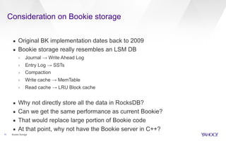 Consideration on Bookie storage
11
▪ Original BK implementation dates back to 2009
▪ Bookie storage really resembles an LSM DB
› Journal → Write Ahead Log
› Entry Log → SSTs
› Compaction
› Write cache → MemTable
› Read cache → LRU Block cache
▪ Why not directly store all the data in RocksDB?
▪ Can we get the same performance as current Bookie?
▪ That would replace large portion of Bookie code
▪ At that point, why not have the Bookie server in C++?
Bookie Storage
 