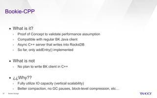 Bookie-CPP
12
▪ What is it?
› Proof of Concept to validate performance assumption
› Compatible with regular BK Java client
› Async C++ server that writes into RocksDB
› So far, only addEntry() implemented
▪ What is not
› No plan to write BK client in C++
▪ ¿¿Why??
› Fully utilize IO capacity (vertical scalability)
› Better compaction, no GC pauses, block-level compression, etc…
Bookie Storage
 