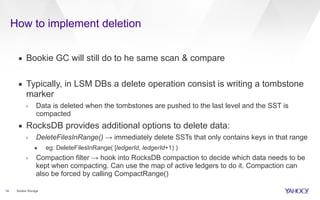 How to implement deletion
14
▪ Bookie GC will still do to he same scan & compare
▪ Typically, in LSM DBs a delete operation consist is writing a tombstone
marker
› Data is deleted when the tombstones are pushed to the last level and the SST is
compacted
▪ RocksDB provides additional options to delete data:
› DeleteFilesInRange() → immediately delete SSTs that only contains keys in that range
• eg: DeleteFilesInRange( [ledgerId, ledgerId+1) )
› Compaction filter → hook into RocksDB compaction to decide which data needs to be
kept when compacting. Can use the map of active ledgers to do it. Compaction can
also be forced by calling CompactRange()
Bookie Storage
 