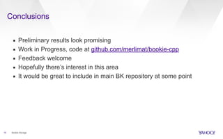 Conclusions
19
▪ Preliminary results look promising
▪ Work in Progress, code at github.com/merlimat/bookie-cpp
▪ Feedback welcome
▪ Hopefully there’s interest in this area
▪ It would be great to include in main BK repository at some point
Bookie Storage
 
