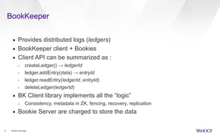 BookKeeper
2
▪ Provides distributed logs (ledgers)
▪ BookKeeper client + Bookies
▪ Client API can be summarized as :
› createLedger() → ledgerId
› ledger.addEntry(data) → entryId
› ledger.readEntry(ledgerId, entryId)
› deleteLedger(ledgerId)
▪ BK Client library implements all the “logic”
› Consistency, metadata in ZK, fencing, recovery, replication
▪ Bookie Server are charged to store the data
Bookie Storage
 
