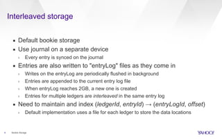 Interleaved storage
4 Bookie Storage
▪ Default bookie storage
▪ Use journal on a separate device
› Every entry is synced on the journal
▪ Entries are also written to "entryLog" files as they come in
› Writes on the entryLog are periodically flushed in background
› Entries are appended to the current entry log file
› When entryLog reaches 2GB, a new one is created
› Entries for multiple ledgers are interleaved in the same entry log
▪ Need to maintain and index (ledgerId, entryId) → (entryLogId, offset)
› Default implementation uses a file for each ledger to store the data locations
 