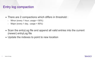 Entry log compaction
7 Bookie Storage
▪ There are 2 compactions which differs in threshold :
› Minor (every 1 hour, usage < 50%)
› Major (every 1 day, usage < 80%)
▪ Scan the entryLog file and append all valid entries into the current
(newer) entryLog file
▪ Update the indexes to point to new location
 