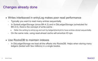Changes already done
8 Bookie Storage
▪ Writes interleaved in entryLog makes poor read performance
› Typically you want to read many entries sequentially
› In SortedLedgerStorage (since BK-4.3) and in DbLedgerStorage (scheduled for
BK-4.5), there’s the concept of write-cache :
• Defer the writing to entryLog and sort by ledgerId/entryId to have entries stored sequentially.
› On the same note, using read-ahead cache will amortize IO ops
▪ Use RocksDB to maintain indexes
› In DbLedgerStorage we load all the offsets into RocksDB. Helps when storing many
ledgers (tested with few millions) in a single bookie.
 